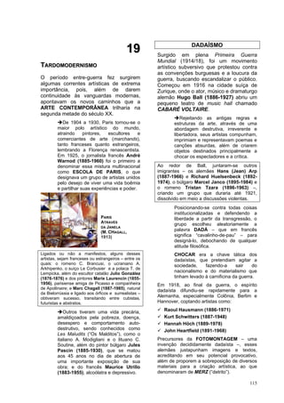 115
1
19
9
T
TA
AR
RD
DO
OM
MO
OD
DE
ER
RN
NI
IS
SM
MO
O
O período entre-guerra fez surgirem
algumas correntes artísticas de extrema
importância, pois, além de darem
continuidade às vanguardas modernas,
apontavam os novos caminhos que a
ARTE CONTEMPORÂNEA trilharia na
segunda metade do século XX.
➔De 1904 a 1930, Paris tornou-se o
maior polo artístico do mundo,
atraindo pintores, escultores e
comerciantes de arte (marchands),
tanto franceses quanto estrangeiros,
lembrando a Florença renascentista.
Em 1925, o jornalista francês André
Warnod (1885-1960) foi o primeiro a
denominar essa mistura multinacional
como ESCOLA DE PARIS, o que
designava um grupo de artistas unidos
pelo desejo de viver uma vida boêmia
e partilhar suas experiências e poder.
Ligados ou não a manifestos, alguns desses
artistas, sejam franceses ou estrangeiros – entre os
quais: o romeno C. Brancusi, o ucraniano A.
Arkhipenko, o suíço Le Corbusier e a polaca T. de
Lempicka, além do escultor catalão Julio González
(1876-1876) e dos pintores Marie Laurencin (1855-
1956), parisiense amiga de Picasso e companheira
de Apollinaire; e Marc Chagall (1887-1985), natural
da Bielorrússia e ligado aos órficos e surrealistas –
obtiveram sucesso, transitando entre cubistas,
futuristas e abstratos.
➔Outros tiveram uma vida precária,
amaldiçoados pela pobreza, doença,
desespero e comportamento auto-
destrutivo, sendo conhecidos como
Les Maludits (“Os Malditos”), como o
italiano A. Modigliani e o lituano C.
Soutine, além do pintor búlgaro Jules
Pascin (1885-1930), que se matou
aos 45 anos no dia de abertura de
uma importante exposição de sua
obra; e do francês Maurice Utrillo
(1883-1955), alcoólatra e depressivo.
DADAÍSMO
Surgido em plena Primeira Guerra
Mundial (1914/18), foi um movimento
artístico subversivo que protestou contra
as convenções burguesas e a loucura da
guerra, buscando escandalizar o público.
Começou em 1916 na cidade suíça de
Zurique, onde o ator, músico e dramaturgo
alemão Hugo Ball (1886-1927) abriu um
pequeno teatro de music hall chamado
CABARÉ VOLTAIRE.
➔Rejeitando as antigas regras e
estruturas da arte, através de uma
abordagem destrutiva, irreverente e
libertadora, seus artistas compunham,
imprimiam e representavam poemas e
canções absurdas, além de criarem
objetos destinados principalmente a
chocar os espectadores e a crítica.
Ao redor de Ball, juntaram-se outros
imigrantes – os alemães Hans (Jean) Arp
(1887-1966) e Richard Huelsenbeck (1892-
1974), o búlgaro Marcel Janco (1895-1984) e
o romeno Tristan Tzara (1896-1963) –,
criando um grupo que duraria até 1921,
dissolvido em meio a discussões violentas.
Posicionando-se contra todas coisas
institucionalizadas e defendendo a
liberdade a partir da transgressão, o
grupo escolheu aleatoriamente a
palavra DADÁ – que em francês
significa “cavalinho-de-pau” – para
designá-lo, debochando de qualquer
atitude filosófica.
CHOCAR era a chave tática dos
dadaístas, que pretendiam agitar a
sociedade, fazendo-a sair do
nacionalismo e do materialismo que
tinham levado à carnificina da guerra.
Em 1918, ao final da guerra, o espírito
dadaísta difundiu-se rapidamente para a
Alemanha, especialmente Colônia, Berlim e
Hannover, coptando artistas como:
✓ Raoul Hausmann (1886-1971)
✓ Kurt Schwitters (1887-1948)
✓ Hannah Höch (1889-1978)
✓ John Heartfield (1891-1968)
Precursores da FOTOMONTAGEM – uma
invenção decididamente dadaísta –, esses
alemães justapunham imagens e textos,
acreditando em seu potencial provocativo,
além de proporem a sobreposição de diversos
materiais para a criação artística, ao que
denominaram de MERZ (“detrito”).
PARIS
ATRAVÉS
DA JANELA
(M. CHAGALL,
1913)
 
