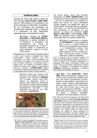 117
SURREALISMO
Iniciado em Paris pelo poeta e crítico de
arte francês André Breton (1896-1959),
que em 1924 publicou um manifesto e um
jornal chamado La Révolution Surréaliste,
foi um movimento que prosseguiu as
experiências dadaístas sobre o irracional
e o subversivo na arte, explorando
especialmente o inconsciente humano.
➔Também chamado de SUPER-
REALISMO ou REALISMO MÁGICO,
baseava-se na poesia simbolista de
A. Rimbaud e C. Baudelaire, mas
principalmente nas teorias de
psicanálise propostas por S Freud15,
buscando libertar a imaginação ao
negar totalmente a lógica e a ordem
moral e social.
Acreditando que “o irreal era tão verdadeiro quanto
o real” e que “o sonho e a realidade eram vasos
comunicantes”, Breton defendia uma arte
“automática” que fosse oriunda diretamente do
inconsciente, do desejo e do instinto. De acordo
com as teorias freudianas, os surrealistas viam a
Razão como um bloqueio ao processo criativo,
aplicando técnicas para libertar o inconsciente,
como, por exemplo, o AUTOMATISMO (criação
automática ou espontânea feita por livre associação
ou alucinação para se evitar o controle racional).
Motivados também pelo marxismo, eles
diziam que a arte realista ou naturalista era
burguesa e que confundia a VERDADE
com os objetos: queriam, deste modo,
libertá-la de julgamentos morais ou
estéticos. Sendo igualmente influenciados
pelo espiritismo, atraíram alguns dadaístas
que quiseram se afastar daquelas atitudes
demasiadamente anarquistas e auto-
destruidoras em prol de uma maior
exploração do FANTÁSTICO.
Breton era fascinado pelas teorias freudianas sobre
o inconsciente reprimido, defendendo uma arte de
fuga durante o primeiro pós-guerra e transformando
Paris no principal reduto de artistas surrealistas até
o fim da Segunda Guerra Mundial (1939/45).
15
Em 1900, o médico neurologista e psiquiatra austríaco
Sigmund Freud (1856-1939) publicou Interpretação dos
Sonhos, revolucionando as teorias de tratamento
psicológico. Criador da psicanálise, propôs substituir as
técnicas de hipnose e drogas por métodos de cura pela
fala, através da análise de sonhos e de livre associação.
Em termos gerais, houve duas correntes
dominantes da ARTE SURREALISTA: uma
composta por pinturas oníricas ou metafísicas
– em que se enquadrariam os trabalhos do
italiano De Chirico, do russo naturalizado
francês Chagall e do catalão Miró, além da
versão poética dos belgas Delvaux e Magritte,
entre outros –; e outra em que predominou a
livre associação ou alucinação, em que
estariam as obras dos franceses André
Masson (1896-1987) e Yves Tanguy (1900-
1955); dos alemães Ernst e Oppenheim; do
suíço Giacometti e do também catalão Dalí.
➔Também foi importante o emprego
da FOTOGRAFIA, a qual possibilitava
ligar o real e o surreal através de
técnicas de manipulação das imagens
– ou simplesmente usando-a para
isolar o inesperado. Tanto em
fotomontagens como em esculturas e
telas, procurava-se romper os tabus
sobre sexo, violência e blasfêmia.
Com a Segunda Guerra Mundial (1939/45), a
maioria dos surrealistas trocou Paris por Nova York,
onde A. Breton e M. Duchamp organizaram a
exposição First Papers of Surrealism (1942), que
reuniu cerca de 50 artistas internacionais. Desde
então, o significado e abrangência da palavra
SURREAL ampliaram-se, passando a incorporar
tudo aquilo que é fantástico ou ilusório.
✓ Joan Miró i Ferrà (20/04/1893 - 25/12/
1983): Natural de Barcelona, trabalhou aos
18 anos como contador por insistência dos
pais, mas acabou se dedicando à pintura,
escultura e artes gráficas, inspirando-se na
cultura catalã. Visitava sistematicamente
Paris no inverno desde 1919 – indo lá viver
em 1936, aos 43 anos, com o início da
Guerra Civil Espanhola (1936/39) –, sendo
influenciado pelo fauvismo e pelo cubismo
até adotar o desenho automático
surrealista e criar telas alegres e coloridas.
Em 1926, aos 33 anos, colaborou com Ernst nos
cenários de Romeu e Julieta de Serguei Diaghilev
(1872-1929), fundador dos Ballets Russes16
. Após
dois anos, visitou a Holanda e fascinou-se pela obra
de Vermeer, casando-se no ano seguinte com Pilar
Juncosa. A partir de 1930, explorou novos meios de
expressão, como litografia, gravura e colagem. Miró
produziu uma versão onírica da arte surreal
composta por rabiscos e formas aleatórias ou
biomórficas provenientes de ideias captadas em
espaços sinápticos desconhecidos da psiquê, estas
também presentes nas obras de Masson e Klee.
16
Ballets Russes foi uma companhia de dança emigrada
da Rússia, com sede em Paris, cuja atividade se manteve
de 1909 a 1929, influenciando todas as formas de balé
contemporâneo. Sem ser bailarino profissional, Diaghilev
conseguiu reunir grandes nomes da vanguarda moderna,
de Igor Stravinsky (1882-1971) a Matisse e Picasso, etc.
 