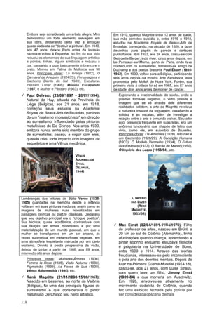 118
Embora seja considerado um artista alegre, Miró
demonstrou um forte elemento selvagem em
sua obra, declarando certa vez a ambição
quase dadaísta de “destruir a pintura”. Em 1940,
aos 47 anos, deixou Paris antes da invasão
nazista e voltou à Espanha. No fim da sua vida
reduziu os elementos de sua linguagem artística
a pontos, linhas, alguns símbolos e reduziu a
cor, passando a usar basicamente o branco e o
preto. Morreu em Palma de Mallorca aos 90
anos. Principais obras: La Granja (1922), O
Carnaval de Arlequim (1924/25), Personagens e
Cachorro Diante do Sol (1949), Esculturas
Pássaro Lunar (1966), Menina Escapando
(1967) e Mulher e Pássaro (1983), etc.
✓ Paul Delvaux (23/09/1897 - 20/07/1994):
Natural de Huy, situada na Província de
Liège (Bélgica), aos 21 anos, em 1918,
começou seus estudos na Académie
Royale de Beaux-Arts de Bruxelas, partindo
de um “realismo impressionista” em direção
ao surrealismo, influenciado pelas pinturas
metafísicas de De Chirico. Nos anos 1930,
embora nunca tenha sido membro do grupo
de surrealistas, passou a expor com eles,
quando criou forte impacto com imagens de
esqueletos e uma Vênus mecânica.
Lembranças das leituras de Júlio Verne (1838-
1905) guardadas na memória desde a infância
voltaram em suas pinturas maduras, assim como as
imagens de mulheres nuas hipnotizadas em
paisagens oníricas ou piazze clássicas. Declarava
que seu objetivo principal era o “choque poético”.
Sua técnica, quase acadêmica, contrastava com
sua fixação por temas misteriosos e por uma
materialização de um mundo pessoal, em que a
mulher se transfigurava em um ser arcano, às
vezes submetida em metamorfoses vegetais, em
uma atmosfera inquietante marcada por um certo
erotismo. Devido à perda progressiva da visão,
deixou de pintar a partir de 1986, aos 89 anos,
morrendo oito anos depois.
Principais obras: Mulheres-Árvores (1936),
Femme la Rose (1936), Visita Noturna (1938),
Pigmaleão (1939), As Fases da Lua (1939),
Vênus Adormecida (1944), etc.
✓ René Magritte (21/11/1898-15/08/1967):
Nascido em Lessines, ao norte da Valônia
(Bélgica), foi uma das principais figuras do
surrealismo e que considerava o pintor
metafísico De Chirico seu herói artístico.
Em 1910, quando Magritte tinha 12 anos de idade,
sua mãe cometeu suicídio e, entre 1916 e 1918,
estudou na Académie Royale de Beaux-Arts de
Bruxelas, começando, na década de 1920, a fazer
desenhos para papéis de parede e cartazes
publicitários. Em 1922, aos 24 anos, casou-se com
Georgette Berger, indo viver, cinco anos depois, em
Le Perreaux-sur-Marne, perto de Paris, onde teve
contato com os surrealistas, tornando-se amigo de
Duchamp e dos poetas Breton e Paul Éluart (1895-
1952). Em 1930, voltou para a Bélgica, participando
seis anos depois da mostra Arte Fantástica, esta
promovida pelo MoMA de Nova York. Porém, sua
primeira visita à cidade foi só em 1965, aos 67 anos
de idade; dois anos antes de morrer de câncer.
Explorando a irracionalidade do sonho, onde o
positivo torna-se negativo, o vidro prende a
imagem que se vê através dele diferentes
realidades colidem, a arte de Magritte revelava
a natureza instável da linguagem, desafiando a
solidez e as escalas, além de investigar a
relação entre a arte e o mundo visível. Seu alter
ego, presença frequente em suas telas, era um
anônimo funcionário que chapéu de feltro que
vivia, como ele, em subúrbio de Bruxelas.
Principais obras: Os Amantes (1928), Isto não é
um Cachimbo (1928/29), A Condição Humana
(1933), O Modelo Vermelho (1934), O Futuro
das Estátuas (1937), O Balcão de Manet (1950),
O Império das Luzes (1953/54), etc.
✓ Max Ernst (02/04/1891-1º/04/1976): Filho
de professor de artes, nasceu em Brühl, a
20 km ao sul de Colônia (Alemanha), tinha
alucinações quando criança, aprendendo a
pintar sozinho enquanto estudava filosofia
e psiquiatria na Universidade de Bonn,
entre 1909 e 1914. Através das teorias
freudianas, interessou-se pelo inconsciente
e pela arte dos doentes mentais. Depois de
lutar na Primeira Guerra Mundial (1914/18),
casou-se, aos 27 anos, com Luise Straus,
com quem teve um filho, Jimmy Ernst
(1920-84) e que morreria em Auschwitz.
Em 1920, envolveu-se ativamente no
movimento dadaísta de Colônia, quando
fez uma exibição fechada pela polícia por
ser considerada obscena demais
VÊNUS
ADORMECIDA
(PAUL
DELVAUX,
1944)
O IMPÉRIO
DAS LUZES
(RENÉ
MAGRITTE,
1953/54)
 