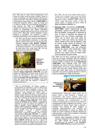 119
Em 1922, aos 31 anos, Ernst divorciou-se e foi
morar em Paris, onde se juntou a Breton, Éluart e
outros surrealistas, que desenvolveram técnicas de
pintura incomuns17
de modo a revelar suas reações
inconscientes. Entre estas, cita-se o FROTTAGE ou
frotamento (desenho obtido a partir da fricção de
um lápis ou similar em uma superfície texturizada),
que inventou em 1925; e o GRATTAGE ou
raspamento (quando a tinta da tela é raspada para
revelar as impressões dos objetos colocados
embaixo), utilizado pela primeira vez em Forest and
Dove (1927). Além disto, usando catálogos e livros
técnicos e científicos, em conjunto a outros
materiais descartados, criou colagens surrealistas.
Em 1927, aos 36 anos, casou-se pela segunda
vez com Marie-Berthe Aurenche; e, três anos
depois, estreou como ator no segundo filme do
cineasta espanhol Luis Buñuel (1900-83):
L’Âge D’Or (1930). Em 1940, Aurenche tornou-
se amante de Soutine e, no ano seguinte, Ernst
foi para Nova York, onde viveu até o fim da
Segunda Guerra Mundial (19139/45).
Em 1942, aos 51 anos, Max Ernst casou-se com a
milionária Peggy Guggenheim (1898-1978), uma das
maiores colecionadoras e mecenas da arte do século XX.
Porém, tal relacionamento durou muito pouco e, no
mesmo ano, ele passou a viver com a pintora norte-
americana Dorothea Tanning (1910-2012), com quem se
casou após quatro anos em Los Angeles, numa dupla
cerimônia, quando Man Ray desposou a bailarina e
modelo Juliet Browner.
17
Além da fotomontagem, da colagem (collage) e
principalmente do automatismo, que foi a técnica mais
importante usada pelos surrealistas e teve um forte
impacto sobre a arte no segundo pós-guerra, eles
inventaram outros métodos de criação, como: o
bulletismo – do inglês bullet; bala –, que consistia em
disparar projéteis cheios de tinta sobre papel ou tela; o
fumage, quando impressões são feitas pela fumaça de
uma vela ou lâmpada de querosene em um pedaço de
papel ou tela – técnica criada pelo pintor austro-
mexicano Wolfgang Paalen (1905-59) –; o parsemage,
quando pó de carvão ou giz colorido é espalhado na
superfície da água para depois ser passando a um
papel ou papelão – técnica desenvolvida pelo pintor
britânico Ithell Colquhoun (1906-88) –; o heatage,
quando um negativo fotográfico exposto é aquecido por
baixo, fazendo com que a emulsão distorça
aleatoriamente a imagem – técnica automática
desenvolvida e usada pelo fotógrafo, pintor e escultor
norte-americano David Hare (1917-92) – e o sufflage,
quando uma tinta líquida é soprada para revelar ou
inspirar uma imagem, o que foi proposto pelo filho de
Max, também surrealista, o germano-americano Jimmy
Ernst (1920-84). Destaca-se, por fim, a técnica da
decalcomania, criada por Max Ernst em 1940 e que
consistia na obtenção de imagens pela pressão de um
papel ou tela contra uma superfície estampada em tinta.
Em 1953, aos 62 anos, Ernst voltou para a
França com a esposa, onde morou até morrer
aos 84 anos em Paris. Outras obras: Aeroplano
Assassino (1920), Plêiades (1920), Édipo Rei
(1922), Casal Zoomórfico (1933), O Anjo da
Lareira (1937), O Vestido da Noiva (1940), O
Olho do Silêncio (1943/44), etc.
✓ Salvador Dalí i Domènech (11/05/1904 –
23/01/1989): Figura exponencial da arte
surrealista, nasceu em Figueres (Girona),
filho de tabelião, começando a desenhar já
com 10 anos e sofrendo de ataques de
histeria. Fez sua primeira exposição em
1919, aos 15 anos, dois anos antes de
perder a mãe que morreu de câncer de
mama. Neste ano foi viver em Madrid, onde
se tornou amigo íntimo de Buñuel e do
poeta homossexual Federico García
Llorca (1898-1936), uma das primeiras
vítimas da Guerra Civil Espanhola (1936/
39). Em 1924, ilustrou um livro pela
primeira vez, assim como foi visitar Paris,
onde conheceu Picasso e Miró.
Em 1929, aos 25 anos, mudou-se para Paris e
juntou-se ao grupo surrealista, além de colaborar
com o primeiro filme surrealista de Buñuel Um Cão
Andaluz (1929) e conhecer sua musa Gala Éluard
(1894-1982); uma imigrante russa cujo nome
verdadeiro era Elena Ivanovna Diakonov, sendo
casada desde 1917 com o poeta Paul Éluart, com
quem tinha uma filha, Cécile. Mesmo sendo dez
anos mais velha, Gala iniciou um relacionamento
com Dalí, com quem se casaria apenas no civil em
1934 e no religioso em 1958, em Montrejic.
Profundamente influenciado pelos textos de A.
Breton sobre a obra freudiana a respeito do
inconsciente, Dalí buscou explorar uma fonte
aparentemente ilimitada de imagens fantásticas, as
quais acreditava que revolucionariam a vida
moderna. Empregando uma técnica hiper-realista e
interessando-se pelo imaginário dos sonhos – que
considerava ao mesmo tempo reais e bizarros–,
inventou uma maneira de gerar imagens, a
atividade crítico-paranóica, que consistia em
observar intensamente um grupo de objetos até
poder ver outros. Explorou os desejos secretos do
subconsciente; e suas obras revelavam ansiedade
sexual, paranoia e repulsa.
Usando várias linguagens artísticas, incluindo
escultura, fotografia e cinema, atingiu seu auge
em 1939, quando foi expulso do grupo
surrealista por ter apoiado o gal. Francisco
Franco (1892-1975) após a guerra espanhola.
O OLHO DO
SILÊNCIO
(MAX ERNST,
1943/44)
A PERSISTÊNCIA
DA MEMÓRIA
(SALVADOR DALÍ,
1931)
 