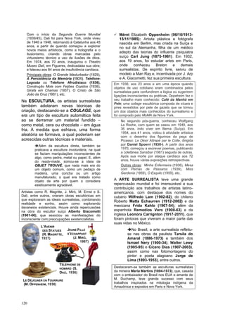 120
Com o início da Segunda Guerra Mundial
(1939/45), Dalí foi para Nova York, onde viveu
de 1940 a 1948, retornando à Catalunha aos 45
anos, a partir de quando começou a explorar
novos meios artísticos, como a holografia e o
ilusionismo, criando obras marcadas pelo
virtuosismo técnico e uso de ilusões de ótica.
Em 1974, aos 70 anos, inaugurou o Theatro
Museo Dalí, em Figueres, dedicadaàa sua obra;
e faleceu aos 84 anos de insuficiência cardíaca.
Principais obras: O Grande Masturbador (1929),
A Persistência da Memória (1931), Telefone-
Lagosta ou Telefone Afrodisíaco (1936),
Construção Mole com Feijões Cozidos (1936),
Girafa em Chamas (1937), O Cristo de São
João da Cruz (1951), etc.
Na ESCULTURA, os artistas surrealistas
também adotaram novas técnicas de
criação, destacando-se a COULAGE, que
era um tipo de escultura automática feita
ao se derramar um material fundido –
como metal, cera ou chocolate – em água
fria. À medida que esfriava, uma forma
aleatória se formava, a qual poderiam ser
acrescidas outras técnicas e materiais.
➔Além da escultura direta, também se
praticava a escultura involuntária, na qual
se faziam manipulações inconscientes de
algo, como pedra, metal ou papel. E, além
do ready-made, somou-se a ideia de
OBJET TROUVÉ, que nada mais era do
um objeto comum, como um pedaço de
madeira, uma concha ou um artigo
manufaturado, o qual era tratado como
objeto de arte por quem o considera
esteticamente agradável.
Artistas como R. Magritte, J. Miró, M. Ernst e S.
Dalí, entre outros, criaram obras escultóricas em
que exploraram as ideais surrealistas, combinando
realidade e sonho, assim como explorando
devaneios existenciais. Houve ainda repercussões
na obra do escultor suíço Alberto Giacometti
(1901-66), que associou as manifestações do
inconsciente com preocupações existencialistas.
✓ Méret Elizabeth Oppenheim (06/10/1913-
15/11/1985): Artista plástica e fotógrafa
nascida em Berlim, mas criada na Suíça e
no sul da Alemanha, filha de um médico
adepto das teorias do influente psiquiatra
suíço Carl Jung (1875-1961). Em 1932,
aos 19 anos, foi estudar artes em Paris,
onde conheceu Breton e demais
surrealistas. De espírito livre, serviu de
modelo a Man Ray e, incentivada por J. Arp
e A. Giacometti, fez sua primeira escultura.
Em 1936, aos 23 anos e em uma época quando
objetos de uso cotidiano eram combinados pelos
surrealistas para confundirem a lógica ou sugerirem
ligações inconscientes ou poéticas, Oppeheim fez o
seu trabalho mais conhecido: Café da Manhã em
Pele; uma collage escultórica composta de xícara e
pires revestidos por pele de gazela que se tornou
um dos objetos mais conhecidos do surrealismo e
foi comprado pelo MoMA de Nova York.
No segundo pós-guerra, conheceu Wolfgang
La Roche, com quem se casou em 1949, aos
36 anos, indo viver em Berna (Suíça). Em
1954, aos 41 anos, voltou à atividade artística
com o desenho dos figurinos da peça de
Picasso: Le Désir Attrapé par le Colle, dirigida
por Daniel Spoerri (1930-). A partir dos anos
1970, começou a escrever poemas, publicando
a coletânea Sansibar (1981) seguida de outras.
Após sua morte por ataque cardíaco aos 72
anos, houve várias exposições retrospectivas.
Outras obras: Minha Enfermeira (1936), Mesa
com Pernas de Pássaros (1939), Miss
Gardenia (1959), O Esquilo (1959), etc.
A ARTE SURREALISTA teve uma grande
repercussão mundial e foi imensurável a sua
contribuição aos trabalhos de artistas latino-
americanos, com destaque dos nomes do
cubano Wilfredo Lam (1902-82), do chileno
Roberto Matta Echaurren (1912-2002) e da
mexicana Frida Kahlo (1907-54), além da
espanhola Remedios Varo (1908-63) e da
inglesa Leonora Carrignton (1917-2011), que
foram pintoras que viveram a maior parte das
suas vidas no México.
➔No Brasil, a arte surrealista refletiu-
se nas obras da paulista Tarsila do
Amaral (1886-1973) e também dos
Ismael Nery (1900-34), Walter Lewy
(1905-95) e Cícero Dias (1907-2003),
assim como nas fotomontagens do
pintor e poeta alagoano Jorge de
Lima (1893-1953), entre outros.
Destacaram-se também as esculturas surrealistas
da mineira Maria Martins (1894-1973), que, casada
com o embaixador do Brasil nos EUA e amante de
M. Duchamp, teve grande sucesso com seus
trabalhos inspirados na mitologia indígena da
Amazônica e expostos em Paris e Nova York.
L’AVENIR
DES STATUES
(R. MAGRITTE,
1937)
JEUNE FILLE
S’ÉCHAPPANT
(J. MIRÓ,
1967)
LE DÉJEUNER EN FOURRURE
(M. OPPENHEIM, 1936)
TÉLÉPHONE DE
HOMARD (S.
DALÍ, 1936)
 