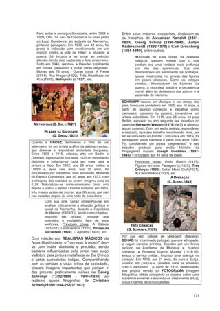 123
Para evitar a perseguição nazista, entre 1933 e
1929, Otto Dix saiu de Dresden e foi viver perto
do Lago Constance, ao sudeste da Alemanha,
pintando paisagens. Em 1939, aos 48 anos, foi
preso e indiciado com envolvimento em um
complô contra a vida de Hitler; e, durante a
guerra, foi forçado a se juntar ao exército
alemão, tendo sido capturado e feito prisioneiro.
Solto em 1946, retornou a Dresden totalmente
em ruínas, passando a pintar obras religiosas.
Morreu aos 78 anos. Outras obras: A Freira
(1914), Rua Prager (1920), Três Prostitutas na
Rua (1925), Metropolis (c.1927), etc.
Quanto a GROSZ, berlinense e filho de um
taberneiro, foi um artista gráfico de sátuira mordaz,
que atacava a respeitável sociedade burguesa.
Entre 1909 e 1916, estudou arte em Berlim e
Dresden, ingressando nos anos 1920 no movimento
dadaísta e voltando-se cada vez mais para a
pintura a óleo. Em 1922, aos 29 anos, visitou a
URSS e, após seis anos, aos 35 anos, foi
processado por blasfêmia, mas absolvido. Militante
do Partido Comunista, aos 40 anos, em 1933, com
a chegada dos nazistas ao poder, emigrou para os
EUA. Naturalizou-se norte-americano cinco ano
depois e voltou a Berlim Oriental somente em 1959,
três meses antes de morrer, aos 66 anos, por cair
nas escadas depois de uma noite de bebedeira.
Com sua arte, Grosz empenhou-se em
analisar criticamente a situação política e
social da Alemanha, durante a República
de Weimar (1919/33), tendo como objetivo,
segundo ele próprio, “mostrar aos
oprimidos a verdadeira face de seus
senhores. Principais obras: A Cidade
(1916/17), Cena de Rua (1925), Pilares da
Sociedade (1926), O Agitador (1928), etc.
Com relação aos REALISTAS MÁGICOS da
Nova Objetividade, o "regresso à ordem" deu-
se com maior claridade e precisão, sendo
bastante influenciados pelo pintor nabi suíço
Valloton, pela pintura metafísica de De Chirico
e pelos surrealistas belgas. Compartilhando
com os veristas a visão crítica da sociedade,
criaram imagens impactantes que podiam ir
das pinturas praticamente naïves de Georg
Schrimpf (13/02/1889 - 19/04/1938) ao
realismo quase fotográfico de Christian
Schad (21/08/1894-25/02/1982).
Entre seus maiores expoentes, destacam-se
os trabalhos de Alexander Kanoldt (1881-
1939), Georg Scholz (1890-1945), Anton
Räderscheidt (1892-1970) e Carl Grossberg
(1894-1940), entre outros.
➔Através de suas obras, os realistas
mágicos queriam revelar que o que
sentiam era uma verdade mais profunda
por trás das aparências. Sua arte
demonstrava um sentimento de nostalgia,
quase melancolia, no arranjo das figuras
em poses clássicas. Como os colegas
veristas, denunciavam os horrores da
guerra, a hipocrisia social e a decadência
moral, além do desespero dos pobres e a
ascensão do nazismo.
SCHRIMPF nasceu em Munique e, por desejo dos
pais, tornou-se confeiteiro em 1905, aos 16 anos, a
partir de quando começou a trabalhar como
camareiro, carvoeiro ou padeiro, tornando-se um
artista autodidata. Em 1915, aos 26 anos, foi para
Berlim, expondo no ano seguinte por incentivo do
galerista Herwarth Walden (1878-1941) e obtendo
algum sucesso. Com um estilo realista, espontâneo
e delicado, teve seu trabalho reconhecido, mas, por
ter se vinculado ao Partido Comunista em 1919, foi
perseguido pelos nazistas a partir dos anos 1930.
Foi considerado um artista “degenerado” e seu
trabalho proibido pelo então Ministro da
Propaganda nazista Joseph Goebbles (1897-
1945). Foi fuzilado aos 49 anos de idade.
Principais obras: Porto Ronco (1917),
Figuras em uma Paisagem (c.1925), Três
Crianças (1926), Oskar Maria Graf (1927),
Auf dem Balkon (1927), etc.
Por sua vez, natural de Miesbach (Baviera),
SCHAD foi incentivado pelo pai, que era advogado,
a seguir carreira artística. Estudou por um breve
período na Academia de Munique e, quando
começou a Primeira Guerra Mundial (1914/18),
evitou o serviço militar, fingindo uma doença no
coração. Em 1915, aos 21 anos, foi para a Suíça,
vivendo em Zurique e Genebra, onde se envolveu
com o dadaísmo. A partir de 1918, desenvolveu
sua própria versão do FOTOGRAMA (imagem
fotográfica obtida colocando-se objetos sobre uma
superfície sensível e expondo-os diretamente à luz),
o que chamou de schadografias.
METROPOLIS (O. DIX, C.1927)
PILARES DA SOCIEDADE
(G. GROSZ, 1925)
A OPERAÇÃO
(C. SCHAD, 1929)
TRÊS CRIANÇAS
(G. SCHRIMPF, 1926)
 