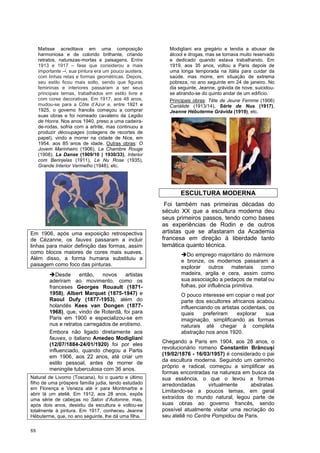 88
Matisse acreditava em uma composição
harmoniosa e de colorido brilhante, criando
retratos, naturezas-mortas e paisagens. Entre
1913 e 1917 – fase que considerou a mais
importante –[
, sua pintura era um pouco austera,
com linhas retas e formas geométricas. Depois,
seu estilo ficou mais solto, sendo que figuras
femininas e interiores passaram a ser seus
principais temas, trabalhados em estilo livre e
com cores decorativas. Em 1917, aos 48 anos,
mudou-se para a Côte d’Azur e, entre 1921 e
1925, o governo francês começou a comprar
suas obras e foi nomeado cavaleiro da Legião
de Honra. Nos anos 1940, preso a uma cadeira-
de-rodas, sofria com a artrite, mas continuou a
produzir découpages (colagens de recortes de
papel), vindo a morrer na cidade de Nice, em
1954, aos 85 anos de idade. Outras obras: O
Jovem Marinheiro (1906), La Chambre Rouge
(1908), La Danse (1909/10 | 1930/33), Interior
com Berinjelas (1911), Le Nu Rose (1935),
Grande Interior Vermelho (1948), etc.
Em 1906, após uma exposição retrospectiva
de Cèzanne, os fauves passaram a incluir
linhas para maior definição das formas, assim
como blocos maiores de cores mais suaves.
Além disso, a forma humana substituiu a
paisagem como foco das pinturas.
➔Desde então, novos artistas
aderiram ao movimento, como os
franceses Georges Rouault (1871-
1958), Albert Marquet (1875-1947) e
Raoul Dufy (1877-1953), além do
holandês Kees van Dongen (1877-
1968), que, vindo de Roterdã, foi para
Paris em 1900 e especializou-se em
nus e retratos carregados de erotismo.
Embora não ligado diretamente aos
fauves, o italiano Amedeo Modigliani
(12/07/1884-24/01/1920) foi por eles
influenciado, quando chegou a Partis
em 1906, aos 22 anos, até criar um
estilo pessoal, antes de morrer de
meningite tuberculosa com 36 anos.
Natural de Livorno (Toscana), foi o quarto e último
filho de uma próspera família judia, tendo estudado
em Florença e Veneza até ir para Montmartre e
abrir lá um ateliê. Em 1912, aos 28 anos, expôs
uma série de cabeças no Salon d’Automne, mas,
após dois anos, desistiu da escultura e voltou-se
totalmente à pintura. Em 1917, conheceu Jeanne
Hébuterme, que, no ano seguinte, lhe dá uma filha.
Modigliani era gregário e tendia a abusar de
álcool e drogas, mas se tornava muito reservado
e dedicado quando estava trabalhando. Em
1919, aos 35 anos, voltou a Paris depois de
uma longa temporada na Itália para cuidar da
saúde, mas morre, em situação de extrema
pobreza, no ano seguinte em 24 de janeiro. No
dia seguinte, Jeanne, grávida de nove, suicidou-
se atirando-se do quinto andar de um edifício.
Principais obras: Tête de Jeune Femme (1906)
Cariátide (1913/14), Série de Nus (1917),
Jeanne Hébuterme Grávida (1919), etc.
ESCULTURA MODERNA
Foi também nas primeiras décadas do
século XX que a escultura moderna deu
seus primeiros passos, tendo como bases
as experiências de Rodin e de outros
artistas que se afastaram da Academia
francesa em direção à liberdade tanto
temática quanto técnica.
➔Do emprego majoritário do mármore
e bronze, os modernos passaram a
explorar outros materiais como
madeira, argila e cera, assim como
sua associação a pedaços de metal ou
folhas, por influência primitiva.
O pouco interesse em copiar o real por
parte dos escultores africanos acabou
influenciando os artistas ocidentais, os
quais preferiram explorar sua
imaginação, simplificando as formas
naturais até chegar à completa
abstração nos anos 1920.
Chegando a Paris em 1904, aos 28 anos, o
revolucionário romeno Constantin Brâncuși
(19/02/1876 - 16/03/1957) é considerado o pai
da escultura moderna. Seguindo um caminho
próprio e radical, começou a simplificar as
formas encontradas na natureza em busca da
sua essência, o que o levou a formas
arredondadas virtualmente abstratas.
Limitando-se a poucos temas, em geral
extraídos do mundo natural, legou parte de
suas obras ao governo francês, sendo
possível atualmente visitar uma recriação do
seu ateliê no Centre Pompidou de Paris.
 
