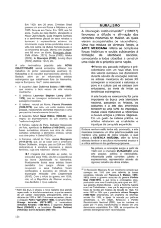124
Em 1920, aos 26 anos, Christian Shad
passou um ano em Roma e Nápoles e, em
1925, fixou-se em Viena. Em 1928, aos 34
anos, mudou-se para Berlim, abraçando a
Nova Objetividade. Suas imagens surreais
e o sentimento glacial de seus retratos o
tornaram o representante extremo do
movimento, cujos temas preferidos eram a
vida nos cafés, os clubes homossexuais e
os encontros sexuais. Morreu em Stuttgart
aos 88 anos de idade. Principais obras:
Café d’Italia (1921), Sonja (1928), Maika
(1929), A Operação (1929), Loving Boys
(1929), Bettina (1942), etc.
A arte neorrealista proposta pela NOVA
OBJETIVIDADE alemã encontrou reflexos nos
trabalhos do pintor secessionista austríaco O.
Kokoschka e do escultor expressionista alemão E.
Barlach, além de ter influenciado artistas
estrangeiros que trabalharam fora da Alemanha,
seja na Europa ou não21
, como exemplos:
• O espanhol José Gutiérrez Solana (1886-1945),
que mostrou o lado escuro da vida noturna
madrilenha;
• O britânico Laurence Stephen Lowry (1887-
1976), que se consagrou tardiamente com suas
paisagens industriais;
• O italiano, natural de Roma, Fausto Pirandelo
(1889-1978), que criou um estilo realista muito
pessoal, incorporando elementos irracionais e uma
perspectiva dramaticamente distorcida;
• O holandês Albert Carel Willink (1900-83), que
migrou do expressionismo ao que chamou de
“realismo imaginário”;
• O francês, natural de Paris, Bathazar Klossowski
de Rola, apelidado de Balthus (1908-2001), cujas
bases surrealistas dotaram sua obra de várias
camadas simbólicas e elementos eróticos, sendo
sua obra-prima: A Sala (1952/54); e
• A francesa, natural de Paris, Louise Bourgeois
(1911-2010), que, ao se casar com o americano
Robert Goldwater, emigrou para os EUA em 1938,
dedicando-se à escultura expressiva e depois
feminista, cuja obra máxima é: Maman (1999).
➔A chegada dos nazistas ao poder, no
início dos anos 1930, pôs fim a experiência
da Nova Objetividade na Alemanha.
Praticamente todos seus artistas foram
demitidos dos cargos oficiais que
ocupavam e seus trabalhos foram
confiscados e expostos ao ridículo na
exposição intitulada Arte Degenerada
(1937). Com o início da guerra, em 1939,
não só a República de Weimar acabou,
mas também o novo realismo.
21
Além dos EUA e México, o novo realismo teve grande
repercussão na arte latino-americana, a qual se revestiu
de um caráter nacionalista, principalmente, entre as
décadas de 1920 e 1940. Entre seus expoentes, cita-se:
o uruguaio Pedro Figari (1861-1938), o peruano Mario
Urteaga Alvarado (1875-1957), o venezuelano
Armando Reverón (1889-1954), o argentino Antonio
Berni (1905-81) e os brasileiros Cândido Portinari
(1903-62) e Clovis Graciano (1907-88).
MURALISMO
A Revolução Institucionalista22
(1910/17)
favoreceu a difusão e afirmação das
correntes modernas no México, as quais
vieram acompanhadas de nacionalismo.
Uma rica mistura de diversas fontes, a
ARTE MEXICANA refletia as complexas
forças históricas e sociais subjacentes à
formação da identidade nacional,
convocando a todos cidadãos a construir
uma visão de si próprios como nação.
➔Vendo seu passado indígena e pré-
colombiano com um novo olhar, livre
dos valores europeus que dominaram
durante séculos de ocupação colonial,
os artistas mexicanos do século XX
começaram a incorporar a natureza, o
povo e a cultura que os cercava com
entusiasmo, ao invés de imitar as
tendências estrangeiras.
A arte focada na mexicanidad foi parte
importante da busca pela identidade
nacional, passando os feriados, os
costumes e a arte dos ameríndios
tornarem-se uma fonte de inspiração,
muitas vezes misturados a referências
a deuses antigos e práticas religiosas.
Em um gesto de catarse política, os
artistas retrataram as crueldades e
injustiças da conquista espanhola.
Embora nenhum estilo tenha sido promovido, a arte
mexicana conservou um olhar próprio e realista que
manteve uma paleta de cores singular, a qual
refletia a ESTÉTICA INDÍGENA, além da forma
abstrata lembrar a escultura monumental arcaica e
a crítica satírica vir dos grafismos populares.
Na pintura, a renovação surgiu a partir de
1920 com o chamado MURALISMO; uma
arte popular, política e nacionalista,
influenciada pelas correntes cubista e
expressionista, representada através do
rigoroso trabalho de vários artistas.
22
A Revolución Mexicana foi um movimento armado que
começou em 1910 com uma rebelião de bases
socialistas, liderada por Francisco I. Madero (1873-
1913) contra o governo autocrata do general Porfirio
Diaz (1830-1915), o que levou a prolongadas lutas,
produzindo uma nova Constituição para o país em 1917,
que garantiu direitos liberais – como a Reforma Agrária
e as Leis Trabalhistas –, mas que foi seguida por outros
focos de revolta até meados da década de 1920. Foi
entre 1920 e 1924 que o presidente Álvaro Obregón
(1880-1928) empreendeu um programa de reformas
sociais Em 1926, a Igreja foi atacada por políticas
anticlericais; e, em (1929), fundou-se o Partido
Revolucionário Nacional (PRN), que se manteve no
poder por 71 anos, transformando o México em uma
democracia unipartidária. Em 1938, as companhias de
petróleo estrangeiras foram nacionalizadas.
 