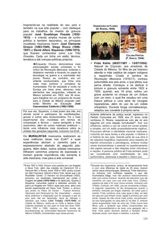 125
Inspirando-se na realidade do seu país e
também na sua arte popular – com destaque
para os trabalhos do mestre da gravura
popular José Guadalupe Posada (1852-
1913) – e criando amplos murais de cunho
político e também decorativo, os principais
muralistas mexicanos foram: José Clemente
Orozco (1883-1949), Diego Rivera (1886-
1957) e David Alfaro Siqueiros (1896-1974),
que ficaram conhecidos como Los Três
Grandes. Cada um tinha um estilo, técnica,
temática e até crenças políticas próprios.
➔Enquanto Orozco demonstrava mais
preocupações sociais universais e foi
crítico da Revolução Mexicana, evitando o
didatismo marxista e focando no papel da
tecnologia na guerra e a submissão dos
povos; Rivera, ao contrário, era um
ardente revolucionário, que tinha uma
visão mais sombria e complexa da
humanidade. Por ter estudado e vivido na
Europa por treze anos, absorveu mais
elementos das vanguardas, voltando ao
México somente em 1922, aos 36 anos,
para trabalhar em um programa de murais
para a Cidade do México proposto pelo
então Ministro da Educação José
Vasconcelos Calderón (1882-1959).
Por sua vez, Siqueiros, o mais jovem dos três, era
ativista social e participava de manifestações,
greves e outros atos revolucionários. Foi o mais
experimental dos muralistas em termos de
composição e técnica – usava aerógrafo e tinta
automotiva, além de outros materiais sintéticos –,
tendo uma influência mais duradoura sobre os
artistas das gerações seguintes, inclusive nos EUA.
Os MURALISTAS mexicanos realizaram as
suas melhores obras nos EUA23 e suas
experiências abriram o caminho para o
expressionismo abstrato do segundo pós-
guerra. Além deles, outros artistas mexicanos
trilharam caminhos próprios de expressão e
tiveram grande importância não somente à
arte mexicana, mas para a arte universal:
23
Entre 1927 e 1934, Orozco criou painéis em Los Angeles
e Nova York, além das cidades de Claremont CA e
Hanover NH; e Rivera, entre 1930 e 1933, pintou murais
em São Francisco, Detroit e Nova York, sendo que o do
Rockfeller Center, O Homem na Encruzilhada (1933),
provocou um escândalo internacional por conter a
imagem de Lênin (1870-1924) e foi destruído. Quanto a
Siqueiros, comunista radical e stalinista convicto, foi
para Los Angeles em 1930 e, após seis anos, abriu uma
escola experimental em Nova York. Porém, o afresco
que pintou no Plaza Art Center – Tropical America:
Opressed and Destroyed by the Imperialists – causou
tanta polêmica e indignação que foi obrigado a sair do
país para não ser deportado. Após ter liderado o
atentado que matou León Trótsky (1879-1940) na
Cidade do México, exilou-se no Chile e depois Cuba,
voltando anistiado ao seu país no final dos anos 1940.
Entre 1952 e 1956, realizou os três murais de
escultopinturas da Universidad Nacional Autónoma de
México (UNAM), considerados suas obras-primas.
✓ Frida Kahlo (06/07/1907 - 13/07/1954):
Natural de Coyocán, aos arredores da
Cidade do México, foi filha de pai luterano
alemão e mãe católica de origem indígena
e espanhola. Criada à sombra da
Revolução Mexicana (1910/17), contraiu
poliomielite aos seis anos, o que afetou sua
perna direita. Começou a se dedicar à
pintura e gravura somente entre 1922 e
1925, quando, aos 18 anos, sofreu um
grave acidente no choque de um ônibus
com um trem, o qual lhe resultou em uma
fratura pélvica e uma série de cirurgias
reparadoras, além do uso de um colete
ortopédico. Durante longa convalescença,
adaptou seu cavalete à própria cama.
Ardente defensora da justiça social, ingressou no
Partido Comunista em 1928, aos 21 anos, onde
conheceu D. Rivera, casando-se com ele no ano
seguinte em uma relação tumultuada24
. Sob sua
influência, adotou o uso de cores em zonas amplas
e simples, em um estilo propositadamente ingênuo.
Procurava afirmar a identidade nacional mexicana,
incluindo em seus temas a arte popular, o folclore e
a história do seu país. Grande parte de sua obra é
de natureza biográfica, explorando seus estados de
espírito emocionais e psicológicos, embora muitas
vezes transcendesse o pessoal no questionamento
dos papeis sexuais e das relações entre indivíduos
e nações. A persona pública de Frida também pode
ser considerada uma manifestação de arte
performática, destinada a desafiar o status quo.
24
Durante seu casamento, ambos, de temperamento forte
e com uma diferença de idade de 20 anos, tiveram
vários casos extraconjugais. Bissexual, Frida relacionou-
se inclusive com mulheres casadas, o que não
incomodava Diego, mas não aceitava relacionamentos
dela com outros homens. Quando ela descobriu que ele
mantinha um caso com sua irmã mais nova, Cristina,
separou-se dele e foi viver novos amores, inclusive com
Trótsky. Contudo, em 1940, uniu-se novamente a Diego.
O segundo casamento foi tão tempestuoso quanto o
primeiro, marcado por brigas violentas. Ao voltar para o
marido, Frida construiu uma casa igual à dele, ao lado
da casa em que tinham vivido, ligada à primeira por uma
ponte. Apesar de não morar mais juntos, encontravam-
se nas madrugadas na casa dela ou na dele. E, embora
tenha engravidado mais de uma vez, Frida nunca teve
filhos, pois o acidente que sofreu comprometeu seu
útero, impossibilitando-a de levar uma gestação até o
final. Teve assim diversos abortos e também tentou
diversas vezes, com facas e martelos, o suicídio.
VENDEDORA DE FLORES
(D. RIVERA, 1944)
COLUNA PARTDA
(F. KAHLO, 1944)
 