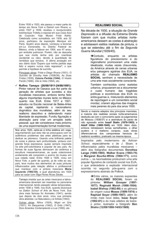 126
Entre 1930 e 1933, ela passou a maior parte do
tempo em Nova York e Detroit com Rivera; e,
entre 1937 e 1939, recebeu o revolucionário
bolchevique Trótsky e esposa em sua Casa Azul
de Coyocán; hoje Museo Frida Kahlo.
Celebrada como surrealista, em 1939, aos 32
anos, participou da exposição Mexique em
Paris. Quatro anos depois, começou a lecionar
em La Esmeralda, no Distrito Federal do
México, vindo a falecer em 1954, aos 47 anos,
por embolia pulmonar. Porém, não se descarta
que sua morte tenha sido por overdose
(acidental ou não), devido à quantidade de
remédios que tomava. A última anotação em
seu diário dizia "Espero que minha partida seja
feliz e espero nunca mais regressar", o que
permite a hipótese de suicídio.
Principais obras: Frida e Diego Rivera (1931), O
Suicídio de Dorothy Hale (1938/39), As Duas
Fridas (1939), Coluna Partida (1944), O Veado
Ferido (1946), Vila la Vida (1954), etc.
✓ Rufino Tamayo (26/08/1911-24/06/1991):
Pintor natural de Oaxaca que fez parte da
geração de artistas que sucedeu a dos
muralistas mexicanos, embora tenha feito
alguns importantes murais tanto no México
quanto nos EUA. Entre 1917 e 1921,
estudou na Escola nacional de Belas-Artes
da capital, rejeitando o nacionalismo
dogmático dos muralistas, além do seu
realismo descritivo e defendendo maior
liberdade de expressão. Fundiu figuração e
abstração para criar um arrojado estilo
pessoal, que ele considerava mais próximo
de uma experimentação formal modernista.
Nos anos 1920, opôs-se à linha estética em voga,
argumentando que esta não se preocupava com os
autênticos problemas das artes plásticas para se
dedicar ao pitoresco. Usando uma brilhante paleta
de cores e planos sem profundidade, pintava com
grande força expressiva, quase sempre inspirada
na arte pré-colombiana e popular de seu país. As
formas de suas figuras derivavam da cerâmica e
escultura mesoamericanas, as quais colecionava
avidamente até comporem o acervo do museu em
sua cidade natal. Entre 1926 e 1928, viveu em
Nova York, a partir de quando, já de volta ao seu
país, teve muitos dos elementos de suas pinturas
influenciados pela relação afetiva e professional
que manteve com a pintora mexicana Maria
Izquierdo (1902-55), a qual abandonou em 1934
para se casar com Olga Flores Rivas Zárate.
Tamayo insistia que as artes mexicana e latino-
americana deveriam ser inseridas no panorama
internacional, tendo passado várias temporadas,
entre 1936 e 1949, nos EUA, quando lecionava
na Dalton School of Arts de Nova York. Sua
obra mais famosa foi Animales (1941), sendo
que depois de dois anos, criou sua primeira
obra abstrata: La Naturaleza y el Artista (1943).
Outras obras: Niños (1924), Mujer en Gris
(1931), As Dançarinas (1942), O Grito (1947),
Dois Amantes Contemplando a Lua (1950), etc.
REALISMO SOCIAL
Na década de 1930, a situação da Grande
Depressão e a difusão da Extrema Direita
fizeram com que muitos artistas norte-
americanos dessem as costas à abstração
e adotassem estilos realistas de pintura, o
que se estendeu até o fim da Segunda
Guerra Mundial (1939/45).
➔Contudo, enquanto os artistas
figurativos do precisionismo e do
regionalismo promoveram uma visão
idealizada, muitas vezes chauvinista,
da América através de cenas urbanas
e/ou paisagens agrárias dos EUA, os
artistas do chamado REALISMO
SOCIAL sentiram a necessidade de
uma arte mais socialmente consciente.
Também conhecidos como realistas
urbanos, propuseram-se a documentar
o custo humano das tragédias
políticas e econômicas dos EUA no
entre-guerras e, misturando elementos
de reportagem e um comentário social
mordaz, criaram algumas das imagens
mais perenes do país dos anos 1930.
Sendo a maioria adeptos dos princípios marxistas,
a maioria dos realistas sociais norte-americanos
desiludiu-se com o comunismo após os julgamentos
de Moscou (1936/37) e a assinatura do pacto de
não agressão entre Iossif Stalin (1879-1953) e
Adolf Hitler (1889-1945) em 1939. Além disto,
embora retratassem temas semelhantes, o olhar
austero e o realismo corajoso, suas obras
diferenciam-se dos camponeses heroicos do
realismo soviético, praticado na mesma época.
Inspirados pelo modernismo da Ashcan
School, especialmente o de J. Sloan; e
influenciados pelos muralistas mexicanos –
além dos fotógrafos documentais Dorothea
Lange (1895-1965), Walker Evans (1903-75)
e Margaret Bourke-White (1904-171), entre
outros –, os neorrealistas produziram uma arte
popular figurativa de conteúdo social nos EUA,
o que antecederia a explosão internacional
ocorrida no segundo pós-guerra com o
expressionismo abstrato de Pollock.
➔Entre vários, os maiores expoentes
do REALISMO SOCIAL foram os
pintores: William Grooper (1897-
1977); Reginald Marsh (1898-1954);
Isabel Bishop (1902-88) e os gêmeos
de origem russa Moses (1899-1974) e
Raphael Soyer (1899-1987), além do
irmão mais novo deles, Isaac Soyer
(1902-81) e do mais célebre de todos:
o pintor, ilustrador e fotógrafo Ben
Shahn (12/09/1898-14/03/1969)
 