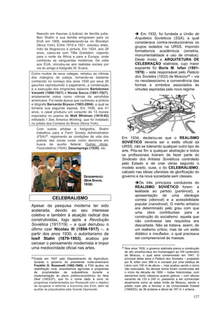 127
Nascido em Kaunas (Lituânia) de família judia,
Ben Shahn e sua família emigraram para os
EUA em 1906, estabelecendo-se no Brooklyn
(Nova York). Entre 1919 e 1921, estudou artes,
indo da litogravura à pintura. Em 1924, aos 26
anos, casou-se com Tillie Goldstein, viajando
para o norte da África e para a Europa, onde
conheceu as vanguardas modernas. De volta
aos EUA, vinculou-se aos realistas sociais por
via do amigo e fotógrafo W. Evans.
Como muitos de seus colegas, retratou as vítimas
dos malogros da justiça, tornando-se bastante
conhecido no começo dos anos 1930 por seus 26
gauches reproduzindo o julgamento, a condenação
e a execução dos imigrantes italianos Bartolomeo
Vanzetti (1888-1927) e Nicola Sacco (1891-1927),
amplamente vistos como vítimas da xenofobia
americana. Foi nesta época que conheceu a pintora
e litógrafa Bernarda Bryson (1903-2004), a qual se
tornaria sua segunda esposa. Em 1939, aos 41
anos, o casal produziu um conjunto de 13 murais
inspirados no poema de Walt Whitman (1819-92)
intitulado I See America Working, que foi instalado
no prédio dos Correios do Bronx (Nova York).
Com outros artistas e fotógrafos, Shahn
trabalhou para a Farm Society Administration
(FSA)25
, registrando as condições de vida dos
pobres das zonas rurais como denúncia em
busca de auxílio federal. Outras obras:
Fazendeitros (1934), Desemprego (1938), etc.
CELEBRALISMO
Apesar da pesquisa moderna ter sido
acelerada, devido ao seu interesse
coletivo e também à atuação radical dos
construtivistas, logo após a Revolução
Soviética (1917/19) – a qual derrubou o
último czar Nicolau III (1894-1917) –, a
partir dos anos 1930, o autoritarismo de
Iosif Stalin (1879-1953), acabou por
cercear o pensamento modernista e impor
uma mediocridade oficial nas artes.
25
Criada em 1937 pelo Departamento de Agricultura,
durante o governo do presidente norte-americano
Franklin D. Roosevelt (1882-1945), a FSA ajudou na
reabilitação rural, empréstimos agrícolas e programas
de propriedades de subsistência durante a
implementação do plano político-econômico do New
Deal (1933/37), que foi o nome dado à série de
programas implementados por Roosevetl com o objetivo
de recuperar e reformar a economia dos EUA, além de
auxiliar os prejudicados pela Grande Depressão.
➔ Em 1932, foi fundada a União de
Arquitetos Soviéticos (SSA), a qual
considerava contra-revolucionários os
grupos isolados na URSS, impondo
formalismos acadêmicos (simetria,
monumentalidade e uso de ornatos).
Deste modo, a ARQUITETURA DE
CELEBRAÇÃO stalinista, cujo maior
expoente foi Boris M. Iofan (1891-
1976) – este responsável pelo Palácio
dos Sovietes (1933) de Moscou26 – via
no neoclassicismo a conveniência das
formas e símbolos associados às
virtudes aspiradas pelo novo regime.
Em 1934, declarou-se que o REALISMO
SOVIÉTICO deveria ser o estilo oficial da
URSS, não se tolerando qualquer outro tipo de
arte. Pôs-se fim a qualquer abstração e todos
os profissionais tiveram de fazer parte do
Sindicato dos Artistas Soviéticos controlado
pelo Estado e de criar obras segundo o
modelo aceito, ouse, o do CELEBRALISMO,
calcado nas ideias ufanistas de glorificação do
governo e da nova sociedade sem classes.
➔Os três princípios condutores do
REALISMO SOVIÉTICO foram: a
lealdade ao partido (partiinost), a
apresentação de uma ideologia
correta (ideinost) e a acessibilidade
popular (narodnost). O mérito artístico
era determinado pelo grau com que
uma obra contribuísse para a
construção do socialismo: aquela que
não contivesse tais requisitos era
descartada. Não se tratava, assim, de
um realismo crítico, mas de um estilo
didático e insuflador, o qual precisava
ser compreensível às massas.
26
Nos anos 1930, o governo stalinista previu a construção
de oito arranha-céus em homenagem ao VIII centenário
de Moscou, o qual seria comemorado em 1947. O
principal deles seria o Palácio dos Sovietes – projetado
por B. Iofan com 389 m e coroado por uma estátua de
Lênin com 100 m de altura –, mas acabou sendo o único
não executado. As demais torres foram construídas até
o início da década de 1950 – todas historicistas, com
elementos tanto clássicos quanto góticos – com alturas
variando de 133 a 240 m, passando a ser conhecidas
atualmente como as setes irmãs de Moscou, sendo o
prédio mais alto e famoso o da Universidade Estatal
(1949/53), de 36 andares e altura de 187 m + antena.
DESEMPREGO
(BEM SHAHN,
1938)
 