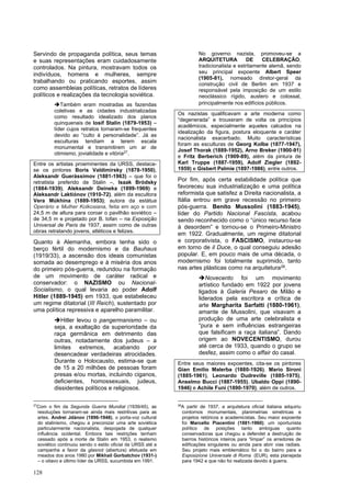 128
Servindo de propaganda política, seus temas
e suas representações eram cuidadosamente
controlados. Na pintura, mostravam todos os
indivíduos, homens e mulheres, sempre
trabalhando ou praticando esportes, assim
como assembleias políticas, retratos de líderes
políticos e realizações da tecnologia soviética.
➔Também eram mostradas as fazendas
coletivas e as cidades industrializadas
como resultado idealizado dos planos
quinquenais de Iosif Stalin (1879-1953) –
líder cujos retratos tornaram-se frequentes
devido ao “culto à personalidade”. Já as
esculturas tendiam a terem escala
monumental e transmitirem um ar de
otimismo, jovialidade e vitória27
.
Entre os artistas proeminentes da URSS, destaca-
se os pintores Boris Valdimirsky (1878-1950),
Aleksandr Guerássimov (1881-1963) – que foi o
retratista preferido de Stalin –, Isaak Bródsky
(1884-1939), Aleksandr Deineka (1899-1969) e
Aleksandr Laktiónov (1910-72), além da escultora
Vera Múkhina (1889-1953); autora da estátua
Operário e Mulher Kolkosiana, feita em aço e com
24,5 m de altura para coroar o pavilhão soviético –
de 34,5 m e projetado por B. Iofan – na Exposição
Universal de Paris de 1937, assim como de outras
obras retratando jovens, atléticos e felizes.
Quanto à Alemanha, embora tenha sido o
berço fértil do modernismo e da Bauhaus
(1919/33), a ascensão dos ideais comunistas
somada ao desemprego e à miséria dos anos
do primeiro pós-guerra, redundou na formação
de um movimento de caráter radical e
conservador: o NAZISMO ou Nacional-
Socialismo, o qual levaria ao poder Adolf
Hitler (1889-1945) em 1933, que estabeleceu
um regime ditatorial (III Reich), sustentado por
uma política repressiva e aparelho paramilitar.
➔Hitler levou o pangermanismo – ou
seja, a exaltação da superioridade da
raça germânica em detrimento das
outras, notadamente dos judeus – a
limites extremos, acabando por
desencadear verdadeiras atrocidades.
Durante o Holocausto, estima-se que
de 15 a 20 milhões de pessoas foram
presas e/ou mortas, incluindo ciganos,
deficientes, homossexuais, judeus,
dissidentes políticos e religiosos.
27
Com o fim da Segunda Guerra Mundial (1939/45), as
resoluções tornaram-se ainda mais restritivas para as
artes. Andrei Jdànov (1896-1948), o porta-voz cultural
do stalinismo, chegou a preconizar uma arte soviética
particularmente nacionalista, despojada de qualquer
influência ocidental. Embora tais restrições tenham
cessado após a morte de Stalin em 1953, o realismo
soviético continuou sendo o estilo oficial da URSS até a
campanha a favor da glasnot (abertura) efetuada em
meados dos anos 1980 por Mikhail Gorbatchov (1931-)
– o oitavo e último líder da URSS, sucumbida em 1991.
No governo nazista, promoveu-se a
ARQUITETURA DE CELEBRAÇÃO,
tradicionalista e estritamente alemã, sendo
seu principal expoente Albert Speer
(1905-81), nomeado diretor-geral da
construção civil de Berlim em 1937 e
responsável pela imposição de um estilo
neoclássico rígido, austero e colossal,
principalmente nos edifícios públicos.
Os nazistas qualificavam a arte moderna como
“degenerada” e trouxeram de volta os princípios
acadêmicos, especialmente aqueles calcados na
idealização da figura, postura eloquente e caráter
nacionalista exacerbado. Muito características
foram as esculturas de Georg Kolbe (1877-1947),
Josef Thorak (1889-1952), Arno Breker (1900-91)
e Fritz Berberich (1909-89), além da pintura de
Karl Truppe (1887-1959), Adolf Ziegler (1892-
1959) e Gisbert Palmie (1897-1986), entre outros.
Por fim, após certa estabilidade política que
favoreceu sua industrialização e uma política
reformista que satisfez a Direita nacionalista, a
Itália entrou em grave recessão no primeiro
pós-guerra. Benito Mussolini (1883-1945),
líder do Partido Nacional Fascista, acabou
sendo reconhecido como o “único recurso face
à desordem” e tornou-se o Primeiro-Ministro
em 1922. Gradualmente, um regime ditatorial
e corporativista, o FASCISMO, instaurou-se
em torno de il Duce, o qual conseguiu adesão
popular. E, em pouco mais de uma década, o
modernismo foi totalmente suprimido, tanto
nas artes plásticas como na arquitetura28.
➔Novecento foi um movimento
artístico fundado em 1922 por jovens
ligados à Galeria Pesaro de Milão e
liderados pela escritora e crítica de
arte Margharita Sarfatti (1880-1961),
amante de Mussolini, que visavam a
produção de uma arte celebralista e
“pura e sem influências estrangeiras
que falsificam a raça italiana”. Dando
origem ao NOVECENTISMO, durou
até cerca de 1933, quando o grupo se
desfez, assim como o affair do casal.
Entre seus maiores expoentes, cita-se os pintores
Gian Emilio Malerba (1880-1926), Mario Sironi
(1885-1961), Leonardo Dudreville (1885-1975),
Anselmo Bucci (1887-1955), Ubaldo Oppi (1890-
1946) e Achile Funi (1890-1970), além de outros.
28
A partir de 1937, a arquitetura oficial italiana adquiriu
contornos monumentais, planimetrias simétricas e
projetos retóricos e academicistas. Seu maior expoente
foi Marcello Piacentini (1881-1960); um oportunista
político de posições tanto ambíguas quanto
conservadoras que chegou a defendet a destruição de
bairros históricos inteiros para “limpar” os arredores de
edificações singulares ou ainda para abrir vias radiais.
Seu projeto mais emblemático foi o do bairro para a
Esposizione Universale di Roma (EUR), esta planejada
para 1942 e que não foi realizada devido à guerra.
 
