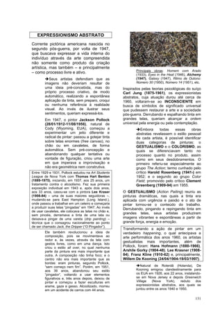 131
EXPRESSIONISMO ABSTRATO
Corrente pictórica americana nascida no
segundo pós-guerra, por volta de 1947,
que buscava expressar a vida interna do
indivíduo através da arte compreendida
não somente como produto da criação
artística, mas também – e principalmente
– como processo livre e ativo.
➔Seus artistas defendiam que as
imagens não deveriam resultar de
uma ideia pré-concebida, mas do
próprio processo criativo, de modo
automático, realizando a espontânea
aplicação da tinta, sem preparo, croqui
ou nenhuma referência à realidade
visual. Ao invés de ilustrar seus
sentimentos, queriam expressá-los.
Em 1947, o pintor Jackson Pollock
(28/01/1912-11/08/1956), natural de
Cody (Wyoming, EUA), começou a
experimentar um jeito diferente e
radical de pintar: passou a gotejar tinta
sobre telas enormes (free canvas), no
chão ou em cavaletes, de forma
automática. Sem pré-concepção e
abandonando qualquer tentativa ou
vontade de figuração, criou uma arte
em que imperava a improvisação e
não era geométrica nem construtiva.
Entre 1929 e 1931, Pollock estudou na Art Students
League de Nova York com Thomas Hart Benton
(1889-1975), iniciando, em 1937, aos 25 anos, um
tratamento contra o alcoolismo. Fez sua primeira
exposição individual em 1943 e, após dois anos,
aos 33 anos, casou-se com a pintora Lee Kraser
(1908-84) – uma de suas maiores seguidoras –,
mudando-se para East Hampton (Long Island.),
onde passou a trabalhar em um celeiro e começaria
a produzir suas telas “pingadas” em 1947. Ao invés
de usar cavaletes, ele colocava as telas no chão e,
sem pincéis, derramava a tinta de uma lata ou
deixava-a pingar de uma vareta (drip painting) –
técnica que o consagrou nacionalmente ao ponto
de ser chamado Jack, the Dripper (“O Pingador”).
Ele também revolucionou a ideia de
composição, pois se movimentava ao
redor e, às vezes, através da tela com
gestos livres, como em uma dança. Isto
criou o estilo all over, no qual nenhuma
parte da pintura era mais importante que
outra. A composição não tinha foco; e o
centro não era mais importante que as
bordas: eram pinturas, segundo Pollock,
“sem começo nem fim”. Porém, em 1951,
aos 39 anos, abandonou seu estilo
“pingador”, voltando a usar elementos
figurativos e, três anos depois, deixou de
pintar e começou a fazer esculturas em
arame, gaze e gesso. Alcoolizado, morreu
em um acidente de carros com 44 anos.
Principais obras: Homem com Arado
(1933), Eyes in the Heat (1946), Alchemy
(1947), Galaxy (1947), Ritmo de Outono:
Número 30 (1950), Número 14 (1951), etc.
Inspirados pelas teorias psicológicas do suíço
Carl Jung (1875-1961), os expressionistas
abstratos, cuja atuação durou até cerca de
1960, voltaram-se ao INCONSCIENTE em
busca de símbolos de significado universal
que pudessem restaurar a arte e a sociedade
pós-guerra. Derrubando e espalhando tinta em
grandes telas, queriam alcançar a ordem
universal pela energia ou pela contemplação.
➔Embora todas essas obras
abstratas revelassem o estilo pessoal
de cada artista, é possível identificar
duas categorias de pinturas: o
GESTUALISMO e o COLORISMO, as
quais se diferenciavam tanto no
processo quanto no produto, assim
como em seus desdobramentos. O
primeiro referiu-se especialmente ao
grupo The Action; termo cunhado pelo
crítico Harold Rosenberg (1941-) em
1952; e o segundo ao grupo Color
Field; promovido pelo crítico Clement
Greenberg (1909-94) em 1955.
O GESTUALISMO (Action Paiting) reuniu as
pinturas dramáticas, nas quais a tinta era
aplicada com urgência e paixão e o ato de
pintar tornou-se o conteúdo do trabalho.
Derrubando, pingando e repingando tinta em
grandes telas, seus artistas produziram
imagens vibrantes e espontâneas a partir de
grande força, energia e emoção.
Transformando a ação de pintar em um
verdadeiro happening, o qual antecipava a
arte performática dos anos 1960, os artistas
gestualistas mais importantes, além de
Pollock, foram: Hans Hofmann (1880-1966),
Arshile Gorky (1904-48), Lee Krasner (1908-
84), Franz Kline (1910-62) e, principalmente,
Willem De Kooning (24/04/1904-19/03/1997).
➔Natural de Roterdã (Holanda), De
Kooning emigrou clandestinamente para
os EUA em 1926, aos 22 anos, instalando-
se em Nova Jersey e depois Greenwich
Village (Nova York), reduto dos
expressionistas abstratos, aos quais se
juntou entre os anos 1940 e 1950.
 