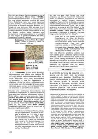 132
Em 1943, aos 39 anos, De Kooning casou-se com a
artista novaiorquina Elaine Fried (1918-89),
também expressionista abstrata e, após cinco anos,
fez sua primeira exposição individual em Nova
York. Trabalhando tanto com obras figurativas
quanto abstratas, tornou-se famoso por uma série
provocativa de imagens femininas, Mulheres I-IV,
criada no início dos anos 1950, as quais foram
feitas com pinceladas fortes ou com pingos de tinta.
Começou a lecionar na Yale School of Arts e, no fim
da década, produziu várias paisagens que
evoluíram de complexos exercícios de composição
e cor a imagens de grande simplicidade. Em 1969,
aos 65 anos, começou a esculpir.
Outras obras: Pintura (1948), Excavation
(1950), Untitled V (1950/52), Death of
Jonny Acropolis (1956), etc.
Já o COLORISMO (Color Field Painting)
expressava-se pela pintura com campos de
cor, cujos artistas preferiam telas saturadas de
cores luminosas com uma tranquilidade
contemplativa, o que fez desaparecer a
vitalidade rítmica. As obras, cuidadosamente
construídas, eram formadas por grandes áreas
coloridas, quase sempre sem contrastes fortes
de tonalidade ou pontos focais evidentes.
Visando criar sentimentos transcendentes de
assombro e contemplação, os coloristas diziam que
suas telas eram “religiosas” e voltadas ao “sublime”.
Entre vários, seus maiores expoentes foram:
Clyfford Still (1904-80), Barnet Newman (1905-
70), Morris Louis (1912-62) e Adolph "Ad"
Reinhardt (1913-67), Robert Motherwell (1915-91)
e sua esposa Helen Frankenthaler (1928-2011),
além do seu maior nome Mark Rohtko
(25/09/1903-25/02/1970), pintor de origem letã e
judaica emigrado para os EUA.
➔Vindo com a família de Dvinsk (Letônia),
na época pertencente ao Império Russo,
para a América em 1913, aos 10 anos,
Rohtko estudou artes, entre 1921 e 1923,
na Yale University (Princeton NJ) e, dois
anos depois, com 20 anos, foi para Nova
York, cursar a Art Students League. Em
1933, aos 30 anos, fez sua primeira
exposição individual, quando ainda pintava
no estilo expressionista como os demais
da New York School*.
No início dos anos 1940, Rohtko, cujo nome
verdadeiro era Markus Yakovlevich Rothkowitz,
adotou o surrealismo, inspirando-se nos mitos da
Antiguidade e usando imagens biomórficas
caligráficas. Porém, no final da década, começou a
criar seu estilo pessoal, de granes blocos de cor,
emocionalmente ressonantes. Entre 1948 e 1949,
administrou a escola de arte The Subjects of the
Artist, junto com outros pintores, como William
Baziotes (1912-63), David Hare (1917-92), R.
Motherwell e, mais tarde, B. Newman – os quais
integraram a chamada New York School30
.
Entre 1951 e 1954, Rohtko lecionou no
Departamento de Artes do Brooklyn
College de Nova York, ao mesmo tempo
em que sua obra estava sendo aclamada
internacionalmente. Cada vez mais
deprimido, suicidou-se em 1970, aos 67.
Principais obras: Magenta, Black, Green
on Orange (1949), Untitled (1955), Red,
Orange, Red on Orange (1962), etc.
Além dos diferentes produtos estéticos que
eram obtidos pelas vertentes expressionistas
abstratas, deve-se destacar que a pintura de
ação (Action Paiting) resultava de um estado
alterado de consciência do artista, enquanto a
pintura de campo de cor (Color Field Painting)
pretendia, ao contrário, criar um estado
alterado de consciência no espectador.
ART BRUT
O ambiente europeu do segundo pós-
guerra era de rigor, com os artistas
engajados nas questões filosóficas da
época, destacando-se o existencialismo.
Ao mesmo tempo, a escolha entre
abstração e figuração adquiriu novos
contornos, pois acabou se revestindo de
aspectos políticos, com muitos artistas
tentando encontrar o meio-termo.
30
Denomina-se de New York School o grupo informal de
artistas dos EUA, os quais eram ativos nesta cidade a
partir de meados da década de 1940 até finais dos anos
1950, de modo relativamente autônomo com relação às
vanguardas europeias e que mantiveram uma ligação
direta ou não com o expressionismo abstrato. Este
grupo era formado por poetas, pintores, dançarinos e
músicos experimentais, entre outros. Além dos norte-
americanos citados, destacou-se o pintor canadense
Philip Guston (1913-80) que, essencialmente eclético e
comprometido social e politicamente, foi para Nova York
e, na década de 1950, adotou o expressionismo
abstrato, criando pinturas de cores luminosas. Este
movimento teve uma repercussão na costa oeste dos
EUA, através da Bay Area Figurative School, a qual
adotou, também nos anos 1950, o expressionismo, mas
não abriu mão da figuração na pintura – embora alguns
artistas a tenham experimentado algumas vezes –,
cujos principais nomes foram os norte-americanos:
David Park (1911-60), Elmer Bischoff (1916-91), Rex
Ashlock (1918-99), Wayne Thiebaud (1920-), James
Weeks (1922-98), Richard Diebenkorn (1922-93),
Glenn Wessels (1923-82) e James Weeks (1922-98).
EXCAVATION
(W. DE KOONING, 1950)
MAGENTA, BLACK,
GREEN ON ORANGE
(M. ROHTKO, 1947)
 