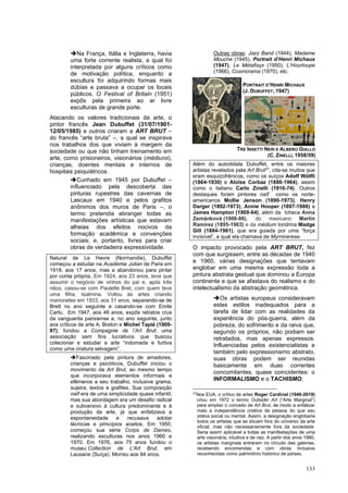 133
➔Na França, Itália e Inglaterra, havia
uma forte corrente realista, a qual foi
interpretada por alguns críticos como
de motivação política, enquanto a
escultura foi adquirindo formas mais
dúbias e passava a ocupar os locais
públicos. O Festival of Britain (1951)
expôs pela primeira ao ar livre
esculturas de grande porte.
Atacando os valores tradicionais da arte, o
pintor francês Jean Dubuffet (31/07/1901-
12/05/1985) e outros criaram a ART BRUT –
do francês “arte bruta” –, a qual se inspirava
nos trabalhos dos que viviam à margem da
sociedade ou que não tinham treinamento em
arte, como prisioneiros, visionários (médiuns),
crianças, doentes mentais e internos de
hospitais psiquiátricos.
➔Cunhado em 1945 por Dubuffet –
influenciado pela descoberta das
pinturas rupestres das cavernas de
Lascaux em 1940 e pelos grafitos
anônimos dos muros de Paris –, o
termo pretendia abranger todas as
manifestações artísticas que estavam
alheias dos efeitos nocivos da
formação acadêmica e convenções
sociais; e, portanto, livres para criar
obras de verdadeira expressividade.
Natural de Le Havre (Normandie), Dubuffet
começou a estudar na Académie Julian de Paris em
1918, aos 17 anos, mas a abandonou para pintar
por conta própria. Em 1924, aos 23 anos, teve que
assumir o negócio de vinhos do pai e, após três
nãos, casou-se com Paulette Bret, com quem teve
uma filha, Isalmina. Voltou às artes criando
marionetes em 1933, aos 31 anos, separando-se de
Brett no ano seguinte e casando-se com Emile
Carlu. Em 1947, aos 46 anos, expôs retratos crus
da vanguarda parisiense e, no ano seguinte, junto
aos críticos de arte A. Breton e Michel Tapié (1909-
87), fundou a Compagnie de l’Art Brut; uma
associação sem fins lucrativos que buscou
colecionar e estudar a arte “indomada e furtiva
como uma criatura selvagem”.
➔Fascinado pela pintura de amadores,
crianças e psicóticos, Dubuffet iniciou o
movimento da Art Brut, ao mesmo tempo
que incorporava elementos informais e
efêmeros a seu trabalho, inclusive grama,
sujeira, textos e grafites. Sua composição
naïf era de uma simplicidade quase infantil,
mas sua abordagem era um desafio radical
e subversivo à cultura predominante e à
produção da arte, já que enfatizava a
espontaneidade e recusava adotar
técnicas e princípios aceitos. Em 1950,
começou sua série Corps de Dames,
realizando esculturas nos anos 1960 e
1970. Em 1976, aos 75 anos fundou o
museu Collection de L'Art Brut, em
Lausane (Suíça). Morreu aos 84 anos.
Outras obras: Jazz Band (1944), Madame
Mouche (1945), Portrait d’Henri Michaux
(1947), Le Métafisyx (1950), L’Hourloupe
(1966), Cosmorama (1970), etc.
Além do autodidata Dubuffet, entre os maiores
artistas revelados pela Art Brut31
, cita-se muitos que
eram esquizofrênicos, como os suíços Adolf Wölfli
(1864-1930) e Aloïse Corbaz (1886-1964), assim
como o italiano Carlo Zinelli (1916-74). Outros
destaques foram pintores naïf como os norte-
americanos Mollie Jenson (1890-1973), Henry
Darger (1892-1973), Annie Hooper (1897-1986) e
James Hampton (1909-64), além da tcheca Anna
Zemánková (1908-86), do mexicano Martín
Ramírez (1895-1963) e da médium londrina Madge
Gill (1884-1961), que era guiada por uma “força
invisível”, a qual ela chamava de Myrninerese.
O impacto provocado pela ART BRUT, fez
com que surgissem, entre as décadas de 1940
e 1960, várias designações que tentavam
englobar em uma mesma expressão toda a
pintura abstrata gestual que dominou a Europa
continente e que se afastava do realismo e do
intelectualismo da abstração geométrica.
➔Os artistas europeus consideravam
estes estilos inadequados para a
tarefa de lidar com as realidades da
experiência do pós-guerra, além da
pobreza, do sofrimento e da raiva que,
segundo os próprios, não podiam ser
retratados, mas apenas expressos.
Influenciadas pelos existencialistas e
também pelo expressionismo abstrato,
suas obras podem ser reunidas
basicamente em duas correntes
concomitantes, quase coincidentes: o
INFORMALISMO e o TACHISMO.
31
Nos EUA, o crítico de artes Roger Cardinal (1940-2019)
criou em 1972 o termo Outsider Art (“Arte Marginal”)
para ampliar o conceito de Art Brut, de modo a enfatizar
mais a independência criativa da pessoa do que seu
status social ou mental. Assim, a designação englobaria
todos os artistas que se situam fora do universo da arte
oficial, mas não necessariamente fora da sociedade.
Seria assim aplicável a todas as manifestações de uma
arte visionária, intuitiva e de raiz. A partir dos anos 1980,
os artistas marginais entraram no circuito das galerias,
recebendo encomendas e com obras inclusive
reconhecidas como patrimônio histórico de países.
PORTRAIT D’HENRI MICHAUX
(J. DUBUFFET, 1947)
TRE INSETTI NERI E ALBERO GIALLO
(C. ZINELLI, 1958/59)
 