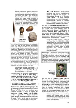 89
Filho de camponeses, Brâncusi abandonou
os estudos para trabalhar como pastor e
depois ingressar na escola de artesanato
de Craiova. Entre 1898 e 1902, estudou na
Escola de Belas-Artes de Bucareste, indo
depois para Paris, onde enfrentou a
preeminência de Rodin. Em 1907, fez suas
primeiras obras em ESCULTURA DIRETA
– em bronze, madeira ou pedra –; técnica
contrária à reprodução mecânica dos
modelos em gesso, muito comum à época.
Em 1908, aos 32 anos, fez sua obra-prima O Beijo;
e, em 1912, aos 36 anos, esculpiu seu primeiro
busto. Após conhecer em Paris uma jovem pintora
húngara, Margit Pogany, transformou-a em sua
modelo para seis esculturas em mármore e bronze
feitas até 1920. Buscando expressar a essência do
voo, criou Pássaro no Espaço (1926), a qual
ganhou novas versões até 1940, conseguindo
repercussão internacional. O designer e arquiteto
nipo-americano Isamu Noguchi (1904-88) foi seu
assistente de estúdio em 1927 e, na década de
1930, trabalhou em dois projetos ambiciosos de
escultura pública: um templo na Índia para o Marajá
de Indore e a instalação em Targu Jiu (Romênia) de
seus projetos: Portão do Beijo, Tabela de Silêncio e
uma versão de mais de 30 m de altura em ferro
fundido da sua Coluna Sem Fim (1937/38).
Outras obras: A Musa Adormecida I e II
(1909 | 1917), Mademoiselle Pogány I a VI
(1913/20), Princesa X (1916), Danaïde
(c.1918), Cabeça (1919/23), etc.
Outros pioneiros da escultura moderna foram
os alemães Ernst Barlach (1870-1938) e
Wilheim Lehmbruch (1881-1919), além do
francês Raimond Duchamp-Villon (1876-
1918), do inglês Jacob Epstein (1880-1959) e
do húngaro József Csáky (1888-1971).
MODERNISMO NA INGLATERRA
Praticamente toda a primeira geração de
modernistas ingleses foi formada na Slade
School of Fine Arts em Londres que,
fundada em 1871, a partir do legado do
filantropo Felix Slade (1788-1868),
acabou superando a Royal Academy
como a mais importante escola de artes
do país. Porém, ainda era conservadora,
com aulas de desenho com modelo vivo.
➔A ARTE MODERNA na Inglaterra
começou de forma independente
graças à ação de dois grupos – o
Bloomsbury Group e o Camden
Town Group –, os quais, embora
ainda calcados em experiências pós-
impressionistas, abriram o caminho
para a inovação modernista, que viria
posteriormente através do vorticismo.
Em 1904, o BLOOMSBURY GROUP formou-
se da reunião de intelectuais revolucionários
que viviam neste bairro londrino, como o
filósofo Bertrand Russell (1872-1970), a
escritora Virginia Woof (1882-1941) e o
economista John Maynard Keynes (1883-
1946). Antes de 1910, a literatura e a filosofia
dominavam o grupo, que depois incluiu as
artes plásticas, especialmente a pintura.
Isso se deu ao fato do pintor e crítico de
arte Roger Eliot Fry (16/12/1866 - 09/09/
1934) juntar-se ao grupo e organizar duas
exposições pós-impressionistas, em 1910
e em 1912. Ademais, criou os Omega
Workshops, que eram grupos de artes
decorativas que criavam desenhos
abstratos para peças de artesanato, em
especial cerâmicas.
Além de Fry, o Bloomsbury Group contou com a
participação da pintora londrina Vanessa Bell
(1879-1961), uma das irmãs de Virginia Woolf e
casada com o filósofo e crítico de arte Clive Bell
(1881-1964) – o qual acreditava na teoria da “forma
significativa”, assim como Fry e demais membros
do grupo –; e do pintor Duncan Grant (1885-1978),
que também integrou o Camden Town Group.
Por sua vez, o CAMDEN TOWN GROUP
formou-se neste distrito londrino de uma
reunião de artistas liderados pelo pintor de
origem alemã Walter Sickert (31/05/1860-
22/01/1942) – que foi assistente de Whistler e
conhecia Degas –, que pretendiam romper
com a tradição acadêmica aos moldes
franceses. Opondo-se ao conservador New
English Art Club, expôs pela primeira vez em
1911 na Carfax Gallery, St. James (Londres).
Como os impressionistas, seus membros
pintavam com hábeis toques de tinta,
dando especial atenção à qualidade da luz
na cena, geralmente retratando o mundo
urbano contemporâneo.
CONSTANTIN
BRÂNCUȘI
PORTRAIT OF
VIRGINIA WOOF
(ROGER FRY,
C.1917)
 