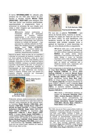 134
O termo INFORMALISMO foi utilizado pela
primeira vez em 1951 pelo músico de jazz,
escritor e escultor francês Michel Tapié
(26/02/1909 - 30/07/1987) para designar uma
“arte sem forma” que buscava autenticidade,
espontaneidade e engajamento físico e
emocional no processo de sua criação com
vistas a obter imagens que expressariam o
“ser interior” do artista.
➔Buscando traduzir sentimentos e
impressões através de abstrações
resultantes de diversos métodos
experimentais, a Art Informel englobou
desde um abstracionismo lírico ou gestual,
onde havia a improvisação “sem nenhuma
tentativa ou vontade de figuração” – cujo
precursor foi o alemão radicado em Paris,
Alfred Otto Wolfgang Schulze e conhecido
apenas como Wols (27/05/1913-
1º/10/1951) – até a pintura matéria que
enfatizava os poderes evocativos dos
materiais, frequentemente inusitados.
Natural de Berlim, Wols era filho de um autoritário
chanceler do principado da Saxônia e estudou em
um breve período na Bauhaus, antes de ir para
Paris em 1932, aos 19 anos, onde trabalhou como
fotógrafo. Prisioneiro no início da Segunda Guerra
Mundial (1939/45), começou a produzir estranhas
aquarelas claustrofóbicas até criar, no pós-guerra,
pinturas a óleo que simbolizavam explosão e
desintegração, as quais eram perturbadoramente
ambivalentes em suas referências aos mundos
interno e externo. Embora curta, sua carreira foi
bastante influente, morrendo por intoxicação
alimentar aos 38 anos de idade.
Praticando pinturas predominantemente abstratas,
cujo traço mais marcante era a ação física sobre as
mesmas, outros expoentes da arte informal foram:
os franceses Roger Bissière (1888-1964), Jean
Fautrier (1989-1964), Camille Bryen (1907-77) e
Nicolas de Staël (1914-55); os ingleses Graham
Sutherland (1908-80), Roger Hilton (1911-75) e
Peter Lanyon (1918-64); os holandeses Jaap
Wagemaker (1906-75) e Bram Bogart (1922-
2012); o húngaro Simon Hantaï (1922-2008) e o
catalão Antoni Tàpies (1923-2012), entre outros. E
também podem ser incluídos os canadenses Paul-
Emiles Borduas (1905-60), Philip Guston (1913-
80) e Jean-Paul Riopelle (1923-2002), assim como
o norte-americano Cy Twombly (1928-2011), o
qual criou seu próprio estilo, baseado em rabiscos
feitos em giz, lápis ou tinta.
Por sua vez, a palavra TACHISMO – que
deriva do francês tâche; mancha ou borrão –
também foi criada por Tapié em seu livro Un
Art Autre (1952), no qual identificava uma
tendência recente da arte informal em se
expressar pela simples projeção bruta e
gestual de manchas e cores escorridas na
tela, em uma atitude primitiva e angustiante.
➔Pode-se dizer que a arte tachista foi
uma quase “purificação” da arte informal,
de modo a enfocar o gestual expressivo da
MARCA do artista, sendo menos
elaborada e mais primitiva que aquele. Em
ações diretas e cruas, os tachistas
imprimiam sobre a tela impressões, rastros
e cicatrizes, o que migrou gradativamente
para se reduzir ao essencial sob a
influência oriental (zen), explorando com
rigor o espaço e o vazio das telas.
Foram excepcionais à arte tachista as contribuições
do belga Henri Michaux (1899-1984), do russo
Serge Poliakoff (1900-69), do alemão Hans
Hartung (1904-89); do espanhol Manuel Rivera
(1927-95); e dos franceses Jean Degottex (1918-
88) e Georges Mathieu (1921-2012); além do
chinês naturalizado francês Zhao Wuji (1921-
2013), do tcheco Iaroslav Sossuntzov, conhecido
como Serpan (1922-76) e de alguns dissidentes do
grupo CObrA32
(1948/51), como o holandês Karel
Appel (1921-2006) e o belga Pierre Alechinsky
(1927-). O tachismo também apareceu nos
trabalhos do pintor e escultor peruano Fernando de
Szyszlo (1925-2017).
➔No Brasil, o informalismo apareceu no
trabalho de Fernando Odriozola (1921-
1986) e Antônio Bandeira (1922-67); e o
tachismo deu-se principalmente em
pintores de origem nipônica, como Tomie
Ohtake (1913-2015), Tikashi Fukushima
(1920-2001), Manabu Mabe (1924-97) e
Flávio Shiró Tanaka (1928-), etc.
32
Em 1948, criou-se em Paris o grupo artístico CoBrA em
referência às iniciais das cidades de onde vinham seus
fundadores – Copenhague, Bruxelas e Amsterdã –, o
qual tinha como objetivo combater a rigidez da
abstração geométrica do período entre guerras a partir
da inclusão de espontaneidade, expressividade e
automatismo na pintura. Ao mesmo tempo, foi criada
uma revista para divulgação das suas ideias, a qual foi
editada em dez números, encerrando suas atividades
em 1951. Seus principais integrantes foram: o
dinamarquês Asger Jorn (1914-73), o belga Christian
Dotremont (1922-79) e os holandeses Karel Appel
(1921-2006) e Bram Bogart (1922-2012), entre outros.
IT’S ALL OVER THE CITY
(WOLS, 1947)
BA BE BI BO BU
(J. FAUTRIER, 1958)
N. 73 (H. HARTUNG, 1958)
PAINTING (G. MATHIEU, 1947)
 
