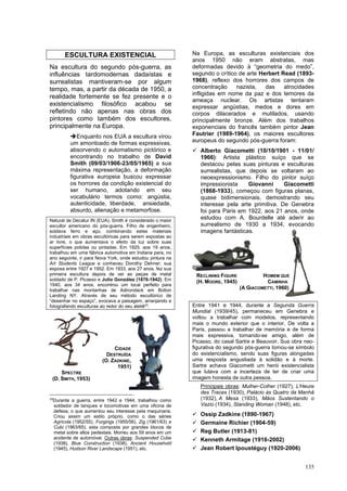 135
ESCULTURA EXISTENCIAL
Na escultura do segundo pós-guerra, as
influências tardomodernas dadaístas e
surrealistas mantiveram-se por algum
tempo, mas, a partir da década de 1950, a
realidade fortemente se fez presente e o
existencialismo filosófico acabou se
refletindo não apenas nas obras dos
pintores como também dos escultores,
principalmente na Europa.
➔Enquanto nos EUA a escultura virou
um amontoado de formas expressivas,
absorvendo o automatismo pictórico e
encontrando no trabalho de David
Smith (09/03/1906-23/05/1965) a sua
máxima representação, a deformação
figurativa europeia buscou expressar
os horrores da condição existencial do
ser humano, adotando em seu
vocabulário termos como: angústia,
autenticidade, liberdade, ansiedade,
absurdo, alienação e metamorfose.
Natural de Decatur IN (EUA), Smith é considerado o maior
escultor americano do pós-guerra. Filho de engenheiro,
soldava ferro e aço, combinando estes materiais
industriais em obras escultóricas para serem expostas ao
ar livre, o que aumentava o efeito da luz sobre suas
superfícies polidas ou pintadas. Em 1925, aos 19 anos,
trabalhou em uma fábrica automotiva em Indiana para, no
ano seguinte, ir para Nova York, onde estudou pintura na
Art Students League e conheceu Dorothy Dehner; sua
esposa entre 1927 e 1952. Em 1933, aos 27 anos, fez sua
primeira escultura depois de ver as peças de metal
soldado de P. Picasso e Julio González (1876-1942). Em
1940, aos 34 anos, encontrou um local perfeito para
trabalhar nas montanhas de Adirondack em Bolton
Landing NY. Através de seu método escultórico de
“desenhar no espaço”, evocava a paisagem, arranjando e
fotografando esculturas ao redor do seu ateliê33
.
33
Durante a guerra, entre 1942 e 1944, trabalhou como
soldador de tanques e locomotivas em uma oficina de
defesa, o que aumentou seu interesse pela maquinaria.
Criou assim um estilo próprio, como o das séries
Agrícola (1952/55), Forgings (1955/56), Zig (1961/63) e
Cubi (1963/65), esta composta por grandes blocos de
metal sobre altos pedestais. Morreu aos 59 anos em um
acidente de automóvel. Outras obras: Suspended Cube
(1938), Blue Construction (1938), Ancient Household
(1945), Hudson River Landscape (1951), etc.
Na Europa, as esculturas existenciais dos
anos 1950 não eram abstratas, mas
deformadas devido à “geometria do medo”,
segundo o crítico de arte Herbert Read (1893-
1968), reflexo dos horrores dos campos de
concentração nazista, das atrocidades
infligidas em nome da paz e dos temores da
ameaça nuclear. Os artistas tentaram
expressar angústias, medos e dores em
corpos dilacerados e mutilados, usando
principalmente bronze. Além dos trabalhos
exponenciais do francês também pintor Jean
Fautrier (1989-1964), os maiores escultores
europeus do segundo pós-guerra foram:
✓ Alberto Giacometti (10/10/1901 - 11/01/
1966): Artista plástico suíço que se
destacou pelas suas pinturas e esculturas
surrealistas, que depois se voltaram ao
neoexpressionismo. Filho do pintor suíço
impressionista Giovanni Giacometti
(1868-1933), começou com figuras planas,
quase bidimensionais, demostrando seu
interesse pela arte primitiva. De Genebra
foi para Paris em 1922, aos 21 anos, onde
estudou com A. Bourdelle até aderir ao
surrealismo de 1930 a 1934, evocando
imagens fantásticas.
Entre 1941 e 1944, durante a Segunda Guerra
Mundial (1939/45), permaneceu em Genebra e
voltou a trabalhar com modelos, representando
mais o mundo exterior que o interior. De volta a
Paris, passou a trabalhar de memória e de forma
mais expressiva, tornando-se amigo, além de
Picasso, do casal Sartre e Beauvoir. Sua obra neo-
figurativa do segundo pós-guerra tornou-se símbolo
do existencialismo, sendo suas figuras alongadas
uma resposta angustiada à solidão e à morte.
Sartre achava Giacometti um herói existencialista
que lutava com a incerteza de ter de criar uma
imagem honesta de outra pessoa.
Principais obras: Mulher-Colher (1927), L'Heure
des Traces (1930), Palácio às Quatro da Manhã
(1932), A Mesa (1933), Mãos Sustentando o
Vazio (1934), Standing Woman (1948), etc.
✓ Ossip Zadkine (1890-1967)
✓ Germaine Richier (1904-59)
✓ Reg Butler (1913-81)
✓ Kenneth Armitage (1916-2002)
✓ Jean Robert Ipoustéguy (1920-2006)
CIDADE
DESTRUÍDA
(O. ZADKINE,
1951)
SPECTRE
(D. SMITH, 1953)
RECLINING FIGURE HOMEM QUE
(H. MOORE, 1945) CAMINHA
(A GIACOMETTI, 1960)
 