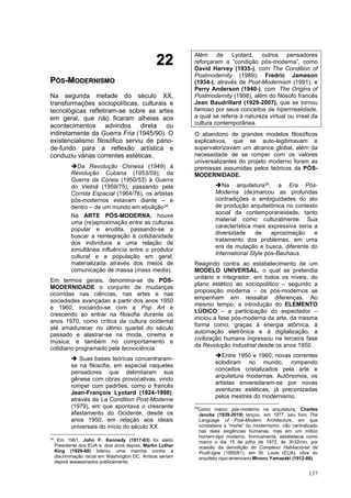 137
2
22
2
P
PÓ
ÓS
S-
-M
MO
OD
DE
ER
RN
NI
IS
SM
MO
O
Na segunda metade do século XX,
transformações sociopolíticas, culturais e
tecnológicas refletiram-se sobre as artes
em geral, que não ficaram alheias aos
acontecimentos advindos direta ou
indiretamente da Guerra Fria (1945/90). O
existencialismo filosófico serviu de pano-
de-fundo para a reflexão artística e
conduziu várias correntes estéticas.
➔Da Revolução Chinesa (1949) à
Revolução Cubana (1953/59); da
Guerra da Coreia (1950/53) à Guerra
do Vietnã (1959/75), passando pela
Corrida Espacial (1964/76), os artistas
pós-modernos estavam diante – e
dentro – de um mundo em ebulição34.
Na ARTE PÓS-MODERNA, houve
uma (re)aproximação entre as culturas
popular e erudita, passando-se a
buscar a reintegração à cotidianidade
dos indivíduos e uma relação de
simultânea influência entre o produtor
cultural e a população em geral,
materializada através dos meios de
comunicação de massa (mass media).
Em termos gerais, denomina-se de PÓS-
MODERNIDADE o conjunto de mudanças
ocorridas nas ciências, nas artes e nas
sociedades avançadas a partir dos anos 1950
e 1960, iniciando-se com a Pop Art e
crescendo ao entrar na filosofia durante os
anos 1970, como crítica da cultura ocidental
até amadurecer no último quartel do século
passado e alastrar-se na moda, cinema e
música; e também no comportamento e
cotidiano programado pela tecnociência.
➔ Suas bases teóricas concentraram-
se na filosofia, em especial naqueles
pensadores que delimitaram sua
gênese com obras provocativas, vindo
romper com padrões, como o francês
Jean-François Lyotard (1924-1998),
através de La Condition Post-Moderne
(1979), em que apontava o crescente
afastamento do Ocidente, desde os
anos 1950, em relação aos ideais
universais do início do século XX.
34
Em 1961, John F. Kennedy (1917-63) foi eleito
Presidente dos EUA e, dois anos depois, Martin Luther
King (1929-68) liderou uma marcha contra a
discriminação racial em Washington DC. Ambos seriam
depois assassinados publicamente.
Além de Lyotard, outros pensadores
reforçaram a “condição pós-moderna”, como
David Harvey (1935-), com The Condition of
Postmodernity (1989); Fredric Jameson
(1934-), através de Post-Modernism (1991); e
Perry Anderson (1940-), com The Origins of
Postmodernity (1998), além do filósofo francês
Jean Baudrillard (1929-2007), que se tornou
famoso por seus conceitos de hiperrrealidade,
a qual se referia à natureza virtual ou irreal da
cultura contemporânea.
O abandono de grandes modelos filosóficos
explicativos, que se auto-legitimavam e
supervalorizavam um alcance global, além da
necessidade de se romper com os valores
universalizantes do projeto moderno foram as
premissas assumidas pelos teóricos da PÓS-
MODERNIDADE.
➔Na arquitetura35, a Era Pós-
Moderna (de)marcou as profundas
contradições e ambiguidades do ato
de produção arquitetônica no contexto
social da contemporaneidade, tanto
material como culturalmente. Sua
característica mais expressiva seria a
diversidade de aproximação e
tratamento dos problemas, em uma
era de mutação e busca, diferente do
International Style pós-Bauhaus.
Reagindo contra ao estabelecimento de um
MODELO UNIVERSAL, o qual se pretendia
unitário e integrador, em todos os níveis, do
plano estético ao sociopolítico – segundo a
proposição moderna – os pós-modernos se
empenham em ressaltar diferenças. Ao
mesmo tempo, a introdução do ELEMENTO
LÚDICO – a participação do espectador –
iniciou a fase pós-moderna da arte, da mesma
forma como, graças à energia atômica, à
automação eletrônica e à digitalização, a
civilização humana ingressou na terceira fase
da Revolução Industrial desde os anos 1950.
➔Entre 1950 e 1960, novas correntes
eclodiram no mundo, rompendo
conceitos cristalizados pela arte e
arquitetura modernas. Autônomos, os
artistas enveredaram-se por novas
aventuras estéticas, já preconizadas
pelos mestres do modernismo.
35
Como marco pós-moderno na arquitetura, Charles
Jencks (1939-2019) lançou, em 1977, seu livro The
Language of Post-Modern Architecture, em que
constatava a “morte” do modernismo, não centralizado
nas reais exigências humanas, mas em um mítico
homem-tipo moderno. Ironicamente, estabelecia como
marco o dia 15 de julho de 1972, às 3h32min, por
ocasião da demolição do Complexo Habitacional de
Pruitt-Igoe (1955/61), em St. Louis (EUA), obra do
arquiteto nipo-americano Minoru Yamazaki (1912-86).
 
