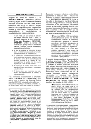 138
NEOCONCRETISMO
Surgido no início do século XX, o
ABSTRACIONISMO geométrico propôs
uma linguagem artística moderna baseada
somente em linhas, planos e cores, a qual
encontrou seu auge no período entre-
guerras, em especial com as vanguardas
russas e holandesas, destacando-se: o
suprematismo, o construtivismo, o
neoplasticismo e o elementarismo.
➔Em 1930, um ano antes de falecer
de ataque cardíaco, aos 47 anos, o
arquiteto, designer e pintor holandês
Theo van Doesburg (30/08/1883-
07/03/1931) fundou a revista Art
Concret, na qual publicou o Manifesto
da Arte Concreta, no qual estabelecia
os seguintes princípios:
➢ A arte é universal; e toda obra de arte
deve ser totalmente concebida e formada
pelo espírito antes de sua execução;
➢ O quadro deve ser inteiramente construído
com elementos puramente plásticos, isto
é, planos e cores. E um elemento pictural
apenas significa a si próprio e, por
consequência, o quadro não tem outra
significação a não ser ''ele mesmo'';
➢ A construção do quadro, assim como seus
elementos, deve ser simples e controlável
visualmente; e
➢ A técnica deve ser mecânica, ou seja,
exata, anti-impressionista e voltada à
clareza absoluta.
Tais elementos caracterizaram a chamada
ARTE CONCRETA ou CONCRETISMO que
cobriu todo o período da Segunda Guerra
Mundial (1939/45), principalmente na Europa –
nos países onde houve liberdade para isto – e,
de modo tardio, em outras partes do mundo36.
36
Foi por volta de 1950 que abstracionismo chegou ao
Brasil através do artista suíço Max Bill (1908-94), o qual
foi o responsável por popularizar as concepções dessa
linguagem estética com a Exposição Nacional de Arte
Concreta (1956). Contudo, o caminho já vinha sendo
trilhado por artistas pioneiros, como Arnaldo Ferrari
(1906-74) e Samson Flexor (1907-71), entre outros.
Sua aceitação ocorreu somente quando o Brasil viveria
uma época de redemocratização política e de
desenvolvimento econômico, o qual se tornou intenso
entre 1956 e 1960, durante o governo de Juscelino
Kubitschek (1902-76) e a construção de Brasília.
Devido ao seu atraso temporal, coincidiu com o
neoconcretismo internacional, atingindo as poesias de
Décio Pignatari (1927-2012), José Lino Grünewald
(1931-2000), Ronaldo Azeredo (1937-29006) e dos
irmãos Haroldo (1929-2003) e Augusto de Campos
(1931-), além das obras artísticas de Franz Weissmann
(1911-2005), Lygia Clark (1920-88), Amílcar de Castro
(1920-2002), Arcangelo Ianeli (1922-2009), Ivan Serpa
(1923-73), Geraldo de Barros (1923-98), Willys de
Castro (1926-88) e Lygia Pape (1927-2004).
Buscando incorporar estruturas matemáticas
geométricas a todas as artes – inclusive na
música e na poesia37, além das artes plásticas
–, o MOVIMENTO CONCRETO tinha a
intenção de desvincular o mundo artístico do
natural e distinguir forma de conteúdo. Para os
concretistas, a arte era autônoma e sua forma
remetia às da própria realidade. Isto fez com
que as artes visuais não figurativas tornassem
mais evidentes, a fim de mostrar que no
mundo há uma realidade palpável, a qual pode
ser observada de diferentes ângulos.
➔Nos anos 1940 e 1950, as nefastas
consequências da guerra e a filosofia
existencialista fizeram a abstração
expressionista, subjetiva e gestual,
prevalecer, entretanto, aos poucos e
principalmente nos EUA, foi se
tornando mais calculada e impessoal.
Da Action Painting e da Color Field
Painting, chegou-se a uma pintura de
formas simples, cores puras e contornos
rígidos (Hard Edge Painting), a qual mais
parecia ser feita por máquinas, evitando-se
ao máximo o gesto pictórico.
A pioneira dessa nova forma de abstração foi
a pintora americana Helen Frankenthaler
(12/12/1928-27/12/2011) que, influenciada por
J. Pollock e M. Rohtko, criou uma técnica de
diluir a tinta a óleo ou acrílica em terebintina, a
qual era derrubada sobre e absorvida pela tela
(soak stain), eliminando as pinceladas e
enfatizando áreas translúcidas de cor. A
pureza resultante acabou despertando,
novamente, o interesse por formas
geométricas simples e cores puras, fazendo
nascer o NEOCONCRETISMO ou NOVA
ABSTRAÇÃO, que também influenciou a
escultura das décadas de 1950 e 1960.
➔Novaiorquina, Frankenthaler estudou na
Dalton School de Nova York e no
Bennington College de Vermont, antes de
se envolver com os expressionistas
abstratos da New York School, inclusive
com seu futuro marido, R. Motherwell.
Fascinada com a técnica inovadora de
Pollock, criou a sua própria, deixando que
a tinta diluída embebesse a tela.
Principais obras: Montanha e Mar (1952),
Lorelei (1957), Round Trip (1957), A Baía
(1963), White Portal (1967), etc.
37
De acordo com o concretismo literário, a poesia deveria
estar mais próxima das formas arquitetônicas ou
esculturais. Assim, defendia-se o banimento do verso e
o aproveitamento do espaço do papel, de modo a
valorizar o conteúdo sonoro e visual, além da
possibilidade de diversas leituras através de diferentes
ângulos. A partir disto, havia o predomínio em
detrimento ao caráter discursivo da poesia, assim como
a decomposição de palavras e o uso de neologismo
estrangeiros e termos estrangeiros. O resultado gráfico
lembrava muito epigramas e caligramas modernos.
 