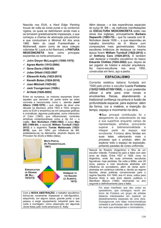 139
Nascida nos EUA, a Hard Edge Painting
trouxe de volta as cores puras e os contornos
rígidos, os quais se delimitaram ainda mais e
se tornaram gradativamente impessoais, o que
começou a chamar de abstração pós-pictórica
e que conduziriam à Minimal Art dos anos
1960. Além do casal Frankenthaler e
Motherwell, assim como de seus colegas
coloristas M. Louis e Ad Reinhard, a PINTURA
NEOCONCRETA teve como principais
expoentes os norte-americanos:
✓ John Dwyer McLaughli (1898-1976)
✓ Agnes Martin (1912-2004)
✓ Gene Davis (1920-85)
✓ Jules Olitski (1922-2007
✓ Ellsworth Kelly (1923-2015)
✓ Keneth Bolan (1924-2010)
✓ Joan Mitchell (1925-92)
✓ Jack Youngerman (1926-)
✓ Al Held (1928-2005)
Entre os europeus, os maiores expoentes foram
aqueles que serviram de ponte entre as artes
concreta e neoconcreta, como o alemão Josef
Albers (1888-1976) – que, depois de atuar uma
década na Bauhaus, entre 1923 e 1933, emigrou
para os EUA e empenhou-se em pesquisas gráficas
e cromáticas, algumas publicadas, como Interaction
of Color (1963), que influenciaram correntes
artísticas contemporâneas como a Op Art –; o
inglês Ben Nicholson (1894-1982); o suíço Max
Bill (1908-94), o escocês William Turnbull (1922-
2012) e o argentino Tomás Maldonado (1922-
2018), que, em 1954, por influência de Bill,
estabeleceu-se na Alemanha, atuando depois em
Princeton NJ (EUA) e Milão (Itália).
Com a NOVA ABSTRAÇÃO, o trabalho escultórico
tornou-se novamente impessoal e não-figurativo,
adquirindo, em alguns casos, grande porte, o que
passou a exigir equipamento industrial para seu
corte e montagem, como observado em algumas
obras feitas pelo norte-americano E. Kelly.
Além dessas – e das experiências espaciais
do suíço M. Bill –, as melhores manifestações
da ESCULTURA NEOCONCRETA estão nas
obras dos ingleses, principalmente Barbara
Hepworth (1903-75) – que foi casada com B.
Nicholson desde 1938 –, a que respondeu ao
trabalho biomórfico de H. Moore com
composições mais geometrizadas. Outros
escultores britânicos de destaque na mesma
época foram William Turnbull (1922-2012) e
sir Anthony Caro (1924-2013). E também
vale destacar o trabalho escultórico do basco
Eduardo Chillida (1924-2002) que, depois de
ser jogador de futebol e estudar arquitetura,
fez macro-esculturas nos anos 1950,
construídas em ferro, aço e pedra.
ESPACIALISMO
Corrente estética italiana fundada em
1946 pelo pintor e escultor Lucio Fontana
(19/02/1899-07/09/1968), o qual pretendia
utilizar a arte para criar novas e
envolventes físicas, abandonando a
tradicional confiança na pintura e ilusão de
profundidade espacial, para explorar, além
da forma, cor e matéria, a inserção do
tempo, espaço e movimento na obra.
➔Sua principal contribuição foi o
alargamento do entendimento da tela
e sua superfície enquanto campo de
representação artística, procurando
superar a bidimensionalidade e
integrar parte do espaço real
envolvente. Fontana abriu fendas em
suas telas, valorizando mais o
processo que o produto, além de
explorar todo o espaço de exposição,
pintando paredes de cores uniformes.
Natural de Rosário (Argentina) e filho de um
escultor milanês, Fontana foi para a Itália com seis
anos de idade. Entre 1921 e 1928, viveu na
Argentina, onde fez suas primeiras esculturas
figurativas, hoje perdidas. De volta a Milão, aos 29
anos, passou a criar esculturas abstratas sob
influência do surrealismo, além de obras semi-
abstratas em cerâmica colorida e, devido ao regime
fascista, obras públicas convencionais para o
regime fascista. Em 1940, aos 41 anos, voltou para
Buenos Aires e, seis anos depois, publicou o
Manifesto Blanco (1946), retornando no ano
seguinte e definitivamente para a Itália.
Foi esse manifesto que deu corpo ao
spazialismo, que conseguiu reunir em
torno de Fontana um grupo de artistas
italianos interessados em explorar os
desdobramentos espaciais de uma obra.
Consagrou-se com telas monocromáticas
cortadas e perfuradas, além de instalações
em neon que anteciparam o minimalismo.
WHITE PORTAL
(H. FRANKENTHALER,
1967)
HOMMAGE TO
THE SQUARE
(J. ALBERTS,
1972)
ERRADICATION
OF ORANGE
(M. BILL,
1972/73)
 