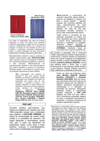 140
Os cortes ou perfurações nas telas de Fontana
assumiam o valor de signos que permitem
relacionar diretamente o espaço real com o espaço
pictórico, representando vazios ou a ausência da
imagem e criando um novo sentido na obra que
contraria a tradicional concepção bidimensional.
Assim, o quadro ultrapassa as duas dimensões,
absorvendo um espaço maior que se abre além.
Marcadamente cerebral e pouco sensitiva, a
estética desenvolvida pelo ESPACIALISMO
abriu caminho para as Conceptual e Minimal
Art, combinando ideias do dadaísmo, tachismo
e arte concreta. Diferenciava-se do
expressionismo abstrato e do neoconcretismo
por querer erradicar a pintura e a escultura,
tentando captar o movimento e o tempo como
os principais elementos da obra artística.
➔Os espacialistas não coloriam ou
pintavam a tela, nem criavam formas
definidas na escultura, produzindo apenas
construções que revelavam aos olhos do
espectador que existia mais de uma
dimensão – a terceira ou quarta – que
aquelas existentes na base pictórica ou
escultórica. Entre seus maiores expoentes,
muitos egressos do abstracionismo
gestual, destaca-se: Giuseppe
Capogrossi (1900-72), Mario Deluigi
(1901-78), Beniamino Joppolo (1906-63),
Alberto Viani (1906-89), Edmondo Bacci
(1913-78), Enrico Accatino (1920-2007),
Gian Carozzi (1920-2008) e Roberto
Crippa (1921-72), além de muitos outros.
POP ART
Corrente artística pós-moderna que
nasceu na Inglaterra em meados dos anos
1950 propondo romper com a abstração
para explorar a CULTURA URBANA, os
meios de comunicação de massa (mass
media) e a sociedade de consumo. De
bases dadaístas e neorrealistas, queria
criar arte a partir de elementos da
publicidade, kitsch, comic strips e mitos
políticos, musicais e cinematográficos;
vistos como manifestações populares.
➔Denunciando o consumismo do
american way-of-life, alguns artistas –
primeiro na Inglaterra e, depois, nos
EUA e outros países38 – queriam
escapar das correntes estéticas em
voga, particularmente da onda
neoconcreta e do expressionismo
abstrato, por meio de uma arte
provocativa, divertida, acessível e
pouco culta, essencialmente urbana.
Todos tinham a convicção de que
nenhuma sociedade ou cultura era
mais importante que outra, passando
a criarem obras referenciadas que
minavam e implodiam as tradições.
Realizando imagens inusitadas e
montagens irreverentes de OBJETOS DO
COTIDIANO, desafiaram todas as
convicções sobre o que era realmente arte.
Em Londres, a exposição This is Tomorrow
(1956), organizada por artistas independentes,
revolucionou o cenário artístico ao apresentar
obras que usavam colagens de propagandas,
jornais, revistas e música. Batizada pelo crítico
londrino Lawrence Alloway (1926-90), a nova
arte adotaria assim o termo Pop, o qual
lembraria tudo o que é popular; agride, estoura
e pula (Popcorn, Popstar, Popeye, Concertos
Pop); celebrando a realidade do dia-a-dia.
Foram as obras de britânicos como
John McHale (1922-78), Richard
Hamilton (1922-2011) e Eduardo
Paolozzi (1924-2005), além de outros,
que anunciaram essa nova arte que se
inspiraria naquilo que era efêmero e
relativo, enfocando pincipalmente a
massificação e a alienação da
sociedade de consumo. Alcançando
aceitação pública e considerável
sucesso comercial, a POP ART
frutificou nos EUA nos anos 1960 e
1970, tornando-se expressão estética
de toda a sociedade pós-industrial e
rompendo a hierarquia tradicional de
valores e significados culturais.
38
Pós-Brasília e o Golpe Militar (1964), durante a ditadura
até meados anos 1980, o Brasil viveu uma época de
efervescência nas artes plásticas e seus artistas
também assimilaram os expedientes da Pop Art, como a
denúncia política e social por meio de impressões em
silkscreen e referências aos gibis. Dentre os expoentes
nacionais da arte pós-moderna, destacaram-se: Wesley
Duke Lee (1931-2010), Antonio Henrique Amaral
(1935-2005), José Roberto Aguilar (1941-), Rubens
Gershman (1942-2008), Cláudio Tozzi (1945-) e
Angelo de Aquino (1945-2007), assim como alguns
dos integrantes do Grupo Rex (1966/67) – como: Luiz
Paulo Baravelli (1942-), Frederico Nasser (1945-) e
José Resende (1945-) –; e também os artistas musicais
ligados à Tropicália ou tropicalismo ou , como Caetano
Veloso (1942-), Gilberto Gil (1942-) e Os Mutantes.
CONCETTO SPAZIALE:
ATESSA (L. FONTANA, 1967)
SENZA TITOLO:
(M. DELUIGGI, 1973)
 