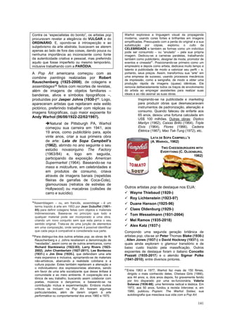 141
Contra os “especialistas do bonito”, os artistas pop
procuravam revelar a elegância do VULGAR e do
ORDINÁRIO. E, opondo-se à introspecção e ao
subjetivismo da arte abstrata, buscavam se aterem
apenas ao lado de fora das coisas, dando pouca ou
nenhuma importância ao inconsciente como fonte
da autenticidade criativa e pessoal, mas preferindo
aquilo que fosse imperfeito ou mesmo temporário,
inclusive trabalhando com a PARÓDIA.
A Pop Art americana começou com as
combine paintings realziadas por Robert
Rauschenberg (1925-2008), de colagens e
assemblages39 feitos com recortes de revistas,
além de imagens de objetos familiares –
bandeiras, alvos e símbolos tipográficos –,
produzidas por Jasper Johns (1930-)40. Logo,
apareceram artistas que rejeitaram este estilo
pictórico, preferindo trabalhar com réplicas ou
imagens fotográficas, cujo maior expoente foi
Andy Warhol (06/08/1922-22/02/1987).
➔Natural de Pittsburgh PA, Warhol
começou sua carreira em 1941, aos
19 anos, como publicitário para, após
vinte anos, criar a sua primeira obra
de arte: Lata de Sopa Campbell’s
(1962), abrindo no ano seguinte o seu
estúdio novaiorquino The Factory
(1963/84) e, logo em seguida,
participando da exposição American
Supermarket (1964). Baseando-se na
mass e midculture, em celebridades e
em produtos de consumo, criava
através de imagens banais (repetidas
fileiras de garrafas de Coca-Cola),
glamourosas (retratos de estrelas de
Hollywood) ou macabras (colisões de
carro e suicídio).
39
Assemblagem – ou, em francês, assemblage – é um
termo trazido à arte em 1953 por Jean Dubuffet (1901-
85) para definir colagens feitas com objetos e materiais
tridimensionais. Baseia-se no princípio que todo e
qualquer material pode ser incorporado a uma obra,
criando um novo conjunto sem que esta perca o seu
sentido original. Trata-se de uma junção de elementos
em uma composição, onde sempre é possível identificar
que cada peça é compatível e considerada sua parte.
40
Para distingui-los dos outros artistas pop, as obras de R.
Rauschenberg e J. Johns receberam a denominação de
“neodadás”, assim como as de outros americanos, como
Richard Stankiewicz (1922-93), Larry Rivers (1923-
2002), John Chamberlain (1927-2011), Lee Bontecou
(1931-) e Jim Dine (1935-), que defendiam uma arte
mais expansiva e inclusiva, apropriando-se de materiais
não-artísticos, abarcando a realidade cotidiana e a
cultura popular. Estes também rejeitavam a alienação e
o individualismo dos expressionistas abstratos, sendo
em favor de uma arte socializante que desse ênfase à
comunidade e ao meio ambiente. A cooperação era a
tônica de seu trabalho, buscando assim colaborar com
poetas, músicos e dançarinos; e baseando-se na
contribuição mútua e experimentação. Embora muitos
críticos os incluam na Pop Art, tiveram algumas
particularidades, além de darem origem à arte
performática ou comportamental dos anos 1960 e 1970.
Warhol explorava a linguagem visual da propaganda
moderna, usando cores fortes e brilhantes em imagens
simplificadas. Preocupado com a perda do original e a sua
substituição por cópias, explorou o culto da
CELEBRIDADE e também as formas como um indivíduo
pode ser consumido – ou “anulado” – pela sua própria
imagem. Dedicou-se a carreiras paralelas, trabalhando
também como publicitário, designer de moda, promotor de
eventos e cineasta41
. Posicionando-se primeiro como um
empresário e depois como artista, dedicava muito tempo e
talento à publicidade de modo a valorizar seu perfil – e,
portanto, seus preços. Assim, transformou sua “arte” em
uma empresa de sucesso, usando processos mecânicos
de impressão, como a serigrafia, de modo a obter uma
produção rápida de imagens (quase) idênticas. Ele
removia deliberadamente todos os traços de envolvimento
do artista ao empregar assistentes para realizar suas
ideais e ao não assinar as suas obras.
Inspirando-se na publicidade e marketing
para produzir obras que desmascaravam
instrumentos de padronização, alienação e
consumo. Quando faleceu de enfarte aos
65 anos, deixou uma fortuna calculada em
US$ 100 milhões. Outras obras: Díptico
Marilyn (1962), Caixas Brillo (1964), Triple
Elvis (1964), Flores (1966), Cadeira
Elétrica (1967), Mao Tsé-Tung (1972), etc.
Outros artistas pop de destaque nos EUA:
✓ Wayne Thiebaud (1920-)
✓ Roy Lichtenstein (1923-97)
✓ Duane Hanson (1925-96)
✓ Claes Oldenburg (1929-)
✓ Tom Wesselmann (1931-2004)
✓ Mel Ramos (1935-2018)
✓ Alex Katz (1937-)
Compondo uma segunda geração britânica de
artistas pop, cita-se sir Peter Thomas Blake (1930-)
, Allen Jones (1937-) e David Hockney (1937-), os
quais ainda exploram o glamour transitório e de
baixo custo trazido pela massificação. Outros
expoentes de destaque foram o italiano Concetto
Pozzati (1935-2017) e o alemão Sigmar Polke
(1941-2010), entre diversos pintores.
41
Entre 1963 e 1977, Warhol fez mais de 150 filmes,
dirigido o mais conhecido deles, Chelsea Girls (1966),
aos 44 anos; e, dois anos depois, foi gravemente ferido
por tiro disparado por uma ex-funcionária, Valeria
Solanas (1936-88); uma feminista radical e lésbica. Em
1972, aos 50 anos, fundou a revista Interview; e, em
1980, publicou Popism: The Warhol Sixties; sua
autobiografia que mesclava sua vida com a Pop Art.
LATA DE SOPA CAMPBELL’S
(A. WARHOL, 1962)
TWO CHEESEBURGUERS WITH
EVERYTHING (C. OLDENBURG,
1962)
 