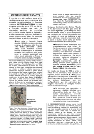 142
EXPRESSIONISMO FIGURATIVO
A incursão pop pelo realismo visual abriu
caminho para uma nova corrente de arte
europeia neoexpressionista e figurativa
chamada NEOFIGURATIVISMO, a qual
trouxe de volta, dos anos 1950 em diante,
a figuração artística por meio de
referências explícitas às condições
sociopolíticas atuais. Desde a Inglaterra,
artistas passaram a explorar a fealdade do
mundo pós-moderno, além de verdades
desconfortáveis, a solidão e a miséria.
➔Logo após a Segunda Guerra
Mundial (1939/45), surgiu em Londres
um grupo de artistas ao redor do pintor
John Bratby (19/07/1928 - 20/07/
1992), cujos trabalhos queriam
mostrar a devassidão e a desordem
causadas pelo conflito no país, assim
como a angústia existencial que
estava sendo abordada na França e
em outras países europeus na época.
Natural de Wimbledon (Londres), Bratby estudou,
entre 1949 e 1950, no Kingston College of Art, para
depois frequentar o Royal College of Art, em 1954,
aos 26 anos, onde conheceu a maioria dos seus
colegas, os quais iriam compartilhar seu interesse
por retratar o cotidiano britânico suburbano e
compor uma exposição coletiva na galeria Beaux
Arts de Londres. De grande impacto, esta exibição
foi associada ao Angry Young Men Movement42
; e
projetou Bratby e seu grupo ao sucesso. Bratby foi
casado com a pintora Jean Cooke (1927-2008)
entre 1953 e 1975; e também escritor novelista.
Embora seu trabalho tenha sido eclipsado pelo
advento da Pop Art, foi reconhecido a posterior,
inclusive com o apoio do postar Paul McCartner
(1942-), que o colecionou e posou para retratos.
42
Angry Young Men Movement (“Movimento dos Jovens
Raivosso”) foi um grupo de escritores britânicos dos
anos 1950, cujas obras expressavam a amargura das
classes baixas com relação ao sistema sociopolítico
imperante em seu tempo, além da mediocridade das
classes média e alta no segundo pós-guerra. Sua figura
central foi o ator e dramaturgo londrino John Osborne
(1924-92), cuja peça Look Back in Anger (1956) foi a
mais representativa do movimento. Além dele, outros
integrantes do grupo literário foram: Kingsley Amis
(1922-95), Bernard Kops (1926-), John Wain (1925-
94) e Alan Sillitoe (1928-2010), entre outros.
Bratby morreu de ataque acardíaco aos 64
anos, deixando viúva sua segunda
esposa Patti Rosenburg.Principais obras:
Kitchen Sink (1950), Still Life with Chip
Frier (1954), The Toilet (1955), Courtyard
with Washing (1956), Paul McCartner and
Flowers (1967), etc.
Designada de Kitschen Sink School (“Escola
da Pia de Cozinha”) em 1951 pelo crítico de
arte David Sylvester (1924-2001) com base
em uma tela de Bratby, o grupo neofigurativo
era composto por pintores provenientes em
sua maioria do norte da Inglaterra e que
tinham admiração pela obra neorrealista de L.
S. Lowry e outros, assim como por temas
industriais e referentes à classe operária.
➔Retratando cenas enfadonhas que
propositadamente nada tinham de
heroico, encanto ou beleza, suas telas
mostravam temas banais da vida
cotidiana, como banheiros e cozinhas
bagunçadas, assim como prédios e
quintais bombardeados. De traços
nervosos, contornos distorcidos e
pinceladas fortes, atualizava a
figuração expressionista. Além de
Bratby, também foram expoentes os
ingleses: Edward Middleditch (1923-
87), Derrick Greaves (1927-) e Jack
Smith (1928-2011), entre outros.
Em meados da década de 1950, o pintor e
crítico de arte americano, mas radicado na
Inglaterra, Ronald Brooks “R. B.” Kitaj (1932-
2007) somou aos integrantes da Kitschen Sink
School os nomes de outros artistas britânicos
que também trabalhavam com um
neofigurativismo que se expressava por
imagens provocativas da condição humana
em um mundo de mudança.
➔Ele escolheu para designá-los a
expressão LONDON SCHOOL para
diferenciá-los tanto da New York
School contemporânea, composta
pelos expressionistas abstratos dos
EUA, quanto da École de Paris, que
nomeava o grupo de artistas que viveu
na capital francesa no entre-guerras.
O NEOFIGURATIVISMO adotou como tema
principal a figura humana e seu ambiente, os quais
eram retratados de maneira crua e despojada, na
sua mera condição existencial e de uma forma
expressiva nunca antes vista. O Homem pós-
moderno passou a ser exposto de modo
incrivelmente realista e, por isto mesmo,
desconcertante. Influenciados pelo vorticismo de D.
Bomberg e inspirando-se em antigos mestres – de
Tiziano e Poussin a Van Eyck e Velázquez –, estes
pintores mantiveram as figuras apenas para
deformá-las, dobrá-las e dissecá-las, a fim de
revelar uma verdade abrupta além das aparências.
KITCHEN SINK
(JOHN BRATBY,
1950)
 