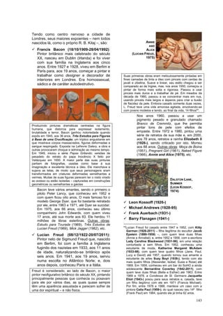 143
Tendo como centro nervoso a cidade de
Londres, seus maiores expoentes – nem todos
nascidos lá, como o próprio R. B. Kitaj –, são:
✓ Francis Bacon (18/10/1909-28/04/1992):
Pintor britânico mais celebrado do século
XX, nasceu em Dublin (Irlanda) e foi viver
com sua família na Inglaterra aos cinco
anos. Entre 1927 e 1928, viveu em Berlim e
Paris para, aos 19 anos, começar a pintar e
trabalhar como designer e decorador de
interiores em Londres. Era homossexual,
sádico e de caráter autodestrutivo.
Produzindo pinturas dramáticas centradas na figura
humana, que distorcia para expressar isolamento,
brutalidade e terror, Bacon ganhou notoriedade quando
expôs em 1945, aos 36 anos, Três Estudos para Figuras
à Base de uma Crucificação; um tríptico angustiante em
que mostrava corpos massacrados, figuras deformadas e
sangue respingado. Exposta na Lefrevre Galery, a obra e
outras provocaram choque e admiração ao mesmo tempo.
Em 1949, iniciou a série Papas Gritando; versões de
pesadelo do retrato do papa Inocêncio X feito por
Velázquez em 1650. A maior parte das suas pinturas
partiam de fotografias, usadas como base à sua
imaginação e excelente técnica a óleo. Ele manchava e
sujava as telas, de modo que seus personagens eram
transformados em criaturas deformadas semelhantes a
vermes. Muitas de suas figuras parecem ter o rosto virado
ao avesso ou estão isoladas – capturadas em construções
geométricas ou semelhantes a gaiolas
Bacon teve vários amantes, sendo o primeiro o
piloto Peter Lancy, que conheceu em 1952 e
com quem ficou oito anos. O mais famoso foi o
modelo George Dyer, que foi bastante retratado
por ele, entre 1963 e 1971, até Dyer se suicidar.
Em 1975, aos 66 anos, conheceu seu último
companheiro John Edwards, com quem viveu
17 anos, até sua morte aos 83. Ele herdou 11
milhões de libras esterlinas. Outras obras:
Estudo para Tourada (1969), Três Estudos de
Lucian Freud (1969), Mick Jagger (1982), etc.
✓ Lucian Freud (08/12/1922-20/07/2011):
Pintor neto de Sigmund Freud que, nascido
em Berlim, foi com a família à Inglaterra
fugindo dos nazistas em 1933, aos 11 anos
de idade, naturalizando-se britânico após
seis anos. Em 1941, aos 19 anos, serviu
numa escolta no Atlântico Norte; e, dois
anos depois, conheceu Paris e a Itália.
Freud é considerado, ao lado de Bacon, o maior
pintor neofigurativo britânico do século XX, pintando
principalmente pessoas que conhecia ou posavam
para ele por vários dias, as quais quase sempre
têm uma aparência assustada e parecem sofrer de
uma dor espiritual – e não física.
Suas primeiras obras eram meticulosamente pintadas em
finas camadas de tinta a óleo com pinceis com cerdas de
javali e zibelina. Suave e linear, seu estilo chegou a ser
comparado ao de Ingres, mas, nos anos 1950, começou a
pintar de forma mais solta e rigorosa. Passou a usar
pinceis mais duros e a trabalhar de pé. Em meados da
década de 1960, passou a se concentrar mais em nus,
usando pinceis mais largos e ásperos para criar a ilusão
de flacidez da pele. Embora casado somente duas vezes,
L. Freud teve uma vida amorosa agitada, envolvendo-se
com jovens modelos e tendo, ao final da vida, 14 filhos43
.
Nos anos 1960, passou a usar um
pigmento pesado e granulado chamado
Branco de Cremmitz, que lhe permitia
pintar tons de pele com efeitos de
empaste. Entre 1972 e 1980, pintou uma
série de retratos de sua mãe e, em 2000,
aos 78 anos, retratos a rainha Elizabeth II
(1926-), sendo criticado por isto. Morreu
aos 88 anos. Outras obras: Moça de Boina
(1951), Pregnant Girl (1961), Naked Figure
(1966), Annie and Alice (1975), etc.
✓ Leon Kossoff (1926-)
✓ Michael Andrews (1928-95)
✓ Frank Auerbach (1931-)
✓ Barry Flanagen (1941-)
43
Lucian Freud foi casado entre 1947 e 1952, com Kitty
Garman (1926-2011) – filha ilegítima do escultor Jacob
Epstein (1880-1959) –, com quem teve duas filhas
(Annie e Annabel); e, entre 1952 e 1958, com a escritora
Lady Caroline Blackwood (1931-96), em uma relação
conturbada e sem filhos. Em 1952, conheceu uma
estudante de moda, Katherine Margaret McAdam
(1933-98), com quem teve quatro filhos (Jane, Paul,
Lucy e David) até 1957, quando tornou sua amante a
estudante de artes Suzy Boyt (1938-), tendo com ela
mais quatro filhos (Alexander, Isobel, Susie e Rose) até
1969. Em 1959, conheceu em um bar do SoHO a ainda
adolescente Bernardine Coverley (1942-2011), com
quem teve duas filhas (Bella e Esther) até 1963. Entre
1969 e 1978, a Condessa de St. Germans Jacquetta
Eliot (1943-) posou para seus retratos e, casada, teve
um filho ilegítimo com ele em 1971 (Francis Michael).
Por fim, entre 1978 e 1988, manteve um caso com a
pintora Celia Paul (1959-), do qual nasceu seu 14º filho
(Frank Paul) em 1984, quando ele já tinha 62 anos.
ANNIE
AND
ALICE
(LUCIAN FREUD,
1975)
DALSTON LANE,
SUMMER
(LEON KOSSOF,
1974)
 