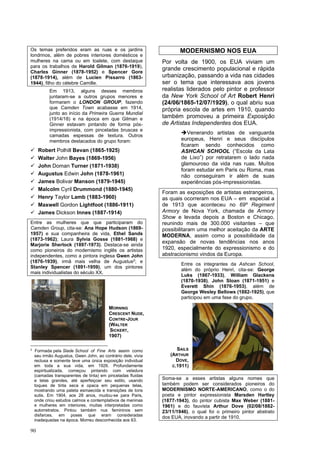 90
Os temas preferidos eram as ruas e os jardins
londrinos, além de pobres interiores domésticos e
mulheres na cama ou em toalete, com destaque
para os trabalhos de Harold Gilman (1876-1919),
Charles Ginner (1878-1952) e Spencer Gore
(1878-1914), além de Lucien Pissarro (1863-
1944), filho do célebre Camille.
Em 1913, alguns desses membros
juntaram-se a outros grupos menores e
formaram o LONDON GROUP, fazendo
que Camden Town acabasse em 1914,
junto ao início da Primeira Guerra Mundial
(1914/18) e na época em que Gilman e
Ginner estavam pintando de forma pós-
impressionista, com pinceladas bruscas e
camadas espessas de textura. Outros
membros destacados do grupo foram:
✓ Robert Polhill Bevan (1865-1925)
✓ Walter John Bayes (1869-1956)
✓ John Doman Turner (1871-1938)
✓ Augustus Edwin John (1878-1961)
✓ James Bolivar Manson (1879-1945)
✓ Malcolm Cyril Drummond (1880-1945)
✓ Henry Taylor Lamb (1883-1960)
✓ Maxwell Gordon Lightfoot (1886-1911)
✓ James Dickson Innes (1887-1914)
Entre as mulheres que que participaram do
Camden Group, cita-se: Ana Hope Hudson (1869-
1957) e sua companheira de vida, Ethel Sands
(1873-1962); Laura Sylvia Gosse (1881-1968) e
Marjorie Sherlock (1897-1973). Destaca-se ainda
como pioneiros do modernismo inglês os artistas
independentes, como a pintora inglesa Gwen John
(1876-1939), irmã mais velha de Augustus2
; e
Stanley Spencer (1891-1959), um dos pintores
mais individualistas do século XX.
2
Formada pela Slade School of Fine Arts assim como
seu irmão Augustus, Gwen John, ao contrário dele, vivia
reclusa e somente teve uma única exposição individual
em toda a sua vida, em 1926. Profundamente
espiritualizada, começou pintando com veladura
(camadas transparentes de tinta) em pinceladas fluidas
e telas grandes, até aperfeiçoar seu estilo, usando
toques de tinta seca e opaca em pequenas telas,
mostrando uma paleta esmaecida e transições de tons
sutis. Em 1904, aos 28 anos, mudou-se para Paris,
onde criou estudos calmos e contemplativos de meninas
e mulheres em interiores, muitas interpretadas como
autorretratos. Pintou também nus femininos sem
disfarces, em poses que eram consideradas
inadequadas na época. Morreu desconhecida aos 63.
MODERNISMO NOS EUA
Por volta de 1900, os EUA viviam um
grande crescimento populacional e rápida
urbanização, passando a vida nas cidades
ser o tema que interessava aos jovens
realistas liderados pelo pintor e professor
da New York School of Art Robert Henri
(24/06/1865-12/07/1929), o qual abriu sua
própria escola de artes em 1910, quando
também promoveu a primeira Exposição
de Artistas Independentes dos EUA.
➔Venerando artistas de vanguarda
europeus, Henri e seus discípulos
ficaram sendo conhecidos como
ASHCAN SCHOOL (“Escola da Lata
de Lixo”) por retratarem o lado nada
glamouroso da vida nas ruas. Muitos
foram estudar em Paris ou Roma, mas
não conseguiram ir além de suas
experiências pós-impressionistas.
Foram as exposições de artistas estrangeiros,
as quais ocorreram nos EUA – em especial a
de 1913 que aconteceu no 69º Regiment
Armory de Nova York, chamada de Armory
Show e levada depois a Boston e Chicago,
reunindo mais de 300.000 visitantes – que
possibilitaram uma melhor aceitação da ARTE
MODERNA, assim como a possibilidade da
expansão de novas tendências nos anos
1920, especialmente do expressionismo e do
abstracionismo vindos da Europa.
Entre os integrantes da Ashcan School,
além do próprio Henri, cita-se: George
Luks (1867-1933), William Glackens
(1870-1938), John Sloan (1871-1951) e
Everett Shin (1876-1953), além de
George Wesley Bellows (1882-1925), que
participou em uma fase do grupo.
Soma-se a esses artistas alguns nomes que
também podem ser considerados pioneiros do
MODERNISMO NORTE-AMERICANO, como o do
poeta e pintor expressionista Marsden Hartley
(1877-1943), do pintor cubista Max Weber (1881-
1961) e do fauvista Arthur Dove (02/08/1882-
23/11/1946), o qual foi o primeiro pintor abstrato
dos EUA, inovando a partir de 1910.
MORNING
CRESCENT NUDE,
CONTRE-JOUR
(WALTER
SICKERT,
1907)
SAILS
(ARTHUR
DOVE,
C.1911)
 