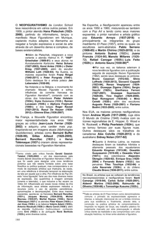 144
O NEOFIGURATIVISMO da London School
teve ressonância em vários outros países. Em
1959, o pintor alemão Hans Platschek (1923-
2000), partindo do informalismo, lançou o
manifesto Neue Figurationen em Munique,
captando muitos adeptos na Alemanha ao
resgatar a função expressiva e social da arte
através de um desenho denso e complexo, de
bases existencialistas.
➔Além de Platschek, integraram a nova
vertente o alemão Helmut H. P. “HAP”
Grieshaber (1909-81) e seus alunos na
Kunstakademie Karlsruhe: Heinz Schanz
(1927-2003), Horst Antes (1936-) e Dieter
Krieg (1937-2005), além do escultor
Wilhelm Loth (1920-93). Na Áustria, os
maiores expoentes foram Franz Ringel
(1940-2011) e Peter Pongratz (1940-).
Outro destaque foi o artista polaco Jan
Lebenstein (1930-99).
Na Holanda e na Bélgica, o movimento foi
chamado Nieuwe Figuratie e sofreu
influências da corrente francesa da
Figuration Narrative44
, contando com as
obras dos holandeses Pieter Holstein
(1934-), Sipke Huismans (1938-), Reinier
Lucassen (1939-) e Alphons Freijmuth
(1940-); e dos belgas Roger Raveel
(1921-2013), Raoul De Keyser (1930-
2012) e Etienne Elias (1936-2007).
Na França, a Nouvelle Figuration encontrou
maior representatividade nos anos 1960
graças ao crítico Jean-Louis Ferrier (1926-
2002) e adquiriu uma caráter mais pop.
Inspirando-se em imagens atuais (Mythologies
Quotidiennes), artistas como Bernard Buffet
(1928-99), Gilles Aillaud (1928-2005),
Bernard Rancillac (1931-) e Hervé
Télémaque (1937-) criaram obras representa-
cionais baseadas na Figuration Narrative.
44
Termo criado pelo crítico francês Gerald Gassiot-
Talabot (1929-2002) – um dos responsáveis pela
mostra Bande Dessinée et Figuration Narrative (1965) –
que foi usado para designar uma nova tendência
pictórica que não estaria fundada sobre uma base
filosófica ou política qualquer, mas corresponderia a um
modo de expressão artística que implicaria, às vezes,
em uma referência à dimensão temporal na elaboração
da tela por aquele que a olha. Por influência da Pop Art,
esta “nova figuração” faria uso dos mais diversos meios
de expressão, dos quadrinhos à imagem animada
(cinema e televisão), o que inclusive a fez recainr na
Video Art. Influenciado por essas novas mídias da Era
da Informação, seus artistas exploraram métodos e
recursos como o uso de grandes panorâmicas,
aproximações e decomposições. Entre seus maiores
expoentes, aponta-se: os franceses Bernard Rancillac
(1931-), Jacques Monory (1934-2018), Michel
Macreau (1935-97), Martial Raysse (1936-), Hervé
Télémaque (1937-); os alemães Peter Klasen (1935-) e
Jan Voss (1936-); e os italianos Valerio Adami (1935-),
Antonio Recalcati (1938-) e Mario Ceroli (1938-); além
do islandês Guðmundur Guðmundsson, conhecido
como Erró (1932-) e do português René Bertholo
(1935-), entre diversos outros.
Na Espanha, a Neofiguración apareceu entre
os anos 1950 e 1960, misturando-se também
com a Pop Art e tendo como seus maiores
expoentes: o pintor narrativo e artista gráfico
pop Eduardo Arroyo (1937-2018) e
principalmente os integrantes do grupo
madrilenho El Paso (1957), entre os quais: os
escultores semi-abstratos Pablo Serrano
(1908-85) e Martín Chirino (1925-2019); e os
pintores Antonio Suárez (1923-), Juana
Francés (1924-90), Manolo Millares (1926-
72), Rafael Canogar (1935-), Luis Feito
(1929-) e Antonio Saura (1930-88)45
.
➔Por sua vez, os italianos aderiram à
nova tendência figurativa com a publicação
seguida de exposição Nuova Figurazione
(1962), sendo seus destaques os pintores:
Bruno Cassinari (1912-92), Silvio
Loffredo (1920-2013), Giovanni Cappelli
(1923-94), Renzo Vespignani (1924-
2001), Giuseppe Zigaina (1924-), Sergio
Vacchi (1925-), Gianfranco Ferroni
(1927-2001), Giuseppe Guerreschi
(1929-85), Tino Vaglieri (1929-2000),
Bepi Romagnoni (1930-64) e Mino
Ceretti (1930-); além dos escultores
Augusto Perez (1929-2001) e Floriano
Bodini (1933-2005), entre outros.
Nos EUA, os maiores pintores neofigurativos
foram Andrew Wyeth (1917-2009), cuja obra
O Mundo de Cristina (1948) rivaliza com os
ícones regionalistas de E. Hopper, G. Wood e
N. Rockwell; e Philip Pearlstein (1924-), que
se tornou famoso por suas figuras nuas.
Outros destaques sãos os trabalhos do
canadense Alex Colville (1920-2013) e do
australiano Sidney Nolan (1917-92)
➔Quanto à América Latina, os maiores
destaques foram os trabalhos híbridos e
altamente pessoais dos equatorianos
Eduardo Kingman (1913-98), Oswaldo
Guayasamín (1919-99) e Oswaldo Viteri
(1931-); dos colombianos Alejandro
Obregón (1920-92), Enrique Grau (1920-
2004) e Fernando Botero (1932-); das
peruanas Tilsa Tzuchiya (1932-84) e
Julia Navarrete (1938-); e do chileno
Claudio Bravo (1936-2011), entre outros.
No Brasil, os artistas que se voltaram às tendências
neo-expressionistas e neofigurativas foram: Iberê
Camargo (1918-94), Carlos Scliar (1920-2001),
Aldemir Martins (1922-2006), Raimundo de
Oliveira (1930-66) e Tomoshige Kusumo (1935-).
45
Todo os artistas de El Paso tinham como denominadores
comuns: o primado da expressividade agressiva e
intensa; a redução intencional da cor a limites mínimos
para sua existência e, finalmente, através dela, a
convicção na poética artística do comprometimento.
Inspirado no legado de Goya, seu trabalho plástico foi
justamente marcado por esta preocupação e atitude
crítica diante da realidade e seu compromisso com uma
situação histórica, no limiar entre abstrato e figurativo.
 