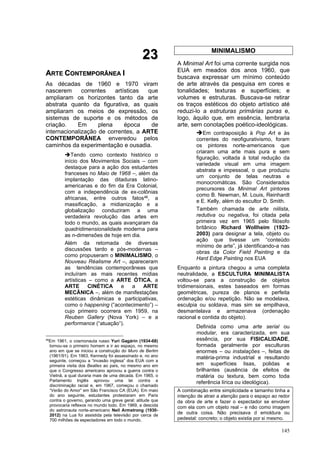 145
2
23
3
A
AR
RT
TE
E C
CO
ON
NT
TE
EM
MP
PO
OR
RÂ
ÂN
NE
EA
A I
I
As décadas de 1960 e 1970 viram
nascerem correntes artísticas que
ampliaram os horizontes tanto da arte
abstrata quanto da figurativa, as quais
ampliaram os meios de expressão, os
sistemas de suporte e os métodos de
criação. Em plena época de
internacionalização de correntes, a ARTE
CONTEMPORÂNEA enveredou pelos
caminhos da experimentação e ousadia.
➔Tendo como contexto histórico o
início dos Movimentos Sociais – com
destaque para a ação dos estudantes
franceses no Maio de 1968 –, além da
implantação das ditaduras latino-
americanas e do fim da Era Colonial,
com a independência de ex-colônias
africanas, entre outros fatos46, a
massificação, a midianização e a
globalização conduziram a uma
verdadeira revolução das artes em
todo o mundo, as quais avançaram da
quadridimensionalidade moderna para
as n-dimensões de hoje em dia.
Além da retomada de diversas
discussões tardo e pós-modernas –
como propuseram o MINIMALISMO, o
Nouveau Réalisme Art –, apareceram
as tendências contemporâneas que
incluíram as mais recentes mídias
artísticas – como a ARTE ÓTICA, a
ARTE CINÉTICA e a ARTE
MECÂNICA –, além de manifestações
estéticas dinâmicas e participativas,
como o happening (“acontecimento”) –
cujo primeiro ocorrera em 1959, na
Reuben Gallery (Nova York) – e a
performance (“atuação”).
46
Em 1961, o cosmonauta russo Yuri Gagárin (1934-68)
tornou-se o primeiro homem a ir ao espaço, no mesmo
ano em que se iniciou a construção do Muro de Berlim
(1961/91). Em 1963, Kennedy foi assassinado e, no ano
seguinte, começou a “invasão inglesa” dos EUA com a
primeira visita dos Beatles ao país, no mesmo ano em
que o Congresso americano aprovou a guerra contra o
Vietnã, a qual duraria mais de uma década. Em 1965, o
Parlamento Inglês aprovou uma lei contra a
discriminação racial e, em 1967, começou o chamado
“Verão do Amor” em São Francisco CA (EUA). Em maio
do ano seguinte, estudantes protestaram em Paris
contra o governo, gerando uma greve geral; atitude que
provocaria reflexos no mundo todo. Em 1969, a descida
do astronauta norte-americano Neil Armstrong (1930-
2012) na Lua foi assistida pela televisão por cerca de
700 milhões de espectadores em todo o mundo.
MINIMALISMO
A Minimal Art foi uma corrente surgida nos
EUA em meados dos anos 1960, que
buscava expressar um mínimo conteúdo
de arte através da pesquisa em cores e
tonalidades; texturas e superfícies; e
volumes e estruturas. Buscava-se retirar
os traços estéticos do objeto artístico até
reduzi-lo a estruturas primárias puras e,
logo, àquilo que, em essência, lembraria
arte, sem conotações poético-ideológicas.
➔Em contraposição à Pop Art e às
correntes do neofigurativismo, foram
os pintores norte-americanos que
criaram uma arte mais pura e sem
figuração, voltada à total redução da
variedade visual em uma imagem
abstrata e impessoal, o que produziu
um conjunto de telas neutras e
monocromáticas. São Considerados
precursores da Minimal Art pintores
como B. Newman, M. Louis, Reinhardt
e E. Kelly, além do escultor D. Smith.
Também chamada de arte niilista,
redutiva ou negativa, foi citada pela
primeira vez em 1965 pelo filósofo
britânico Richard Wollheim (1923-
2003) para designar a tela, objeto ou
ação que tivesse um “conteúdo
mínimo de arte”, já identificando-a nas
obras da Color Field Painting e da
Hard Edge Painting nos EUA
Enquanto a pintura chegou a uma completa
neutralidade, a ESCULTURA MINIMALISTA
voltou-se para a construção de objetos
tridimensionais, estes baseados em formas
geométricas, pureza de planos e perfeita
ordenação e/ou repetição. Não se modelava,
esculpia ou soldava, mas sim se empilhava,
desmantelava e armazenava (ordenação
racional e contida do objeto).
Definida como uma arte serial ou
modular, era caracterizada, em sua
essência, por sua FISICALIDADE,
formada geralmente por esculturas
enormes – ou instalações –, feitas de
matéria-prima industrial e resultando
em superfícies lisas, polidas e
brilhantes (ausência de efeitos de
matéria ou textura, bem como toda
referência lírica ou ideológica).
A combinação entre simplicidade e tamanho tinha a
intenção de atrair a atenção para o espaço ao redor
da obra de arte e fazer o espectador se envolver
com ela com um objeto real – e não como imagem
de outra coisa. Não precisava d emoldura ou
pedestal: concreto; o objeto existia por si mesmo.
 