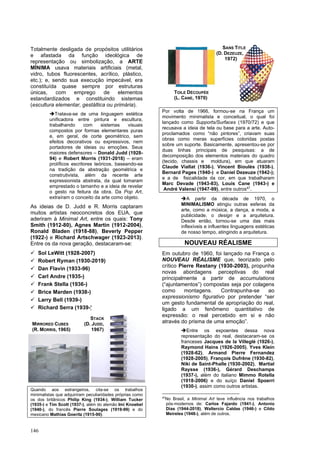 146
Totalmente desligada de propósitos utilitários
e afastada da função ideológica de
representação ou simbolização, a ARTE
MÍNIMA usava materiais artificiais (metal,
vidro, tubos fluorescentes, acrílico, plástico,
etc.); e, sendo sua execução impecável, era
constituída quase sempre por estruturas
únicas, com emprego de elementos
estandardizados e constituindo sistemas
(escultura elementar, gestáltica ou primária).
➔Tratava-se de uma linguagem estética
unificadora entre pintura e escultura,
trabalhando com sistemas visuais
compostos por formas elementares puras
e, em geral, de corte geométrico, sem
efeitos decorativos ou expressivos, nem
portadores de ideias ou emoções. Seus
maiores defensores – Donald Judd (1928-
94) e Robert Morris (1931-2018) – eram
prolíficos escritores teóricos, baseando-se
na tradição da abstração geométrica e
construtivista, além da recente arte
expressionista abstrata, da qual tomaram
emprestado o tamanho e a ideia de revelar
o gesto na feitura da obra. Da Pop Art,
extraíram o conceito da arte como objeto.
As ideias de D. Judd e R. Morris captaram
muitos artistas neoconcretos dos EUA, que
aderiram à Minimal Art, entre os quais: Tony
Smith (1912-80), Agnes Martin (1912-2004),
Ronald Bladen (1918-88), Beverly Pepper
(1922-) e Richard Artschwager (1923-2013).
Entre os da nova geração, destacaram-se:
✓ Sol LeWitt (1928-2007)
✓ Robert Ryman (1930-2019)
✓ Dan Flavin (1933-96)
✓ Carl Andre (1935-)
✓ Frank Stella (1936-)
✓ Brice Marden (1938-)
✓ Larry Bell (1939-)
✓ Richard Serra (1939-)
Quando aos estrangeiros, cita-se os trabalhos
minimalistas que adquiriram peculiaridades próprias como
os dos britânicos Philip King (1934-), William Tucker
(1935-) e Tim Scott (1937-), além do alemão Imi Knoebel
(1940-), do francês Pierre Soulages (1919-99) e do
mexicano Mathias Goeritz (1915-90).
Por volta de 1966, formou-se na França um
movimento minimalista e conceitual, o qual foi
lançado como Supports/Surfaces (1970/72) e que
recusava a ideia de tela ou base para a arte. Auto-
proclamados como “não pintores”, criavam suas
obras como meras superfícies coloridas postas
sobre um suporte. Basicamente, apresentou-se por
duas linhas principais de pesquisas: a de
decomposição dos elementos materiais do quadro
(tecido, chassis e moldura), em que atuaram
Claude Viallat (1936-), Vincent Bioulès (1938-),
Bernard Pages (1940-) e Daniel Dezeuze (1942-);
e a de fisicalidade da cor, em que trabalharam
Marc Devade (1943-83), Louis Cane (1943-) e
André Valensi (1947-99), entre outros47
.
➔A partir da década de 1970, o
MINIMALISMO atingiu outras esferas da
arte, como a música, a dança, a moda, a
publicidade, o design e a arquitetura.
Desde então, tornou-se uma das mais
inflexíveis e influentes linguagens estéticas
de nosso tempo, atingindo a arquitetura.
NOUVEAU RÉALISME
Em outubro de 1960, foi lançado na França o
NOUVEAU RÉALISME que, teorizado pelo
crítico Pierre Restany (1930-2003), propunha
novas abordagens perceptivas do real
principalmente a partir de accumulations
(“ajuntamentos”) compostas seja por colagens
como montagens. Contrapunha-se ao
expressionismo figurativo por pretender “ser
um gesto fundamental de apropriação do real,
ligado a um fenômeno quantitativo de
expressão: o real percebido em si e não
através do prisma de uma emoção”.
➔Entre os expoentes dessa nova
representação do real, destacaram-se os
franceses Jacques de la Villeglé (1926-),
Raymond Hains (1926-2005), Yves Klein
(1928-62), Armand Pierre Fernandez
(1928-2005), François Dufrêne (1930-82),
Niki de Saint-Phalle (1930-2002), Martial
Raysse (1936-), Gérard Deschamps
(1937-), além do italiano Mimmo Rotella
(1918-2006) e do suíço Daniel Spoerri
(1930-), assim como outros artistas.
47
No Brasil, a Minimal Art teve influência nos trabalhos
pós-modernos de: Carlos Fajardo (1941-), Antonio
Dias (1944-2018), Waltercio Caldas (1946-) e Cildo
Meireles (1948-), além de outros.
STACK
MIRRORED CUBES (D. JUDD,
(R. MORRIS, 1965) 1967)
TOILE DÉCOUPÉE
(L. CANE, 1970)
SANS TITLE
(D. DEZEUZE,
1972)
 