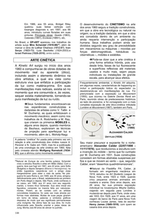 148
Em 1986, aos 55 anos, Bridget Riley
quebrou suas listras verticais com
losangos diagonais e, em 1997, aos 66
anos, introduziu curvas floradas em suas
pinturas. Principais obras: Queda (1963),
Catarata (1967), Ecclesia (19851), etc.
No Brasil, a OP-ART apareceu nos trabalhos da
artista suíça Mira Schendel (1919-88)49
, além de
marcar a obra de Lothar Charoux (1912-87), Ivan
Serpa (1923-73), Luiz Sacilotto (1924-2003) e
Israel Pedrosa (1926-2016), entre outros.
ARTE CINÉTICA
A Kinetic Art surgiu no início dos anos
1960 e compunha-se de obras dotadas de
movimento real ou aparente (ótico),
incluindo assim o elemento dinâmico na
obra artística, a qual era vista como
estrutura viva que enfatiza a participação
da luz como matéria-prima. Em suas
manifestações mais radicais, existia só no
momento que era consumida e, às vezes,
sequer existia materialmente, tornando-se
pura manifestação de luz ou ruído.
➔Seus fundamentos encontravam-se
nas experiências construtivistas e
dadaístas de artistas como V. Tatlin e
M. Duchamp, as quais enfatizavam o
movimento mecânico, assim como nos
trabalhos de A. Rodchenko e M. Ray,
que criaram os primeiros MÓBILES e,
alguns anos depois, quando membros
da Bauhaus, exploraram as técnicas
de projeção para aperfeiçoar luz e
movimento, além de L. Moholy-Nagy
A palavra “cinética” foi usada pela primeira vez em
relação à arte construtivista dos irmãos russos A.
Pevsner e N. Gabo em 1920, mas foi a publicação
de uma cronologia da arte cinética em 1960, feita
pelo cineasta alemão Wolfgang Ramsbott (1934-
91), que a afirmou como movimento estético.
49
Natural de Zurique de uma família judaica, Schendel
viveu e estudou filosofia e artes em Milão (Itália). Com a
guerra, teve que fugir em 1941, aos 22 anos, para Sofia
(Bulgária) e depois Sarajevo (Bósnia e Herzegovina), na
então Iugoslávia, casando-se com o amigo Josip
Hargersheimer para obter o visto de saída. No pós-
guerra foi para Roma e, em 1949, aos 30 anos, emigrou
definitivamente para o Brasil, estabelecendo-se primeiro
em Porto Alegre e depois, São Paulo, onde conheceu e
se casou, em 1960, aos 41 anos com seu segundo
marido, o livreiro Knut Schendel. Sua obra inicial era
figurativa, composta na maioria feita por naturezas-
mortas. Porém, ao ter contato com os artistas
concretistas brasileiros, foi cada vez mais atraída por
formas mais abstratas. Muitas de suas peças giraram
em torno de letras, palavras e símbolos gráficos
dispostos de modo que seu significado permanecesse
uma incógnita. Na última fase da sua obra, foi muito
influenciada pela filosofia oriental e pelas ideias de
Jung. Morreu aos 69 anos de câncer no pulmão.
O desenvolvimento do CINETISMO na arte
dos anos 1960 seguiu a tradição construtivista,
em que a obra era tecnológica ou natural na
origem; ou a tradição dadaísta, em que a obra
era concebida dentro de um ambiente ou
ainda requeria intervenção e participação
humana. Seus trabalhos podiam ainda ser
divididos segundo seu grau de previsibilidade
em: mecanismos ou máquinas – movidas por
forças eletromagnéticas, hidráulicas ou
cibernéticas –, móbiles e estábiles.
➔Pode-se dizer que a arte cinética é
uma forma artística híbrida, pois usa
desde tinta, faixas de luz fluorescente
e superfícies reflexivas até materiais
usados e muito mais, sejam peças
individuais ou instalações de grande
escala, para alcançar seus efeitos.
Frequentemente ambiental, a Kinetic Art adquiria,
em algumas vezes, características de happening ao
incluir a participação lúdica do espectador ou
desdobrando-se em manifestações de rua. Foi
prenunciada com a exposição Le Mouvement
(1955), que ocorreu na Galerie Denise René em
Paris, reunindo obras de predecessores históricos
ao lado de pioneiros; e foi consagrada com a mais
completa exposição de arte ótico-cinética intitulada
Lumiére et Mouvement (1967), também em Paris.
Seu maior precursor e expoente foi o norte-
americano Alexander Calder (22/07/1898 -
11/11/1976), que revolucionou a escultura com
a invenção do móbile – termo que foi cunhado
por M. Duchamp em 1931. Suas construções
consistem em formas abstratas suspensas por
fios e que se movem ao vento – que, segundo
Calder, eram “desenhos quadridimensionais”.
➔Natural da Filadélfia PA, Calder, já
formado em engenharia mecânica em
1919, estudou na Art Students League de
Nova York, entre 1923 e 1926, quando
criou pequenos animais animados em
madeira e arame. Dois anos depois, aos
28 anos, fez sua primeira exposição
individual na novaiorquina Weyhe Gallery,
viajando em seguida para Londres e
mudando-se depois para Paris, onde viveu
até 1933. Em 1929, aos 31 anos, em uma
viagem de barco de Paris para Nova York
conheceu Louise James, neta do escritor
Henry James (1849-1916), com quem se
casaria dois anos depois.
THE “Y”
(1960)
ALEXANDER CALDER
UNTITLED (1934)
 