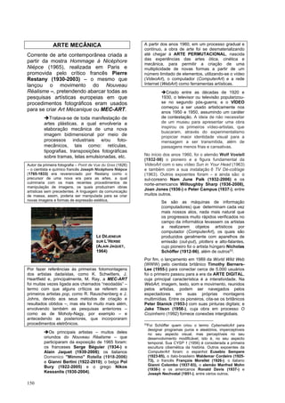150
ARTE MECÂNICA
Corrente de arte contemporânea criada a
partir da mostra Hommage à Nicéphore
Niépce (1965), realizada em Paris e
promovida pelo crítico francês Pierre
Restany (1930-2003) – o mesmo que
lançou o movimento do Nouveau
Réalisme –, pretendendo abarcar todas as
pesquisas artísticas europeias em que
procedimentos fotográficos eram usados
para se criar Art Mécanique ou MEC-ART.
➔Tratava-se de toda manifestação de
artes plásticas, a qual envolveria a
elaboração mecânica de uma nova
imagem bidimensional por meio de
processos industriais e/ou foto-
mecânicos, tais como: retículas,
tipografias, transposições fotográficas
sobre tramas, telas emulsionadas, etc.
Autor da primeira fotografia – Point de Vue du Gras (1826)
– o cientista e químico francês Joseph Nicéphore Niépce
(1765-1833) era reverenciado por Restany como o
precursor de uma nova era para as artes, a qual
culminaria com os mais recentes procedimentos de
manipulação de imagens, os quais produziram obras
artísticas sem precedentes. A linguagem da comunicação
de massa, assim, poderia ser manipulada para se criar
novas imagens e formas de expressão estética,
Por fazer referências às primeiras fotomontagens
dos artistas dadaístas, como K. Schwitters, J.
Heartfield e, principalmente, M. Ray, a MEC-ART
foi muitas vezes ligada aos chamados “neodadás” –
termo com que alguns críticos se referem aos
primeiros artistas pop, como R. Rauschenberg e J.
Johns, devido aos seus métodos de criação e
resultados obtidos –, mas ela foi muito mais além,
envolvendo também as pesquisas anteriores –
como as de Moholy-Nagy, por exemplo – e
antecedendo as posteriores, que incorporaram
procedimentos eletrônicos.
➔Os principais artistas – muitos deles
oriundos do Nouveau Réalisme – que
participaram da exposição de 1965 foram:
os franceses Serge Béguier (1934-) e
Alain Jaquet (1939-2008); os italianos
Domenico "Mimmo" Rotella (1918-2006)
e Gianni Bertini (1922-2010); o belga Pol
Bury (1922-2005) e o grego Nikos
Kessanlis (1930-2004).
A partir dos anos 1960, em um processo gradual e
contínuo, a obra de arte foi se desmaterializando
até chegar à ARTE PERMUTACIONAL, nascida
das experiências das artes ótica, cinética e
mecânica, para permitir a criação de uma
multiplicidade de novas formas a partir de um
número limitado de elementos, utilizando-se o vídeo
(VideoArt), o computador (ComputerArt) e a rede
Internet (WebArt) como ferramentas artísticas.
➔Criado entre as décadas de 1920 e
1930, o televisor ou televisão popularizou-
se no segundo pós-guerra; e o VÍDEO
começou a ser usado artisticamente nos
anos 1950 e 1950, assumindo um caráter
de contestação. A ideia de não necessitar
de um museu para apresentar uma obra
inspirou os primeiros vídeo-artistas, que
buscaram, através do experimentalismo
propiciar maior identidade visual para a
mensagem a ser transmitida, além de
passagens menos frias e cansativas.
No início dos anos 1960, foi o alemão Wolf Vostell
(1932-98) o pioneiro e a figura fundamental da
VideoArt com o seu vídeo Sun in Your Head (1963)
e também com a sua instalação 6 TV Dé-coll/age
(1963). Outros expoentes foram – e ainda são: o
sul-coreano Nam June Paik (1932-2006) e os
norte-americanos Willoughby Sharp (1936-2008),
Joan Jones (1936-) e Peter Campus (1937-), entre
muitos outros.
Se são as máquinas de informação
(computadores) que determinam cada vez
mais nossos atos, nada mais natural que
os progressos muito rápidos verificados no
campo da informática levassem os artistas
a realizarem objetos artísticos por
computador (ComputerArt), os quais são
produzidos geralmente com aparelhos de
emissão (out-put), plotters e alto-falantes,
cujo pioneiro foi o artista húngaro Nicholas
Schöffer (1912-96), além de outros53
.
Por fim, o lançamento em 1989 da World Wild Web
(WWW) pelo cientista britânico Timothy Berners-
Lee (1955-) para conectar cerca de 5.000 usuários
foi o primeiro passou para a era da ARTE DIGITAL,
cuja principal característica é a interatividade. Na
WebArt, imagem, texto, som e movimento, reunidos
pelos artistas, podem ser navegados pelos
espectadores em suas próprias montagens
multimídias. Entre os pioneiros, cita-se os britânicos
Peter Stanick (1953-) com suas pinturas digitais; e
Jake Tilson (1958-), cuja obra em processo O
Cozinheiro (1992) fornece conexões interglobais.
53
Foi Schöffer quem criou o termo CyberneticArt para
designar programas puros e aleatórios, imperceptíveis
no seu aspecto visual, mas perceptíveis no seu
desenvolvimento modificável, isto é, no seu aspecto
temporal. Sua CYSP 1 (1956) é considerada a primeira
escultura cibernética da história. Outros expoentes da
ComputerArt foram: o espanhol Eusebio Sempere
(1923-85), o ítalo-brasileiro Waldemar Cordeiro (1925-
73), o francês François Morellet (1926-); o italiano
Gianni Colombo (1937-93), o alemão Manfred Mohn
(1938-) e os americanos Ronald Davis (1937-) e
Joseph Nechvatal (1951-), entre vários outros.
LE DÉJENEUR
SUR L’HERBE
(ALAIN JAQUET,
1964)
 