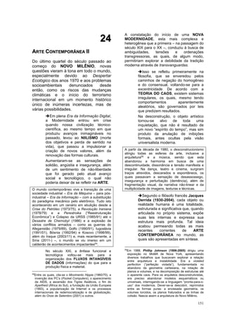 151
2
24
4
A
AR
RT
TE
E C
CO
ON
NT
TE
EM
MP
PO
OR
RÂ
ÂN
NE
EA
A I
II
I
Do último quartel do século passado ao
começo do NOVO MILÊNIO, novas
questões vieram à tona em todo o mundo,
especialmente devido ao Despertar
Ecológico dos anos 1970 e aos problemas
socioambientais denunciados desde
então, como os riscos das mudanças
climáticas e o início do terrorismo
internacional em um momento histórico
único de inúmeras incertezas, mas de
várias possibilidades.
➔Em plena Era da Informação Digital,
a Modernidade entrou em crise
quando nossa civilização técnico-
científica, ao mesmo tempo em que
produziu avanços inimagináveis no
passado, levou ao NIILISMO (morte
dos objetivos e perda de sentido na
vida), que passou a impulsionar a
criação de novos valores, além da
renovação das formas culturais.
Aumentaram-se as sensações de
solidão, angústia e insegurança, além
de um sentimento de não-liberdade
que foi gerado pelo atual avanço
social e tecnológico, o qual não
poderia deixar de se refletir na ARTE.
O mundo contemporâneo vive a transição de uma
sociedade industrial – Era da Máquina – para pós-
industrial – Era da Informação – com a substituição
do paradigma mecânico pelo eletrônico. Tudo isto
acontecendo em um cenário em ebulição desde a
Crise do Petróleo (1973/75), a Revolução Iraniana
(1978/79) e a Perestroika (“Reestruturação
Econômica”) e Colapso da URSS (1985/91) até o
Desastre de Chernobyl (1986) e a explosão de
vários conflitos armados – como as guerras do
Afeganistão (1979/89), Golfo (1990/91), Iugoslávia
(1991/01), Bósnia (1992/94) e Kosovo (1998/99),
além do Iraque (2003/11) e, mais recentemente, a
Síria (2011-) –, o mundo se viu imerso em um
caldeirão de acontecimentos impactantes54
.
No século XXI, a ênfase funcional e
tecnológica voltou-se mais para a
organização dos FLUXOS INTANGÍVEIS
DE DADOS (informações) do que para a
produção física e material.
54
Entre os quais, cita-se o Movimento Hippie (1960/70), a
invenção dos PC’s (Pocket Computers), o aparecimento
da AIDS, a ascensão dos Tigres Asiáticos, o fim do
Apartheid (África do Sul), a fundação da União Europeia
(1993), a popularização da Internet e os processos
internacionais de redemocratização e de globalização,
além do Onze de Setembro (2001) e outros.
A constatação do início de uma NOVA
MODERNIDADE, esta mais complexa e
heterogênea que a primeira – na passagem do
século XIX para o XX –, conduziu à busca de
ambiguidades, tensões e ordenações
transgressoras, as quais, de algum modo,
permitiriam explorar a debilidade da tradição
moderna através de transvanguardas.
➔Isso se refletiu primeiramente na
filosofia, que se enveredou pelos
caminhos de negação do homogêneo
e do consensual, voltando-se para a
excentricidade. De acordo com a
TEORIA DO CAOS, existem sistemas
irregulares, os quais, mesmo tendo
comportamentos aparentemente
aleatórios, são governados por leis
que predizem resultados.
Na desconstrução, o objeto artístico
tornou-se alvo de toda uma
inquietação, que não é resultado de
um novo “espírito do tempo”, mas sim
produto da anulação de inibições
formais, antes ocultas pela visão
universalista moderna.
A partir da década de 1980, o desconstrucionismo
atingiu todas as esferas da arte, inclusive a
arquitetura55
e a música, sendo que esta
abandonou a harmonia em busca de uma
descontinuidade, dissonância e tensão manifesta e
irregular. Na dança, teatro e cinema, surgiram
traços atrevidos, descarados e espontâneos, os
quais passavam a sensação de desassossego,
insegurança e perturbação (demência), além de
fragmentação visual, da narrativa não-linear e da
multiplicidade de imagens, texturas e técnicas.
➔Segundo o filósofo francês Jacques
Derrida (1930-2004), cada objeto ou
realidade humana é uma totalidade,
estruturada e significativa que, quando
articulada no próprio sistema, expõe
suas leis internas e expressa sua
estrutura mais profunda. Tal ideia
acabou permeando todas as mais
recentes correntes de ARTE
CONTEMPORÂNEA no mundo, as
quais são apresentadas em síntese.
55
Em 1988, Phillip Johnson (1906-2005) dirigiu uma
exposição no MoMA de Nova York, apresentando
diversos trabalhos que buscavam explorar a relação
entre arquitetura e instabilidade. Era a violated
perfection (“perfeição violada”), fundamentada no
abandono da geometria cartesiana, na rotação de
planos e volumes, e na decomposição de estruturas até
o aparente caos. Para os arquitetos desconstrutivistas,
era preciso abandonar modelos esquemáticos ou
universais, interrogando-se a linguagem “pronta-para-o-
uso” dos modernos. Dever-se-ia descobrir, reprimidos
entre as formas puras: a enviesada geometria, os
volumes torcidos, os planos fraturados e as linhas de
colisão. Nascia assim a arquitetura do Novo Milênio.
 