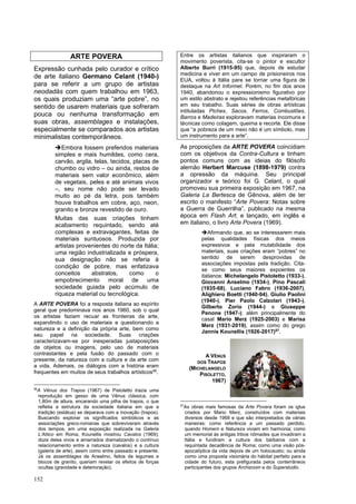 152
ARTE POVERA
Expressão cunhada pelo curador e crítico
de arte italiano Germano Celant (1940-)
para se referir a um grupo de artistas
neodadás com quem trabalhou em 1963,
os quais produziam uma “arte pobre”, no
sentido de usarem materiais que sofreram
pouca ou nenhuma transformação em
suas obras, assemblages e instalações,
especialmente se comparados aos artistas
minimalistas contemporâneos.
➔Embora fossem preferidos materiais
simples e mais humildes, como cera,
carvão, argila, telas, tecidos, placas de
chumbo ou vidro – ou ainda, restos de
materiais sem valor econômico, além
de vegetais, peles e até animais vivos
–, seu nome não pode ser levado
muito ao pé da letra, pois também
houve trabalhos em cobre, aço, neon,
granito e bronze revestido de ouro.
Muitas das suas criações tinham
acabamento requintado, sendo até
complexas e extravagantes, feitas de
materiais suntuosos. Produzida por
artistas provenientes do norte da Itália;
uma região industrializada e próspera,
sua designação não se referia à
condição de pobre, mas enfatizava
conceitos abstratos, como o
empobrecimento moral de uma
sociedade guiada pelo acúmulo de
riqueza material ou tecnológica.
A ARTE POVERA foi a resposta italiana ao espírito
geral que predominava nos anos 1960, sob o qual
os artistas faziam recuar as fronteiras da arte,
expandindo o uso de materiais e questionando a
natureza e a definição da própria arte, bem como
seu papel na sociedade. Suas criações
caracterizavam-se por inesperadas justaposições
de objetos ou imagens, pelo uso de materiais
contrastantes e pela fusão do passado com o
presente, da natureza com a cultura e da arte com
a vida. Ademais, os diálogos com a história eram
frequentes em muitos de seus trabalhos artísticos56
.
56
A Vênus dos Trapos (1967) de Pistoletto trazia uma
reprodução em gesso de uma Vênus clássica, com
1,80m de altura, encarando uma pilha de trapos, o que
refletia a estrutura da sociedade italiana em que a
tradição (estátua) se deparava com a inovação (trapos).
Buscando explorar os significados simbólicos e as
associações greco-romanas que sobreviveram através
dos tempos, em uma exposição realizada na Galeria
L’Atiico em Roma, Kounellis mostrou Cavalos (1969);
doze deles vivos e amarrados dramatizando o contínuo
relacionamento entre a natureza (cavalos) e a cultura
(galeria de arte), assim como entre passado e presente.
Já os assemblages de Anselmo, feitos de legumes e
blocos de granito, queriam revelar os efeitos de forças
ocultas (gravidade e deterioração).
Entre os artistas italianos que inspiraram o
movimento poverista, cita-se o pintor e escultor
Alberto Burri (1915-95) que, depois de estudar
medicina e viver em um campo de prisioneiros nos
EUA, voltou à Itália para se tornar uma figura de
destaque na Art Informel. Porém, no fim dos anos
1940, abandonou o expressionismo figurativo por
um estilo abstrato e rejeitou referências metafóricas
em seu trabalho. Suas séries de obras artísticas
intituladas Piches, Sacos, Ferros, Combustões,
Barros e Madeiras exploravam materias incomuns e
técnicas como colagem, queima e recorte. Ele disse
que “a pobreza de um meio não é um símbolo, mas
um instrumento para a arte”.
As proposições da ARTE POVERA coincidiam
com os objetivos da Contra-Cultura e tinham
pontos comuns com as ideias do filósofo
alemão Herbert Marcuse (1898-1979) contra
a opressão da máquina. Seu principal
organizador e teórico foi G. Celant, o qual
promoveu sua primeira exposição em 1967, na
Galeria La Bertesca de Gênova, além de ter
escrito o manifesto “Arte Povera: Notas sobre
a Guerra de Guerrilha”, publicado na mesma
época em Flash Art; e lançado, em inglês e
em italiano, o livro Arte Povera (1969).
➔Afirmando que, ao se interessarem mais
pelas qualidades físicas dos meios
expressivos e pela mutabilidade dos
materiais, suas criações eram “pobres” no
sentido de serem desprovidas de
associações impostas pela tradição. Cita-
se como seus maiores expoentes os
italianos: Michelangelo Pistoletto (1933-),
Giovanni Anselmo (1934-), Pino Pascali
(1935-68), Luciano Fabro (1936-2007),
Alighiero Boetti (1940-94), Giulio Paolini
(1940-), Pier Paolo Calzolari (1943-),
Gilberto Zorio (1944-) e Giuseppe
Penone (1947-); além principalmente do
casal Mario Merz (1925-2003) e Marisa
Merz (1931-2019), assim como do grego
Jannis Kounellis (1926-2017)57
.
57
As obras mais famosas da Arte Povera foram os iglus
criados por Mario Merz, construídos com materiais
diversos desde 1968 e que são interpretados de várias
maneiras: como referência a um passado perdido,
quando Homem e Natureza viviam em harmonia; como
um memorial às antigas tribos nômades que invadiram a
Itália e fundiram a cultura dos bárbaros com a
requintada decadência de Roma; como uma visão pós-
apocalíptica da vida depois de um holocausto; ou ainda
como uma proposta visionária do hábitat perfeito para a
cidade do futuro, esta prefigurada pelos conterrâneos
participantes dos grupos Archizoom e do Superstudio.
A VÊNUS
DOS TRAPOS
(MICHELANGELO
PISOLETTO,
1967)
 