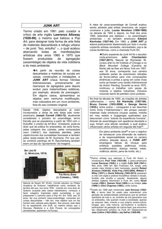 153
JUNK ART
Termo criado em 1961 pelo curador e
crítico de arte inglês Lawrence Alloway
(1926-90), o mesmo que batizou a Pop
Art, para designar toda forma de arte feita
de materiais descartáveis e refugo urbano
– de junk; “lixo, entulho” –, o qual acabou
abarcando todas as manifestações
artísticas dos anos 1960 e 1970 que
fossem produzidas da agregação
(assemblage) de objetos da vida cotidiana
e do meio ambiente.
➔A partir da reunião de coisas
descartadas e matérias de sucata em
caixas, construções e instalações, a
JUNK ART criava formas híbridas
tridimensionais, primeiramente em
rearranjos de agregados para depois
evoluir para metamorfoses estéticas,
por exemplo, através de prensagem.
Em alguns casos, apresentava os
objetos sem nenhuma modificação,
mas colocados em um novo ambiente,
fora do seu contexto original.
Desde 1936, objetos descartados já eram
incorporados a obras de arte feitas pelo norte-
americano Joseph Cornell (1903-72), atualmente
considerado o pioneiro do assemblage; termo
francês que se popularizou a partir de 1953 com J.
Dubuffet, o criador da Art Brut. Entretanto, pode-se
dizer que tal prática foi antecedida, de certa forma,
pelas colagens dos cubistas, pelas composições
merz (“detrito”) dos dadaístas alemães, pelos
objets-trouvés dos surrealistas franceses e também
pelos ready-mades de M. Duchamp. Por sua vez,
as combine paintings de R. Rauchenberg também
eram um tipo de “ajuntamento” de imagens.
Natural de Nyack NY (EUA), Cornell estudou na Philips
Academy de Andover, trabalhando como vendedor de
tecidos até que, nos anos 1930, vivendo em uma área do
Queens ocupada pela classe trabalhadora, começou a
fazer colagens inspiradas pelos surrealistas e que
prepararam o caminho para a Pop Art. Em 1936, aos 33
anos, fez sua primeira caixa-assemblage, composta por
coisas descartadas – não lixo, mas objetos que um dia
haviam sido valiosos para alguém. Aos poucos, esta ideia
foi se espalhando nos EUA, ao mesmo tempo que o
Nouveau Réalisme e a Arte Povera, de concepções
semelhantes, apareciam na Europa.
A ideia da caixa-assemblage de Cornell acabou
sendo adotada pela artista americana, de origem
ucraniana e judia, Louise Nevelson (1899-1988)
na década de 1940 e depois, no final dos anos
1950, estendida aos tableaux – ou assemblages
ambientais – do também americano Edward
Kienholze (1927-94). Em 1960, a JUNK ART já
estava praticamente disseminada por todo o mundo
coptando artistas neodadás, neorrealistas, pop e de
outras tendências, como a chamada Funk Art.
➔Outro expoente da Junk Art foi o escultor
norte-americano John Chamberlain
(1927-2011). Natural de Rochester IN,
cursou arte no Art Institute of Chicago e no
Black Mountain College (Carolina do
Norte) até se fixar em Nova York em 1957,
aos 30 anos, começando sua carreira
soldando partes de automóveis retiradas
de ferros-velhos para criar composições
dinâmicas e pintas a spray em cores vivas
como se fossem uma versão tridimensional
da Action Painting. Durante os anos 1970,
continuou a trabalhar com peças de
motores e objetos industriais, inclusive
incluindo barris de petróleo como protesto.
No final da década de 1950, as criações de artistas
californianos – como Ed Kienholtz (1927-94),
Bruce Conner (1933-2008) e George Herms
(1935-), entre outros – começaram a ser descritas
como funky (“malcheirosas”); isto porque usavam
materiais nada ortodoxos (roupas usadas, mobília
em mau estado e bugigangas quebradas) que
descreviam como “sobras da experiência humana”.
Através de assemblages com aparência decrépita e
suja, tinham uma atitude neodadá, a qual acabou
influenciado vários artistas em seguida até hoje58
.
Em pleno ambiente beat59
e com o objetivo
de reinstaurar uma dimensão de realismo
e de responsabilidade social no cenário
artístico daquela época, a FUNK ART
empregava táticas de choque para
enfatizar questões polêmicas (morte,
envelhecimento, doença mental, medo,
violência, aborto, pena de morte, etc.).
58
Outros artistas que aderiram à Funk Art foram: o
novaiorquino Paul Thek (1933-88), o greco-americano
Lucas Samaras (1936-) e o inglês Colin Self (1941-).
Nos anos 1960 em São Francisco CA, surgiu uma
versão mais híbrida e bem humorada, quando Robert
Arneson (1930-92), Viola Frey (1933-2004), William T.
Wiley (1937-) e David Gilhooly (1943-2013) passaram
a criar com argila e praticar trocadilhos verbais e visuais,
fundido arte erudita e popular. Atualmente, alguns
artistas ingleses retomaram a Funk Art, como Sarah
Lucas (1962-), Damien Hirst (1965-) e os irmãos Jake
(1966-) e Dino Chapman (1962-), entre outros.
59
Criado em 1948 pelo romancista Jack Kerouac (1922-
69), o termo beat foi usado para caracterizar uma
geração de existencialistas americanos que se sentiam
apartados de tudo e, ao contrário da lost generation que
os antecedeu, não queriam mudar a sociedade, apenas
se esquivar dela, criando a sua própria contra-cultura.
Drogas, jazz, vida noturna, zen-budismo e ocultismo
participaram da gestação da cultura beat, que encontrou
seu rebatimento artístico na Funk Art. Destacaram-se
Jess Collins (1923-2004) e Jay DeFeo (1929-89).
SKY JAG IV
(L. NEVELSON, 1974)
THE HOTEL EDEN
(J. CORNWELL, 1945)
 