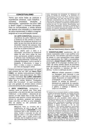 154
CONCEITUALISMO
Termo que reúne todas as posturas e
experiências artísticas, cujos trabalhos –
conceitos, processos, situações e
informações – apareceram nos anos 1960
e deram origem a inúmeras derivações.
Para os conceitualistas, o artista deveria
dar apenas uma indicação e o observador
se veria impulsionado a refletir e imaginar,
exigindo-se a sua participação mental.
➔A ARTE CONCEITUAL destacava a
importância da parte intelectual como
a essência do fato artístico e trazia a
liberação dos problemas técnicos e de
estilo, já que uma obra de arte em sua
dimensão material não passava mais
de um mero suporte para a criação, da
qual não se poderia prescindir.
Assim, aberta para a ideia e a
informação, renunciava ao tradicional
objeto de arte como artigo de luxo
único, permanente, portátil e vendável;
e defendia toda manifestação artística
mais adequadamente transmitida por
múltiplas linguagens, como a escrita, a
fotografia, o documento, o mapa, o
filme, o vídeo, o corpo e, sobretudo,
por meio da linguagem verbal.
O termo concept-art (“arte-conceito”) foi usado
pela primeira vez em 1961 por Henry Flynt
(1940-); um ativista norte-americano antiarte,
para descrever suas performances. Em 1967,
o artista minimalista Sol LeWitt (1928-2007)
estendeu o termo para Conceptual Art em um
artigo para a revista Artforum “Parágrafos
sobre Arte Conceitual”, no qual reconhecia
que uma geração de artistas estava criando
uma nova forma de arte e popularizando-a.
A ARTE CONCEITUAL revolucionou a
maneira como se aprecia arte. Para seus
proponentes, uma obra de arte visa o estímulo
intelectual – e não estético – deixando de ser
apenas um belo objeto feito à mão. Ela não
precisaria mais assumir a forma tradicional da
pintura ou escultura, podendo ser qualquer
coisa: uma foto, um filme ou uma instalação,
feita de objetos ou até produzida pelo
assistente do artista.
➔Segundo Flynt, os conceitos são a
matéria-prima da arte e, por isto, esta
estaria vinculada à LINGUAGEM. O mais
importante para a arte conceitual são as
ideias, ficando a execução da obra em
segundo plano e com pouca relevância.
Além disso, caso o projeto venha a ser
realizado, não há exigência de que a obra
seja construída pelas mãos do artista.
Como precursores da Conceptual Art destaca-se os
nomes do francês M. Duchamp e do americano R.
Rauschenberg. O primeiro, em 11913, começou a expor
seus ready-mades, que nada mais eram do que objetos
fabricados industrialmente que ele decidiu que seriam
obras de arte. Usando pouco ou nenhum trabalho manual
e expondo-os em galerias, já questionava explicitamente a
natureza da arte. Já mais recente, Rauschenberg, que
usava objetos descartados, reconhecia a importância do
conceito que fundamentava uma obra artística: em 1953,
comprou um desenho expressionista abstrato de W. De
Kooning, apagou-o e depois exibiu o resultado.
O CONCEITUALISMO questionava não só
nossas suposições sobre o que qualifica uma
obra de arte, mas também qual seria a função
do artista e o que caracterizaria nosso papel
como espectadores. Em 1969, o conceitualista
americano Joseph Kosuth (1945-), ligado ao
grupo inglês Art & Language, escreveu que “o
‘valor’ de certos artistas depois de Duchamp
pode ser pesado de acordo com a força com
que ele questiona a natureza da arte” e
afirmou: “a arte é a definição da arte”.
➔Muitos artistas passaram a confiar
na linguagem para transmitir a sua
mensagem; e não mais na imagem ou
objeto. Buscando um duplo-sentido de
investigação e comunicação – como
fizeram os artistas do letrismo60 –,
libertaram-se totalmente de suportes,
os quais poderiam ser qualquer coisa:
a galeria, o catálogo, o telefone, o
corpo ou a memória.
60
O letrismo foi um movimento literário e artístico idealista,
fundado em Bucareste (Romênia), em meados dos anos
1940, por um jovem poeta romeno, Isidore “Isou”
Goldstein (1925-2007). Acreditando que a única
esperança de uma sociedade melhor estava na
completa renovação das formas exauridas da linguagem
e da pintura, procurou criar um vocabulário visual de
signos e letras – semelhantes a hieróglifos, inicialmente
baseadas no alfabeto latino e, após 1950, em outros
alfabetos e signos inventados, a fim de criar
“hipergráficos” –que pudesse estabelecer comunicação
com todo o mundo. De pretensões messiânicas (“No
início era o Verbo”) e inspirado pela descoberta das
pinturas nas cavernas de Lascaux, Isou queria criar algo
fundamental, desafiando os dadaístas e surrealistas. Foi
para Paris em 1945 e a ele se juntaram os franceses
Maurice Lemaître (1926-2018), François Dufrêne
(1930-82), Guy Debord (1931-94), Roland Sabatier
(1942-) e Alain Satié (1944-2011). Disputas internas
fizeram o grupo se desfazer em 1952, sendo que alguns
migraram para a radical Internacional Situacionista.
ONE AND THREE CHAIRS (J. KOSUTH, 1965)
 
