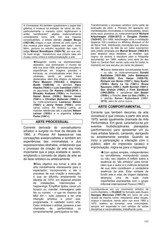 155
A Conceptual Art também questionava o papel das
galerias e museus na exibição de obras de arte,
particularmente a maneira como legitimavam e
então “santificavam” objetos tradicionalmente
considerados como arte. Um dos maiores
conceitualistas, o artista alemão Joseph Beuys
(1921-86) chegou a usar vitrines de vidro como as
dos museus para expor “objetos sem valor”, como
feltro, gordura ou entulho recolhido das ruas. O
belga Marcel Broodhaers (1924-76), por sua vez,
foi mais longe: transformou sua própria casa em
museu como crítica à institucionalização a arte
➔Reagindo contra os expressionistas
abstratos, que dominavam o mundo da
arte nos anos 1950, exprimindo emoções e
experiências em imagens grandes e
heroicas, os conceitualistas eram frios e
cerebrais, sendo os aristas mais
destacados, além dos citados: os italianos
Piero Manzoni (1933-63) e Alighiero
Boetti (1940-94); os alemães Hans
Haacke (1936-) e Luis Camnitzer (1937-);
os japoneses On Kawara (1932-2014) e
Shusaku Arakawa (1936-); os franceses
Daniel Buren (1938-), Bernar Venet
(1941-) e Christian Boltanski (1944-); e
os norte-americanos Lawrence Weiner
(1942-) e Jenny Holzer (1950-); entre
vários outros. Na América Latina, as
maiores referências são o paulista Nelson
Leirner (1932-) e a argentina Liliana
Porter (1941-).
ARTE PROCESSUAL
Corrente derivada do conceitualismo
artístico e surgida no final da década de
1960, a Process Art baseava-se nas
concepções existencialistas e também em
experiências dos minimalistas e dos
expressionistas abstratos, enfatizando que
o processo de criação da arte era mais
importante que a peça acabada e, assim,
ampliando o conceito de objeto de arte ao
de fazer artístico ou artisticamente.
➔Seu objetivo era tornar a obra de
arte mentalmente interessante para o
espectador, incorporando a ela o
processo de sua criação e execução,
o que se difundiu amplamente na
década de 1970, em especial através
de instalações, intervenções e
happenings. Empilhar tijolos, cavar um
buraco ou mandar mensagens pelo
fax ou correio – o que se chamou de
Mail Art –; tudo passava a ter uma
intenção artística a priori que,
programada, é validada como arte.
Caso incluísse o artista, passava a ser
chamada de performática ou
comportamental, participativa ou não.
Transformando o processo artístico como parte da
execução da obra, a Process Art apareceu em
manifestações minimalistas e conceitualistas, tendo
entre seus pioneiros os norte-americanos Richard
Artschwager (1924-2013) e Douglas Huebler
(1924-97). Em 1968, Artschwager criou a instalação
dispersa 100 Locations no Whitney Museum of Art
de Nova York, distribuindo marcações que chamou
de blps (pontos da tela de um radar submarino)
pelo prédio projetado por Marcel Breuer (1902-81)
para destacar seus detalhes. Já Huebler, que
migrou da pintura e escultura para a fotografia
documental, em 1969, realizou uma série de dez
fotos no Central Park, sendo cada uma foi tirada no
momento em que escutou um canto de pássaro.
➔Outros destacados conceitualistas foram
– ou são: os norte-americanos Donald
Barthelme (1931-89), John Baldessari
(1931-2020), Eva Hesse (1936-70),
Richard van Buren (1937-), Gary Kuehn
(1939-), Barry Le Va (1941-), Bruce
Naumann (1941-), Keith Sonnier (1941-),
Dan Grahan (1942-) e Fred Sandback
(1943-2003); o canadense Iain Baxter
(1936-), o francês Jean Le Gac (1936-), e
o alemão Reiner Ruthenbeck (1937-
2016), além de vários outros..
ARTE COMPORTAMENTAL
Corrente que também decorreu da arte
conceitual e que cresceu a partir dos anos
1970, sendo igualmente chamada de Arte
Performática. Em geral, caracteriza-se por
eventos multidisciplinares planejados
(performances) para apresentar um ou
mais artistas falando, cantando, dançando
ou simplesmente parados. Quando se
inclui a participação e interação com o
público, além do imprevisto (acaso) e
improvisação, migra-se para o happening.
➔Com ações simples, independentes
ou simultâneas, manipulando coisas
ou não, seu objetivo é refletir sobre a
essência do “ato artístico” para tornar
claro que o autor e a vivência temporal
de sua obra constituem a verdadeira
essência da arte. Esta vontade de
fundir arte e vida, de origem dadaísta,
alcançou uma de suas mais
importantes expressões com o grupo
informal internacional Fluxus (1961).
Constituindo-se em um movimento artístico de
cunho libertário, o FLUXUS foi formado pelo lituano
Georges Maciunas (1931-78) em torno de uma
revista de mesmo nome, mesclando artes visuais,
música e literatura, sendo ativo nos anos 1960 e
1970, acabou se tornando uma comunidade,
sempre em expansão e com artistas de várias
disciplinas e nacionalidades, trabalhando junto.
 