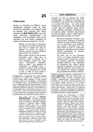 157
2
25
5
C
CO
ON
NC
CL
LU
US
SÃ
ÃO
O
Desde os princípios do Milênio, novos
paradigmas atingiram todas as artes
visuais da atualidade, em qualquer parte
do planeta, cujo conjunto vem sendo
chamado de NEW MEDIA ART e que têm
como principais características sua
vitalidade e sua diversidade, além de se
utilizarem de uma ampla variedade de
meios e métodos para explorar o mundo.
➔Ainda se está longe de abandonar
os materiais e as técnicas tradicionais,
mas hoje os artistas não mais se
definem em termos de estilos e
métodos, embora se possa identificar
alguns pontos de confluência.
Muitos estão usando as mais recentes
tecnologias como meios para se
expressar, refletir e competir com a
nova paisagem cultural dos mass
media. Empregando fotografias,
vídeos e pixels – que registram as
impressões da realidade física –,
passaram a mostrar a vida de pessoas
comuns, suas interações com o meio
e entre si, além de seus medos e
esperanças; e de sua autoimagem.
Paralelamente, a aceleração dos ismos ameaça
transformar as galerias em antiquários. E os
museus estão sendo obrigados a rever antigos
conceitos relativos à conservação e programação
de atividades, pois a precariedade dos materiais
e/ou o agigantamento das obras passaram a exigir
cada vez espaços sempre maiores e especiais, de
preferência exteriores. Ademais, na New Media Art,
o espectador não é mais passivo diante da obra,
assim como o crítico de arte contemporâneo deve-
se tornar cada vez mais engajado nos movimentos,
que ele ajuda a criar, expandir ou mesmo destruir.
Hoje, parece vital criar um PÚBLICO
INTERNACIONAL – em parte, conseguido
através da Internet –, mas também vincular
temas e atitudes às diferentes realidades
nacionais e regionais. Velhos conflitos
ainda se mantêm vivos, como o dilema
abstrato versus figurativo, o qual ganha
“novas” roupagens como PostMinimal ou
Neopop – ou unindo ambos. Enquanto
instalações proliferam por todos os cantos,
a paixão pela pintura e escultura ainda
sobrevive, inclusive em seu apelo realista.
Além da Europa e EUA, as artes asiática,
latino-americana e africana, entram cada
vez mais em cena, revelando novos
olhares e discussões para o século XXI.
ARTE AMBIENTAL
Surgida no final da década de 1960,
correspondeu à tendência conceitual de
se trabalhar com (Earth Art ou Earthwork)
e na (Land Art) terra – ou ainda atuar
diretamente na natureza, não importando
o lugar, seja em desertos, lagos secos,
mares, geleiras, fazendas, montanhas ou
na própria cidade. Também denominada
de Arte Ecológica, nela o artista deixa o
ateliê “para fazer incisões no mundo”.
➔Fruto do Despertar Ecológico, essa
“arte da terra” inspira-se no ambiente
natural e em suas matérias primas: em
vez de representar uma paisagem,
seus artistas a esculpem para criar
obras feitas de terra ou construindo
estruturas e instalações como material
retirado diretamente da natureza,
como pedras e troncos.
Em geral, não há uma linguagem
única e os artistas ambientais, tanto
europeus quanto americanos, operam
em direções diferentes. Produzindo
trabalhos efêmeros, mas registrados
por fotografias e/ou vídeos, depois
expostos em galerias, criam a partir de
materiais orgânicos e/ou minerais em
uma espécie de resposta ecológica
aos procedimentos artísticos artificiais.
Também de bases neodadás e conceitualistas, a
ARTE AMBIENTAL está mais dirigida para as
possibilidades físicas, químicas e biológicas da
matéria, interessando-se essencialmente pela
substância de um evento natural (nascimento de
uma planta, reação química de um mineral,
movimento de um rio, grama, terra ou neve, etc.).
Logo, trata-se de uma arte que propunha uma nova
cultura dos sentidos – assim como o nomadismo
dos hippies –, através do despojamento material da
sociedade consumista, esta calcada no desperdício,
no trabalho produtivo e no lazer mecânico.
Próximos aos informalistas, os artistas
ambientais buscam o precário e pouco
durável contra o eterno, fazendo uso de
materiais perecíveis e literalmente pobres,
incluindo, além de argila, areia, estopa e
madeira queimada, refugos como sucata,
entulhos e descartáveis (objets-trouvés).
Atuando fora das galerias, criavam
diretamente no mundo natural e espaços
públicos, expondo depois suas obras em
documentos. Sua afirmação deu-se com a
partir da exposição Earth Works (1968), na
Dwan Gallery de Nova York, organizada
por Robert Smithson (1938-73), a qual foi
seguida pela exposição Earth (1969), que
ocorreu no museu de arte da Cornell
University, na cidade de Ithaca NY (EUA).
 