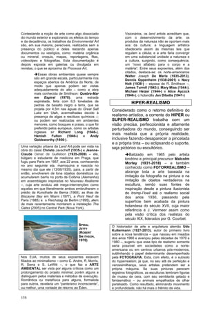 158
Contestando a noção de arte como algo dissociado
do mundo exterior e explorando os efeitos do tempo
e da decadência, os trabalhos da Environmental Art
são, em sua maioria, perecíveis, realizados sem a
presença do público e deles restando apenas
documentos ou vestígios, como: matéria orgânica
ou mineral, croquis, mapas, reportagens, fitas,
videoclipes e fotografias. Esta documentação é
depois exposta em galerias ou divulgada em
revistas, o que se aproxima da Processs Art.
➔Essas obras ambientais quase sempre
são em grande escala, particularmente nos
espaços abertos da América do Norte, de
modo que apenas podem ser vistas
adequadamente do alto – como a obra
mais conhecida de Smithson: Quebra-Mar
em Espiral (1970); uma estrada
espiralada, feita com 6,5 toneladas de
pedras de basalto negro e terra, que se
projeta por 4,5m nas águas do Great Salt
Lake em Utah, avermelhadas devido à
presença de algas e resíduos químicos –;
ou podem ser realizadas em ambientes
menores, como bosques e praias, o que foi
preferido pelos europeus, como os artistas
ingleses sir Richard Long (1946-),
Hamish Fulton (1946-) e Andy
Goldsworthy (1956-).
Uma variação urbana da Land Art pode ser vista na
obra do casal Christo Javacheff (1935-) e Jeanne-
Claude Denat de Guillebon (1935-2009) – ele,
búlgaro e estudante de medicina em Praga, que
fugiu para Paris em 1957, aos 22 anos, conhecendo
no ano seguinte ela, marroquina e nascida no
mesmo dia que ele (13/06/1935), para, a partir de
então, envolverem de lona objetos domésticos ou
acumularem barris no porto de Colônia (Alemanha)
em assemblages inspiradas no Nouveau Reálisme
–, cuja arte evoluiu até mega-intervenções como
aquelas em que literalmente ambos embrulharam o
prédio da Kunsthalle de Berna (1968), as ilhas de
Biscayne Bay em Miami (1977), a Pont Neuf de
Paris (1985) e o Reichstag de Berlim (1995), além
de mais recentemente montarem a instalação The
Gates (2005) no Central Park (Nova York).
Nos EUA, muitos de seus expoentes estavam
filiados ao minimalismo – como C. Andre, R. Morris,
R. Serra e S. LeWitt –, o que faz a ARTE
AMBIENTAL ser vista por alguns críticos como um
prolongamento do projeto minimal, porém alguns a
distinguem pelos materiais e métodos de execução.
Romântica ou metafísica para alguns, formalista
para outros, revelaria um “panteísmo inconsciente”,
ou melhor, uma vontade de retorno ao Éden.
Visionários, os land artists acreditam que,
com o desenvolvimento da arte, os
produtos da natureza não se oporiam mais
aos da cultura: a linguagem artística
obedeceria assim às mesmas leis que
regulam a célula; e a arte faria convergir
em uma substancial unidade a natureza e
a cultura, surgindo, como consequência,
um “novo alfabeto para o corpo e a
matéria”. Entre seus expoentes, além dos
citados, destaca-se: os norte-americanos
Walter Joseph De Maria (1935-2013),
Dennis Oppenheim (1938-2001) e Nacy
Holt (1938-) – esposa de R. Smithson –,
James Turrell (1943-), Mary Miss (1944-),
Michael Heizer (1944-) e Alice Aycock
(1946-); o holandês Jan Dibetts (1941-)
HIPER-REALISMO
Considerado como o retorno definitivo do
realismo artístico, a corrente do HIPER ou
SUPER-REALISMO trabalha com um
visão precisa, perfeccionista e altamente
perturbadora do mundo, conseguindo ser
mais realista que a própria realidade,
inclusive fazendo desaparecer a pincelada
e a própria tinta – ou eclipsando o suporte,
seja pictórico ou escultórico.
➔Batizado em 1965 pelo artista
londrino e principal precursor Malcolm
Morley (1931-2018) – e também
conhecido como FOTORREALISMO –
abrange toda a arte baseada na
imitação da fotografia na pintura e na
imitação de objetos verdadeiros na
escultura, sendo suas fontes de
inspiração desde a pintura ilusionista
do tromp-l’loeil até o realismo social
dos anos 1930, passando pela
superfície bem acabada da pintura
holandesa do século XVII, cuja maior
referência é J. Vermeer assim como
pela visão crítica dos realistas do
século XIX, liderados por G. Courbet.
O historiador de arte e arquitetura alemão Udo
Kultermann (1927-2013), autor do primeiro livro
sobre a nova tendência – que nasceu em meados
dos anos 1960 e avançou pelas décadas de 1970 e
1980 –, sugeriu que esse tipo de realismo somente
seria possível em sociedades como a norte-
americana ou em centros urbanos pós-modernos,
sublinhando o papel determinante desempenhado
pela FOTOGRAFIA. Esta, com efeito, é o subsolo
do hyperrealism, já que, no seu afã de perfeição e
verossimilhança, seus artistas pretendem ser a
própria máquina. Se suas pinturas parecem
registros fotográficos, as esculturas lembram figuras
de museu de cera, com seu semblante gelado e
fantasmático – ou animais empalhados de olhar
paralisado. Como resultado, eliminando movimento
e profundidade, não há mais o frêmito de vida.
SPIRAL
JETTY
(ROBERT
SM ITHSON,
1970)
 