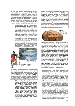 159
De fato, os pintores super-realistas tentam
imitar todas as qualidades da fotografia,
incluindo nitidez e precisão, assim como as
maneiras como a imagem entra e sai de foco,
como a lente distorce características e como o
obturador congela o movimento. Retirando
qualquer sentimento e eliminando a emoção
de suas telas, copiam o distanciamento das
imagens que são produzidas mecanicamente.
➔Seu objetivo, segundo o pintor francês
Jean-Olivier Hucleux (1923-2012), seria o
de “captar um evento interessante em um
momento preciso”; e, para alcançar maior
intensidade realista, tentar realizar uma
“fatura invisível”, isto é, fazer desaparecer
a pincelada e a própria tinta –, eclipsando
o suporte. Deste modo, a pintura torna-se
uma película fina, como se fosse quase
uma projeção imaterial.
Pode-se dizer que o efeito de uma tela hiper ou
super-realista é o de uma ”familiaridade
desviada”, em que objetos e figuras humanas
situam-se entre o déjà vu e o jamais vu, ou seja,
o objeto se oferece na sua maior familiaridade e,
ao mesmo tempo, causa a sua estranheza mais
desconcertante, incorporando em seu
imediatismo o seu próprio distanciamento.
Por sua vez, os escultores dessa corrente de arte
contemporânea esforçam-se em imitar objetos
reais, especialmente a figura humana. Os dois
artistas mais famosos – os americanos Duane
Hanson (1925-96) e John DeAndrea (1941-) –
moldam diretamente do corpo humano. Trabalham
em polivinil, o que dá um acabamento liso como a
pele e permite a pintura detalhada da superfície
Além dos já citados, aponta-se como os
maiores expoentes da ARTE HIPER-
REALISTA os artistas norte-americanos
Ralph Goings (1928-2016), Audrey
Flanck (1931-), Richard Estes (1932-),
Robert Bechtle (1932-), Lowell Blair
Nesbitt (1933-93), Robert Cottingham
(1935-), Chuck Close (1940-), Don Eddy
(1944-), Denis Peterson (1951-), John
Ahearn (1951-) e John Currin (1962-),
além do anglo-americano John Salt (1937-
), do congolês Chéri Samba (1956-) do
porto-riquenho Rigobero Torres (1960-),
entre outros.
Quanto aos europeus, os maiores destaques são o
pintor austríaco Gottfried Helnwein (1948-), além
do escultor australiano radicado em Londres, Ron
Mueck (1958-), cujas obras em fiberglass,
miniaturizadas ou ampliadas dramaticamente,
realçam as qualidades emocionais das figuras.
Através de um estilo pessoal, o alemão Gerhard
Richter (1932-), cria “fotopinturas” baseadas em
imagens retiradas de jornais e revistas – ou de seus
próprios instantâneos –, que transfere para a tela e
borra com um pincel a seco para incorporar sua
granulação, revelando deliberadamente as
deficiências de fotos feitas por amadores.
Identifica-se na Europa e em outros lugares do
mundo63
uma menor radicalização realística que a
dos norte-americanos, por meio de tendências
próximas ao neofigurativismo dos anos 1960 e
1970, mas com certo apelo neopop ou mesmo
neorromântico, o que é observado nos trabalhos do
pintor francês Gilles Aillaud (1928-2005), do inglês
Michael Andrews (1928-95), do alemão Konrad
Klapheck (1935-) e dos integrantes do Gruppe
Zebra – oriundos de Hamburgo (Alemanha): Dieter
Asmus (1939-), Dietmar Ullrich (1940-), Nikolaus
Störtenbecker (1940-) e Peter Nagel (1941-) –,
além das obras dos suecos Odd Nerdrum (1944-)
– de origem norueguesa e que vive atualmente na
Islândia – e Cecilia Edefalk (1954-); e do
engenheiro de minas e pintor autodidata escocês
Jack Vettriano (1951-). Destaca-se ainda os
pintores chineses Zhang Xiaogang (1958-) e Liu
Xiadong (1963-), que misturam o fotorrealismo com
elementos do simbolismo e do surrealismo.
63
Na América Latina, a nova pintura realista teve mais
força entre as décadas de 1960 e 1980, época das
ditaduras milhares no continente; e mesclando-se com
correntes múltiplas, que foram do surrealismo ao
neofigurativismo, mas sempre com grande empenho
gráfico. Como destaques, cita-se o colombiano, natural
de Bogotá, Luis Caballero (1943-96), que,
homossexual e de origem católica repressiva, criou
imagens que misturavam desejo e violência, bastante
influenciadas por F. Bacon; o catarinense Juarez
Machado (1941-), que em 1959, aos 18 anos, mudou-
se para Curitiba PR e trabalhou como chargista em
jornais e também televisão, indo em 1978, aos 37 anos,
para Nova York e depois Londres, fixando-se finalmente
em Paris em 1986, aos 45 anos, onde amadureceu seu
estilo bastante próximo ao realismo mágico; e,
finalmente, o curitibano Sérgio Ferro (1938-), formado
em arquitetura pela FAU-USP em 1962, aos 24 anos,
mas que teve que sair do país dez anos depois, devido
à Ditadura Militar. Em Paris, passou a se dedicar ao
ensino de artes e pintura, esta de caráter figurativo e
referenciada na obra de Michelangelo. Fragmentando a
obra do mestre, deixa ausências e coloca no plano da
tela um conjunto de procedimentos modernos para
trazê-la como memória de uma imagem dispersa.
NYC PARKING LOT
(R. ESTES,1969)
ARTIST WITH LADDER
(D. HANSON, 1972)
MASK II
(RON MUECK,
2001/02)
 