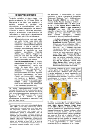 160
NEOEXPRESSIONISMO
Corrente artística contemporânea que
surgiu na década de 1970 nos EUA, na
Alemanha e na Itália, que, rejeitando o
trabalho austero e cerebral dos
minimalistas e conceitualistas, volta à
pintura figurativa e expressiva, de aspecto
brilhante e usando técnicas incomuns.
Negando a abstração – que chamava de
“arte morta” –, busca a emoção declarada
e autobiográfica, simbólica e até sexual.
➔Caracterizando-se mais pelo estilo
que pelos temas, suas obras são
dramáticas, com imagens de objetos
distorcidos e fortes contrastes de cor e
tonalidade. A tinta é aplicada em
empaste, com pinceladas vigorosas e
produzindo a aparência de uma
execução espontânea. Pretendo
chocar, seus artistas chegaram a
pendurar suas telas de cabeça para
baixo, de modo a enfatizar mais a
técnica (expressão) que o tema.
O NEOEXPRESSIONISMO foi o estilo
predominante nos anos 1980 e 1990
nas transvanguardas64, sendo que
muitas de suas obras eram de
qualidade duvidosa, mas ajudaram a
abastecer o mercado de arte,
principalmente em Nova York. Após as
exposições internacionais Um Novo
Espírito na Pintura (1981), realizada
em Londres; e Zeitgeist (1982),
ocorrida em Berlim, o termo abrangeu
também outras experimentações,
como as dos italianos, dos americanos
e dos franceses (figuration livre).
Os artistas neoexpressionistas tiraram sua
inspiração de muitas fontes, as quais abrangeram
desde os expressionistas das décadas de 1910 e
1920 até os neoexpressionistas abstratos dos EUA
dos anos 1940 e 1950, passando pelas pinturas
agressivas de P. Picasso e pelas
manifestações de rebeldia do dadaísmo e da
Funk Art, entre outras.
64
Termo criado pelo crítico de arte italiano Achille Bonito
Oliva (1939-), no seu artigo publicado em 1979 na
revista Flash Art, pretendia revelar o que fosse “além
das vanguardas”, acabando por abarcar todas as
correntes contemporâneas que rompiam com o
abstracionismo minimal e conceitualista, além de
trazerem de volta imagens coloridas, sensuais e
dramáticas, que transmitissem uma sensação de prazer
pela redescoberta dos aspectos táteis e expressivos dos
materiais. Deste modo, rejeitava-se o conceito de um
“caminho correto” para a arte – que parecia valorizar a
pureza com exclusão de tudo mais –, a partir da
entusiástica e, ao mesmo tempo, libertadora adoção de
um meio que havia sido declarado “morto”: a pintura.
Na Alemanha, o renascimento da pintura
expressiva – que é chamada de Hässlicher
Realismus (“Realismo Feio”) – foi liderado por
Georg Baselitz (1938-) nos anos 1960 –
embora tenha havido destaque também o
trabalho personalíssimo de A. R. Penk (1939-
2017) – e por Sigmar Polke (1941-2010),
Anselm Kiefer (1945-) e Jörg Immendorff
(1945-2007) nos anos 1970. Na década
seguinte, surgiu uma nova geração de artistas
alemães que ficou conhecida como Neue
Wilde (“Novos Selvagens”), voltados
totalmente ao novo expressionismo figurativo.
➔Em Berlim, artistas como Bernd Zimmer
(1948-), Rainer Fetting (1949-), Helmut
Middendforf (1953-) e Wolfgang Ludwig
Cihlarz, cujo codinome é Salomé (1954-) –
que fundaram a revolucionária Galerie am
Moritzplatz (1977) – basearam suas obras
nos punks da cidade e na subcultura dos
neorromânticos da New Wave. Já em
Colônia, um grupo de artistas – entre os
quais, Hans Peter Adamski (1947-) e
Walter Dahn (1954-) – alugou um ateliê
para criar pinturas inteligentes e irônicas,
com traços abruptos e caricaturais. Por
sua vez, em Hamburgo, artistas como
Albert Oehlen (1954-) reagiram à apatia
política da época com uma arte colorida,
espontânea, emocional e provocativa.
Vale destacar o trabalho do escritor, pintor, escultor
e artista gráfico tcheco Markus Lüpertz (1941-),
que se mudou para a Alemanha ainda criança com
a família, estudando e depois trabalhando em
Düsseldorf. Considerado um dos maiores
neoexpressionistas alemães e, conhecido por sua
excentricidade, a imprensa define-o como um
"Príncipe Pintor" (Prinz Maler).
Na Itália, a transvanguarda neoexpressionista é
composta principalmente pelos artistas Sandro
Chia (1946-), Mimmo Paladino (1948-), Enzo
Cucchi (1949-) e Francesco Clemente (1952-), os
quais se interessam por temas ligados à mitologia,
lendas e história da arte. Contudo, produzem estilos
próprios e bastante distintos, indo de imagens
heroicas que flutuam no tempo e espaço, presentes
nas obras de Chia até o trabalho reflexivo de
Clemente, inspirado pelo espiritualismo asiático,
passando pela explosão psíquica de Paladino, que
funde símbolos do passado/presente, vivos/ mortos
e rituais pagãos/cristãos; e pelas sombrias
paisagens de Cucchi, que evocam as de E. Nolde.
ADIEU
(GEORG
BASELITZ,
1983)
 