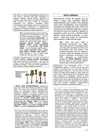 161
Nos EUA, os novos expressionistas assumiram a
luta contra o american way-of-life, resgatando o
espírito neodadá, criando quadros vigorosos e
pesados, cujo tratamento dos materiais tende a ser
tátil, sensual ou tosco, sendo as emoções
expressas com vibração. Inspirados pelos
neorrealistas e informalistas, assim como pela Funk
Art e derivações, dramatizam as experiências
estéticas, anunciando os perigos da vacuidade e do
conformismo, inerentes ao sonho americano.
➔Os neoexpressionistas norte-americanos
trabalham de forma abstrata ou não, seja
de modo individual e pioneiro – como o
americano Leon Golub (1922-2004) – ou
reunidos por alcunhas coletivas, como os
pintores da denominada New Image –
Elizabeth Murray (1940-), Jennifer
Bartlett (1941-), Susan Rothenberg
(1945-) e, principalmente, Eric Fischl
(1948) – e dos chamados Bad Painters –
como Julian Schnabel (1951-), David
Salle (1952-) e Robert Longo (1953-) –;
todos afrontam o “bom e velho gosto
acadêmico” pelo seu vigor e ousadia.
Destaque especial tiveram as obras do pintor e
escultor argentino Alberto Heredia (1924-2000)
que usava resíduos mumificados – que iam de
cabelo e ossos quebrados a bonecas de trapos e
pedaços de arame – para criar obras impactantes,
que criticavam política, religião e consumo.
A NOVA ARTE EXPRESSIONISTA expandiu-se
pelos anos 1990 até primeiras décadas do século
XXI65
, em obras que exprimem emoções tanto
através de abstrações quanto figurativamente,
merecendo destaque os últimos trabalhos dos
britânicos L Kossof e F, Auerbach, assim como a
obra de Howard Hodgkin (1932-2017) e a recente
produção de Jennifer Saville (1970); além das
experiências da portuguesa Paula Rego (1935-), do
dinamarquês Per Kirkeby (1938-), da francesa
Annette Messager (1943-), do italiano Bruno
Ceccobelli (1952-), do canadense Claude Simard
(1956-) e do espanhol Miquel Barceló (1957-).
65
Uma nova forma de expressividade artística pode ser
observada nas recentes manifestações de arte africana,
muitas delas calcadas na reinterpretação de técnicas
tradicionais do continente – como a criação de
máscaras, patchworks (costura de retalhos) ou gris-gris
(espécie de patuás com talismãs para afastar o mal) –,
as quais, às vezes, vêm se aliar ao reaproveitamento de
materiais atuai industrializados. Destaca-se os nomes
de El Anatsui (1944), natural de Gana; Addoulayé
Konaté (1953-), nascido em Mali; Samuel Fosso (1962-
), vindo da República dos Camarões; e Romuald
Hazoumé (1962-), vindo de Benin, entre outros.
ARTE URBANA
Denomina-se Public Art aquela que se
dirige a todos, sem distinção, estando
disponibilizada para muitos e não apenas
para pouco privilegiados, cujo movimento
começou em meados dos anos 1970 e foi
crescendo nas décadas seguintes, tirando
as obras de arte dos museus e galerias e
levando-as para as ruas e demais áreas
abertas, como praças e parques – e vice-
versa – ideia que surgiu no movimento
pós-moderno e repercute até hoje.
➔Ao longo dos anos 1960, a
expressão site-specific (em inglês:
“local específico”) foi empregada cada
vez mais para descrever as obras dos
minimalistas, dos earth artists e dos
artistas conceituais, como H. Haacke e
D. Buren. Após ema década, governos
locais e nacionais, na Europa e nos
EUA, passaram a subvencionar
projetos de ARTE PÚBLICA, apesar
de nem todas as suas obras estarem
relacionadas a locais específicos.
Basicamente, um site-specific work – ou
simplesmente sitework – é uma obra de arte que
explora o contexto físico em que está inserida,
sejam galerias, praças ou o alto de colinas, de tal
modo que estes locais passem a fazer parte da
própria obra. Trata-se assim de uma simbiose entre
arte, arquitetura e paisagismo, quando a obra
artística deixa de ser considerada um monumento e
passa a servir como meio de transformar um lugar,
dando ênfase à natureza colaborativa dos projetos
que unem artistas, arquitetos, patrocinadores
públicos ou privados e o público em geral66
.
66
Em 1977, o programa Art-in-Architecture da USGSA
(United States General Services Administration); uma
das maiores patrocinadoras de arte pública nos EUA,
encomendou ao artista pop C. Oldenburg a obra
Batcolumn, que é um bastão de beisebol feito de aço
que se eleva no centro de Chicago MI a uma altura de
quase 30m. Desde o material – que mostra
reconhecimento à indústria de aço local – e estrutura –
em forma de treliça metálica para suportar as fortes
rajadas de vento da região – até seu tema – que remete
ao esporte que é uma verdadeira paixão dos locais – e
simbologia – uma alusão irônica ao formato do
cassetete da polícia da cidade; famosa pelo uso de
força bruta –, todos os elementos da obra integram-se
ao caráter do local específico em que está. Embora
existam pelo mundo exemplos não tão bem sucedidos,
outra boa referência de site-specific work foi a instalação
Duas Plataformas (1985/86) feita pelo francês D. Buren
no pátio do Palais Royal, em Paris. No início criticada,
acabou aceita: suas colunas listradas e truncadas, feitas
em concreto e mármore, remetem às colunas do próprio
palácio e situam-se sobre um canal subterrâneo,
conduzindo a circulação e, à noite, luzes verdes e
vermelhas do nível superior criam um efeito mágico de
fuga, ao passo que as luzes azuis e fluorescentes
colorem o vapor que escapa do piso tramado.
AMORDAZIAMENTOS
(ALBERTO
HEREDIA,
1972/74)
 