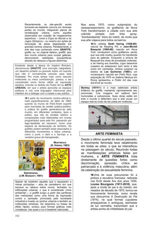 162
Recentemente, os site-specific works
tornaram-se bastante comuns em diversas
partes do mundo, integrando planos de
revitalização urbana, como aqueles
observados por ocasião de megaeventos
esportivos – como a Copa do Mundo e os
Jogos Olímpicos – ou mesmo em ações de
renovação de áreas degradadas em
grandes centros urbanos. Paralelamente, a
arte das ruas conhecida como GRAFITE,
grafito ou, no original italiano, graffiti, saiu
dos muros urbanos para ocupar galerias,
denunciando realidades sociopolíticas
através de rabiscos e figuras disformes.
Existente desde a época do Império Romano,
denomina-se GRAFITE uma inscrição caligrafada;
um desenho pintado ou gravado sobre um suporte
que não é normalmente previsto para esta
finalidade. Por muito tempo visto como assunto
irrelevante ou mera contravenção, passou a ser
considerado como forma válida de expressão
artística, incluída no âmbito da Public Art ou ARTE
URBANA, em que o artista aproveita os espaços
públicos e cria uma linguagem intencional para
interferir em e dialogar com a cidade e seu público.
➔A partir do movimento contra-cultural e,
mais especificamente, do Maio de 1968,
quando os muros de Paris foram suporte
para inscrições de caráter poético-político,
a prática do grafite generalizou-se pelo
mundo, em diferentes contextos, tipos e
estilos, que vão do simples rabisco a
composições mais elaboradas em murais
programados para este fim, passando por
tags repetidas ad nauseum, como uma
espécie de demarcação de território. Os
grafites podem também estar associados a
diferentes movimentos e tribos urbanas,
como o punk, o dark e o hip-hop; e a
variados graus de transgressão.
Apesar de existirem aqueles que o equiparam a
meras pichações – atos de vandalismo em que
escreve ou rabisca sobre muros, fachadas ou
edificações urbanas, o que é considerado crime
ambiental –, o graffiti surgiu a partir das periferias
das metrópoles como uma forma de expressão
contra a opressão provocada pela sociedade
industrial e invadiu os centros urbanos e também as
instituições artísticas. De desenhos ou frases de
efeito rápido, evoluiu para formas gráficas mais
complexas, nas quais a cor é bastante valorizada.
Nos anos 1970, como subproduto do
neoexpressionismo, os grafiteiros de Nova
York transformaram a cidade com sua arte
colorida pintada com tinta spray,
“bombardeando” trens do metrô, de modo que
sua arte viajava para todos os bairros.
➔Os artistas Keith Haring (1958-90),
natural de Reading PA; e Jean-Michel
Basquiat (1960-88), nascido em Nova
York, começaram como grafiteiros, sendo
que sua arte mudou quando foi transferida
para as galerias. Enquanto a pintura de
Basquiat era cheia de pinceladas violentas,
a de Haring era divertida, cujos desenhos
ousados se adaptavam bem tanto à tela
como em camisetas. Ambos surgiram na
esteira de Lee Quiñones (1960-); um
novaiorquino nascido em Porto Rico, cuja
exposição de 1979 na Galleria Medusa em
Roma apresentou a Public Art das ruas
dos EUA ao mundo.
Banksy (1974?-) é o mais celebrado artista
britânico do grafite, mantendo rigorosamente seu
anonimato. Cria imagens em estêncil bem
humoradas e subversivas. Suas obras estão em
todo o mundo e defendem que a arte ocupe um
espaço real ao invés de ser posta em molduras.
ARTE FEMINISTA
Desde o último quartel do século passado,
o movimento feminista teve rebatimento
em todas as artes, o que se intensificou
na passagem do século. Reunindo todas
as manifestações artísticas feitas por
mulheres, a ARTE FEMINISTA trata
diretamente de questões fortes como
discriminação, opressão, crítica ao
patriarcado e à violência masculina, além
da celebração da sexualidade feminina.
➔Uma de suas precursoras foi a
pintora e escultora francesa, radicada
nos EUA desde fins dos anos 1930,
Louise Bourgeois (1911-2010), que,
após a morte do pai e do marido, em
meados da década de 1970, tornou-se
francamente feminista, como revela
sua obra-prima A Destruição do Pai
(1974), na qual formas cupulares
ameaçadoras e ambíguas, banhadas
de luz vermelha, transmitiam que a
artista sentia da infidelidade do pai.
ARBORIGENAL
(J.M. BASQUIAT, 1981)
MONTREAUX
(K. HARING, 1983)
 