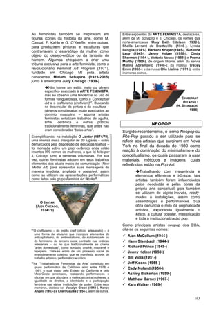 163
As feministas também se inspiraram em
figuras ícones da história da arte, como M.
Cassat, F. Kahlo e G. O’Keeffe, entre outras,
para produzirem pinturas e esculturas que
contrariavam o estereótipo da mulher como
objeto do desejo-erótico ou da fantasia do
homem. Algumas chegaram a criar uma
tribuna exclusiva para a arte feminista, como o
revolucionário Feminist Art Program (1971),
fundado em Chicago MI pela artista
canadense Miriam Schapiro (1923-2015)
junto à americana Judy Chicago (1939-).
➔Não houve um estilo, meio ou gênero
específico associado à ARTE FEMINISTA,
mas se observa uma tendência ao uso de
formas vanguardistas, como a Conceptual
Art e o craftivismo (craftvism)67
. Buscando
se desvincular da pintura e da escultura –
gêneros consideradas muito associados ao
domínio masculino – alguma artistas
feministas enfatizam trabalhos de agulha,
linha, cerâmica e outras práticas
tradicionalmente femininas, que antes não
eram consideradas “belas-artes”.
Exemplificando, na instalação O Jantar (1974/79),
uma imensa mesa triangular de 39 lugares – estes
demarcados pela disposição de delicadas toalhas –
foi montada sobre um piso cerâmico onde estão
inscritos 999 nomes de mulheres, o que foi feito por
J. Chicago junto a centenas voluntárias. Por sua
vez, outras feministas adotam em seus trabalhos
elementos dos atuais meios de comunicação (New
Media Art) para apresentar suas mensagens de
maneira imediata, ampliada e acessível, assim
como se utilizam de apresentações performáticas
como feitas pelo grupo Feminist Art Works68
.
67
O craftivismo – do inglês craft (ofício; artesanato) – é
uma forma de ativismo que incorpora elementos do
anticapitalismo, do ambientalismo, da solidariedade ou
do feminismo de terceira onda, centrado nas práticas
artesanais – ou no que tradicionalmente se chama
"artes domésticas", como bordado, crochê, macramê e
tapeçaria. Trata-se enfim de um processo social de
empoderamento coletivo, que se manifesta através do
trabalho artístico, performático e crítico.
68
As “Trabalhadoras Feministas da Arte” constituiu em
grupo performático da Califórnia ativo entre 1978 e
1981, o qual viajou pelo Estado da Califórnia e pelo
Meio-Oeste americano, realizando performances e
oficinas em que abordava a violência contra mulheres, a
igualdade de direitos, a identidade e a participação
feminina nas várias instituições de poder. Entre seus
membros, destaca-se: Vanalyn Green (1948-), Nancy
Angelo (1953-) e Cheri Gaulke (1954-), além de outras.
Entre expoentes da ARTE FEMINISTA, destaca-se,
além de M. Schapiro e J. Chicago, os nomes das
norte-americanas Mary Beth Edelson (1932-),
Sheila Levrant de Bretteville (1940-), Lynda
Benglis (1941-), Barbara Kruger (1945-), Suzanne
Lacy (1945-), Jenny Holzer (1950-), Cindy
Sherman (1954-), Victoria Vesna (1959-) e Prema
Murthy (1969-), de origem filipina; além da servia
Marina Abramović (1946-); da inglesa Tracey
Emin (1963-) e da russa Olia Lialina (1971-), entre
inúmeras outras.
NEOPOP
Surgido recentemente, o termo Neopop ou
Pós-Pop passou a ser utilizado para se
referir aos artistas que surgiram em Nova
York no final da década de 1980 como
reação à dominação do minimalismo e do
conceitualismo, os quais passaram a usar
materiais, métodos e imagens, cujas
referências estão na Pop Art.
➔Trabalhando com irreverência e
elementos efêmeros e irônicos, tais
artistas também foram influenciados
pelos neodadás e pelas obras da
própria arte conceitual, pois também
se utilizam de objets-trouvés, ready-
mades e instalações, assim como
assemblages e performances. Sua
obra denuncia o mito da originalidade
artística, explorando igualmente o
kitsch, a cultura popular, massificação
e toda a institucionalização pop.
Como principais artistas neopop dos EUA,
cita-se os seguintes nomes:
✓ Alan McCollum (1944-)
✓ Haim Steinbach (1944-)
✓ Richard Prince (1949-)
✓ Jenny Holzer (1950-)
✓ Bill Viola (1951-)
✓ Jeff Koons (1955-)
✓ Cady Noland (1956-)
✓ Ashley Bickerton (1959-)
✓ Matthew Barney (1967-)
✓ Kara Walker (1969-)
O JANTAR
(JUDY CHICAGO,
1974/79)
EXUBERANT
RELATIVE I
(H. STEINBACH,
1986)
 