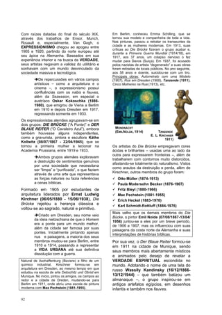 92
Com raízes datadas do final do século XIX,
através dos trabalhos de Ensor, Munch,
Rouault e, especialmente, Van Gogh, o
EXPRESSIONISMO chegou ao apogeu entre
1905 e 1920, partindo do norte europeu até
seu ápice na Alemanha. Baseados em sua
experiência interior e na busca da VERDADE,
seus artistas negavam a validez do utilitário e
sonhavam com um mundo desvinculado da
sociedade massiva e tecnológica.
➔De repercussões em vários campos
artísticos – como a arquitetura e o
cinema –, o expressionismo possui
confluências com os nabis e fauves,
além da Sezession, em especial o
austríaco Oskar Kokoschka (1886-
1980), que emigrou de Viena a Berlim
em 1910 e depois Dresden em 1917,
regressando somente em 1933.
Os expressionistas alemães agrupavam-se em
dois grupos: DIE BRÜCKE (“A Ponte)” e DER
BLAUE REITER (“O Cavaleiro Azul”), embora
também houvesse alguns independentes,
como a gravurista, pintora e escultora Käthe
Kollwitz (08/07/1867 - 22/04/1945), que se
tornou a primeira mulher a lecionar na
Academia Prussiana, entre 1919 e 1933.
➔Ambos grupos alemães exploravam
a destruição de sentimentos genuínos
por uma sociedade que necessitava
ser “limpa” e “purificada”, o que faziam
através de uma arte que representava
as forças naturais ou fazia referências
a cenas bíblicas.
Formado em 1905 por estudantes de
arquitetura liderados por Ernst Ludwig
Kirchner (06/05/1880 - 15/06/1938), Die
Brücke rejeitou a herança clássica e
voltou-se ao sagrado, natural e primitivo.
➔Criado em Dresden, seu nome veio
da ideia nietzschiana de que o Homem
era a ponte para um mundo melhor,
além da cidade ser famosa por suas
pontes. Inicialmente pintando apenas
nus e paisagens, a maioria dos seus
membros mudou-se para Berlim, entre
1910 e 1914, passando a representar
a VIDA URBANA até sua definitiva
dissolução com a guerra.
Natural de Aschaffenburg (Baviera) e filho de um
quimico industrial, Kirschner formou-se em
arquitetura em Dresden, ao mesmo tempo em que
estudou na escola de arte Debschitz und Obrist em
Munique. No início, pintou os amigos, os campos ao
redor e a cidade de Dreden, mudando-se para
Berlim em 1911, onde abriu uma escola de pintura
moderna com Max Pechstein (1881-1955).
Em Berlim, conheceu Emma Schilling, que se
tornou sua modelo e companheira de toda a vida.
Nas pinturas, passou a retratar os transeuntes da
cidade e as mulheres modernas. Em 1913, suas
críticas ao Die Brücke fizeram o grupo acabar e,
durante a Primeira Guerra Mundial (1914/18), em
1917, aos 37 anos, um colapso nervoso o fez
mudar para Davos (Suíça). Em 1937, foi acusado
pelos nazistas de artista “degenerado” e suas obras
foram retiradas de locais públicos. No ano seguinte,
aos 58 anos e doente, suicidou-se com um tiro.
Principais obras: Autorretrato com uma Modelo
(1907), Rua em Dresden (1908), Tanzende (1911),
Cinco Mulheres na Rua (1913), etc.
Os artistas do Die Brücke empregavam cores
ácidas e brilhantes – usadas uma ao lado da
outra para expressarem fronteiras –, além de
trabalharem com contornos muito distorcidos,
afastando-se totalmente do naturalismo. Vistos
como arautos da destruição e perda, além de
Kirschner, outros membros do grupo foram:
✓ Otto Müller (1874-1913)
✓ Paula Modersohn Becker (1876-1907)
✓ Fritz Bleyl (1880-1966)
✓ Max Pechstein (1881-1955)
✓ Erich Heckel (1883-1970)
✓ Karl Schmidt-Rottluff (1884-1976)
Mais velho que os demais membros do Die
Bücke, o pintor Emil Nolde (07/08/1867-13/04/
1956) juntou-se a eles por um breve período,
de 1906 a 1907, mas os influenciou com suas
paisagens da costa norte da Alemanha e suas
interpretações de histórias bíblicas.
Por sua vez, o Der Blaue Reiter formou-se
em 1911 na cidade de Munique, sendo
seus membros mais abertamente místicos
e animados pelo desejo de revelar a
VERDADE ESPIRITUAL escondida no
mundo. Adotando o nome de uma tela do
russo Wassily Kandinsky (16/12/1866-
13/12/1944) – que também batizou um
almanaque –, o grupo inspirou-se em
antigos artefatos egípcios, em desenhos
infantis e também nos fauves.
MONDNACHT
(EMILNOLDE, 1914) TANZENDE
E. L. KIRCHNER
1911)
 
