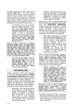 164
Na URSS, durante os anos 1970 e 1980, surgiu a
chamada SOTS ART – em russo Соц-арт;
abreviação de Arte Socialista – que foi uma reação
contra a doutrina estética oficial do Estado, o
realismo soviético; e que, assim como o movimento
pop ocidental, incorporou elementos da cultura de
massa, ícones do capitalismo e, desta vez, mitos da
política soviética, como a imagem de Stalin e de
camponeses vivendo felizes em suas comunas.
À semelhança da Pop Art de décadas
atrás – e em paralelo ao Neopop –, foi um
movimento artístico promovido em 1972
pelos russos Vitalij Komae (1943-) e
Alexander Melamid (1945-), este voltado
à rebeldia e contestação contra modelos e
padrões de vida e comportamento
impostos na URSS, absorvendo traços da
Conceptual Art. Outros expoentes foram:
Erik Bulatov (1933-), Dmiti Prigov (1940-
2007), Leonid Sókov (1941-2018),
Alexander Kosolapov (1943-) e Grisha
Bruskin (1945-), etc.
Entre os europeus, destacam-se: os britânicos
Michael Craig-Martin (1941-), Julian Opie (1958-),
Lisa Milroy (1959-), Gary Hume (1962-), Gillian
Wearing (1963-), Damien Hirst (1965-), Gavin
Turk (1967-), San Raylor-Wood (1967-) e Chris
Ofili (1968-); os suíços Sylvie Messager (1943-) e
Pipilotti Rist (1962-); os alemães Annette
Messager (1943-) e Andreas Gursky (1955-); e os
belgas Leo Copers (1947-) e Luc Tuymans (1958-
); além do português Artur Barrio (1945-).
Vale ainda citar os trabalhos neopop do
canadense Jeff Wall (1946-); do chinês
Wang Guamgyi (1957-); da sul-africana
Jane Alexander (1959-) e do japonês
Takashi Murakami (1962-) além de
Romuald Hazoumé (1962-), natural de
Benin (África) e Homero Brito (1963-),
nascido em Recife PE (Brasil).
PÓS-MINIMALISMO
Termo cunhado em 1971 pelo historiador
e crítico de arte norte-americano Robert
Pincus-Witten (1935-2018) para se referir
aos trabalhos de vários campos artísticos,
especialmente as artes plásticas e a
música, os quais foram influenciados pela
estética da Minimal Art, mas buscam ir
além dela, incorporando novos materiais,
técnicas e temas, inclusive crítica social.
➔Tomando como referencial estético
o minimalismo e o conceitualismo, os
artistas pós-minimalistas trabalham
também com grades e serialidade,
além de materiais e formas puras,
como antes se fazia, entretanto
incluem objetos cotidianos e materiais
não industriais como matéria-prima
natural e até artesanato.
Ademais, esses artistas incluem novos
meios de expressão e comunicação
(New Media Art), além das tradicionais
instalações; e expõem em lugares
públicos, fora das galerias e museus,
seja no campo ou na cidade.
Desde os anos 1980, os pós-minimalistas não
ficaram alheios aos movimentos sociais assim
como aos PROBLEMAS AMBIENTAIS,
incorporando questões de ativismo e combate
à frieza, indiferença e apatia dos primeiros
artistas minimalistas. A figura humana foi
retomada como forma expressiva, assim como
o uso de materiais tradicionais, reutilizáveis e
contextuais, com reflexos da arte ambiental.
➔A artista americana, de origem
alemã, Eva Hesse (1936-70) foi uma
das precursoras da PostMinimalist Art,
pois se opunha à rígida geometria,
usando materiais flexíveis e
fisicamente instáveis, como o látex.
Embora isto fosse interpretado como
resistência feminina a uma arte
dominada por homens, ela foi
influenciada pelo trabalho em feltro de
J. Beuys e pelo conceito de
“antiforma” de R. Morris69.
Entre os artistas pós-minimalistas, destacam-
se os escultores britânicos Bill Woodrow
(1948-), Richard Deacon (1949-), Tony
Cragg (1949-) e David Mach (1956-), que
trabalham com materiais de baixa tecnologia
(low-tech), como pedra, madeira e borracha,
assim como lixo reciclado (pneus, cabides de
arame e blocos e revistas descartadas).
➔Outras referências atuais são: os
iranianos Charles-Hossein Zenderoudi
(1936-) e Shirin Neshat (1957-); o alemão
Franz Erhard Walter (1939-); os norte-
americanos Jimmie Durham (1940-) e
Maya Lin (1959-); os ingleses Gormley
(1950-), Peter Randall Page (1954-), e
Rachel Whiteread (1963-); o indiano-
britânico Anish Kapoor (1954-); os
chineses Xu Bing (1955-), Cai Guo-Qiang
(1957-), Ai Weiwei (1957-) e Do-ho Suh
(1962-); e o sueco Ulf Rolof (1961-).
Na América Latina, os maiores expoentes da
PostMinimalist Art são os artistas brasileiros Cildo
Meireles (1948-) e Tunga (1952-); o argentino
Guillermo Kuitca (1961-); o mexicano Gabriel
Orozco (1962-) e os peruanos Fernando Bryce
(1965-) e Sandra Gamarra (1972-), entre outros.
69
Os materiais escolhidos por E. Hesse criaram grandes
desafios aos conservadores dos museus, chegando ela
a ter de escrever como deveria ser feito para que suas
obras durassem. Certa vez, definiu o seu tema como
sendo o “total absurdo da vida” que, por isto, incluía o
acaso e o imprevisível.
 