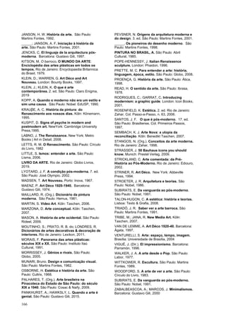 166
JANSON, H. W. História da arte. São Paulo:
Martins Fontes, 1992.
_____.; JANSON, A. F. Iniciação à história da
arte. São Paulo: Martins Fontes, 2001.
JENCKS, C. El linguaje de la arquitectura pós-
moderna. Barcelona: Gustavo Gili, 1997.
KITSON, M. O barroco. O MUNDO DA ARTE:
Enciclopédia das artes plásticas em todos os
tempos. Rio de Janeiro: Encyclopaedia Britannica
do Brasil, 1979.
KLEIN, D.; WARREN, G. Art Déco and Art
Nouveau. London: Bounty Books, 1997.
KLEIN, J.; KLEIN, K. O que é arte
contemporânea. 2. ed. São Paulo: Claro Enigma,
2019
KOPP, A. Quando o moderno não era um estilo e
sim uma causa. São Paulo: Nobel: EdUSP, 1990.
KRAUβE, A. C. História da pintura: do
Renascimento aos nossos dias. Köln: Könemann,
1995.
KUSPIT, D. Signs of psyche in modern and
postmodern art. NewYork: Cambridge University
Press,1995.
LABNO, J. The Renaissance. New York: Metro
Books | Art in Detail, 2008.
LETTS, R. M. O Renascimento. São Paulo: Círculo
do Livro, 1982
LITTLE, S. Ismos: entender a arte. São Paulo:
Lisma, 2006.
LIVRO DA ARTE. Rio de Janeiro: Globo Livros,
2019.
LYOTARD, J. F. A condição pós-moderna. 7. ed.
São Paulo: José Olympio, 2002.
MADSEN, T. Art Nouveau. Porto: Inova, 1967.
MAENZ, P. Art Déco 1920-1940. Barcelona:
Gustavo Gili, 1974.
MAILLARD, R. (Org.). Dicionário da pintura
moderna. São Paulo: Hemus, 1981.
MARTIN, S. Video Art. Köln: Taschen, 2006.
MARZONA, D. Arte conceptual. Köln: Taschen,
2007.
MASON, A. História da arte ocidental. São Paulo:
Rideel, 2009.
MOUTINHO, S.; PRATO, R. B. do; LONDRES, R.
Dicionários de artes decorativas & decoração de
interiores. Rio de Janeiro: Lexikon, 2011.
MORAIS, F. Panorama das artes plásticas:
séculos XIX e XX. São Paulo: Instituto Itaú
Cultural, 1991.
MORRISSEY, J. Gênios e rivais. São Paulo:
Globo, 2005.
MUNARI, Bruno. Design e comunicação visual.
São Paulo: Martins Fontes, 1982.
OSBORNE, H. Estética e história da arte. São
Paulo: Cultrix, 1968.
PALHARES, T. (Org.). Arte brasileira na
Pinacoteca do Estado de São Paulo: do século
XIX a 1940. São Paulo: Cosac & Naify, 2009.
PANKHURST, A.; HAWKSLY, L. Quando a arte é
genial. São Paulo: Gustavo Gili, 2015.
PEVSNER, N. Origens da arquitetura moderna e
do design. 3. ed. São Paulo: Martins Fontes, 2001.
_____. Os pioneiros do desenho moderno. São
Paulo: Martins Fontes, 1998.
PINTURA NO BRASIL, A. São Paulo: Abril
Cultural, 1985.
POPE-HENNESSY, J. Italian Renaissence
sculpture. London: Phaidon, 1996.
PRETTE, M. C. Para entender a arte: história,
linguagem, época, estilo. São Paulo: Globo, 2008.
PROENÇA, G. História da arte. São Paulo: Ática,
1998.
READ, H. O sentido da arte. São Paulo: Ibrasa,
1978.
RODRIGUES, C.; GARRAT, C. Introducing
modernism: a graphic guide. London: Icon Books,
2001.
ROSENFIELD, K. Estética. 2. ed. Rio de Janeiro:
Zahar, Col. Passo-a-Passo, n. 63, 2006.
SANTOS, J. F. O que é pós-moderno. 17. ed.
São Paulo: Brasiliense, Col. Primeiros Passos,
1997.
SEMBACH, K. J. Arte Nova: a utopia da
reconciliação. Köln: Benedikt Taschen, 2007.
STANGOS, N. (Org.). Conceitos da arte moderna.
Rio de Janeiro: Zahar, 1998.
STRASSER, J. 50 Bauhaus icons you should
know. Munich: Prestel Verlag, 2009.
STRICKLAND, C. Arte comentada: da Pré-
História ao Pós-Moderno. Rio de Janeiro: Ediouro,
2002.
STRINER, R. Art Déco. New York: Abbeville
Press, 1994.
STROETER, J. R. Arquitetura e teorias. São
Paulo: Nobel, 1986.
SUBIRATS, E. Da vanguarda ao pós-moderno.
São Paulo: Nobel, 1991.
TALON-HUGON, C. A estética: história e teorias.
Lisboa: Texto & Grafia, 2008.
TRIADÓ, J. R. Saber ver a arte barroca. São
Paulo: Martins Fontes, 1991.
TRIBE, M.; JANA, R. New Media Art. Köln:
Taschen, 2007.
VAN DE LEMME, A. Art Déco 1920-40. Barcelona:
Ágata, 1997.
VENTURELLI, S. Arte: espaço, tempo, imagem.
Brasília: Universidade de Brasília, 2004
VIGUÉ, J. (Dir.). El impressionismo. Barcelona:
Parramón, 1996.
WALKER, J. A. A arte desde o Pop. São Paulo:
Labor, 1977.
WITTKOWER, R. Escultura. São Paulo: Martins
Fontes, 1989.
WOODFORD, S. A arte de ver a arte. São Paulo:
Círculo do Livro, 1983.
SUBIRATS, E. Da vanguarda ao pós-moderno.
São Paulo: Nobel, 1991.
ZABALBEASCOA, A.; MARCOS, J. Minimalismos.
Barcelona: Gustavo Gili, 2000
 