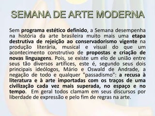 Sem programa estético definido, a Semana desempenha
na história da arte brasileira muito mais uma etapa
destrutiva de rejeição ao conservadorismo vigente na
produção literária, musical e visual do que um
acontecimento construtivo de propostas e criação de
novas linguagens. Pois, se existe um elo de união entre
seus tão diversos artífices, este é, segundo seus dois
principais ideólogos, Mário e Oswald de Andrade, a
negação de todo e qualquer "passadismo": a recusa à
literatura e à arte importadas com os traços de uma
civilização cada vez mais superada, no espaço e no
tempo. Em geral todos clamam em seus discursos por
liberdade de expressão e pelo fim de regras na arte.
 