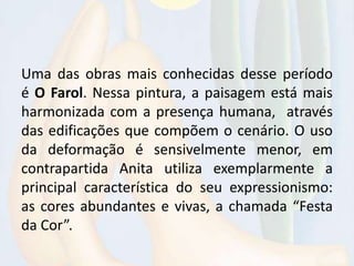Uma das obras mais conhecidas desse período
é O Farol. Nessa pintura, a paisagem está mais
harmonizada com a presença humana, através
das edificações que compõem o cenário. O uso
da deformação é sensivelmente menor, em
contrapartida Anita utiliza exemplarmente a
principal característica do seu expressionismo:
as cores abundantes e vivas, a chamada “Festa
da Cor”.
 