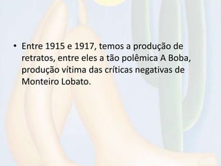 • Entre 1915 e 1917, temos a produção de
retratos, entre eles a tão polêmica A Boba,
produção vítima das críticas negativas de
Monteiro Lobato.
 