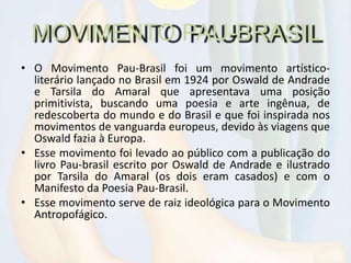 MOVIMENTO PAU-BRASIL
• O Movimento Pau-Brasil foi um movimento artístico-
literário lançado no Brasil em 1924 por Oswald de Andrade
e Tarsila do Amaral que apresentava uma posição
primitivista, buscando uma poesia e arte ingênua, de
redescoberta do mundo e do Brasil e que foi inspirada nos
movimentos de vanguarda europeus, devido às viagens que
Oswald fazia à Europa.
• Esse movimento foi levado ao público com a publicação do
livro Pau-brasil escrito por Oswald de Andrade e ilustrado
por Tarsila do Amaral (os dois eram casados) e com o
Manifesto da Poesia Pau-Brasil.
• Esse movimento serve de raiz ideológica para o Movimento
Antropofágico.
 